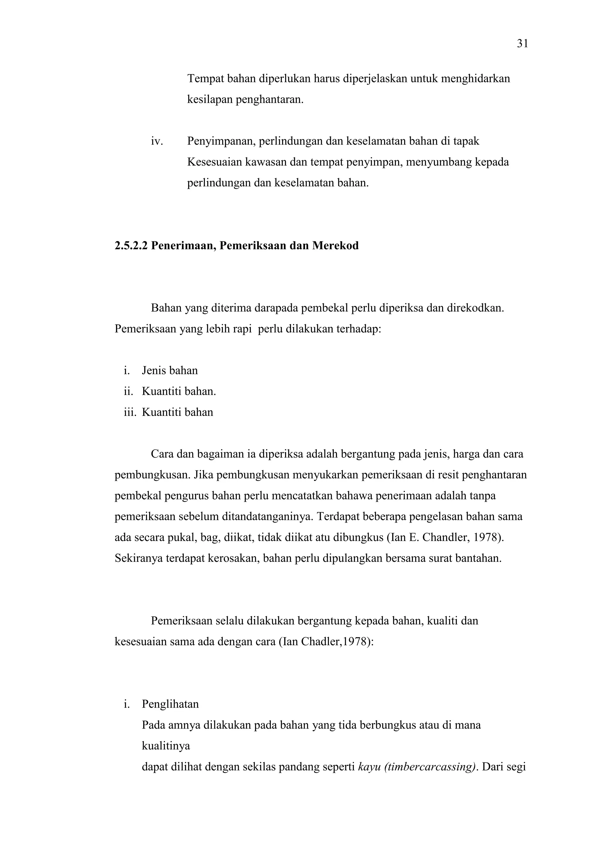 31
Tempat bahan diperlukan harus diperjelaskan untuk menghidarkan
kesilapan penghantaran.

iv.

Penyimpanan, perlindungan dan keselamatan bahan di tapak
Kesesuaian kawasan dan tempat penyimpan, menyumbang kepada
perlindungan dan keselamatan bahan.

2.5.2.2 Penerimaan, Pemeriksaan dan Merekod

Bahan yang diterima darapada pembekal perlu diperiksa dan direkodkan.
Pemeriksaan yang lebih rapi perlu dilakukan terhadap:

i. Jenis bahan
ii. Kuantiti bahan.
iii. Kuantiti bahan

Cara dan bagaiman ia diperiksa adalah bergantung pada jenis, harga dan cara
pembungkusan. Jika pembungkusan menyukarkan pemeriksaan di resit penghantaran
pembekal pengurus bahan perlu mencatatkan bahawa penerimaan adalah tanpa
pemeriksaan sebelum ditandatanganinya. Terdapat beberapa pengelasan bahan sama
ada secara pukal, bag, diikat, tidak diikat atu dibungkus (Ian E. Chandler, 1978).
Sekiranya terdapat kerosakan, bahan perlu dipulangkan bersama surat bantahan.

Pemeriksaan selalu dilakukan bergantung kepada bahan, kualiti dan
kesesuaian sama ada dengan cara (Ian Chadler,1978):

i. Penglihatan
Pada amnya dilakukan pada bahan yang tida berbungkus atau di mana
kualitinya
dapat dilihat dengan sekilas pandang seperti kayu (timbercarcassing). Dari segi

 