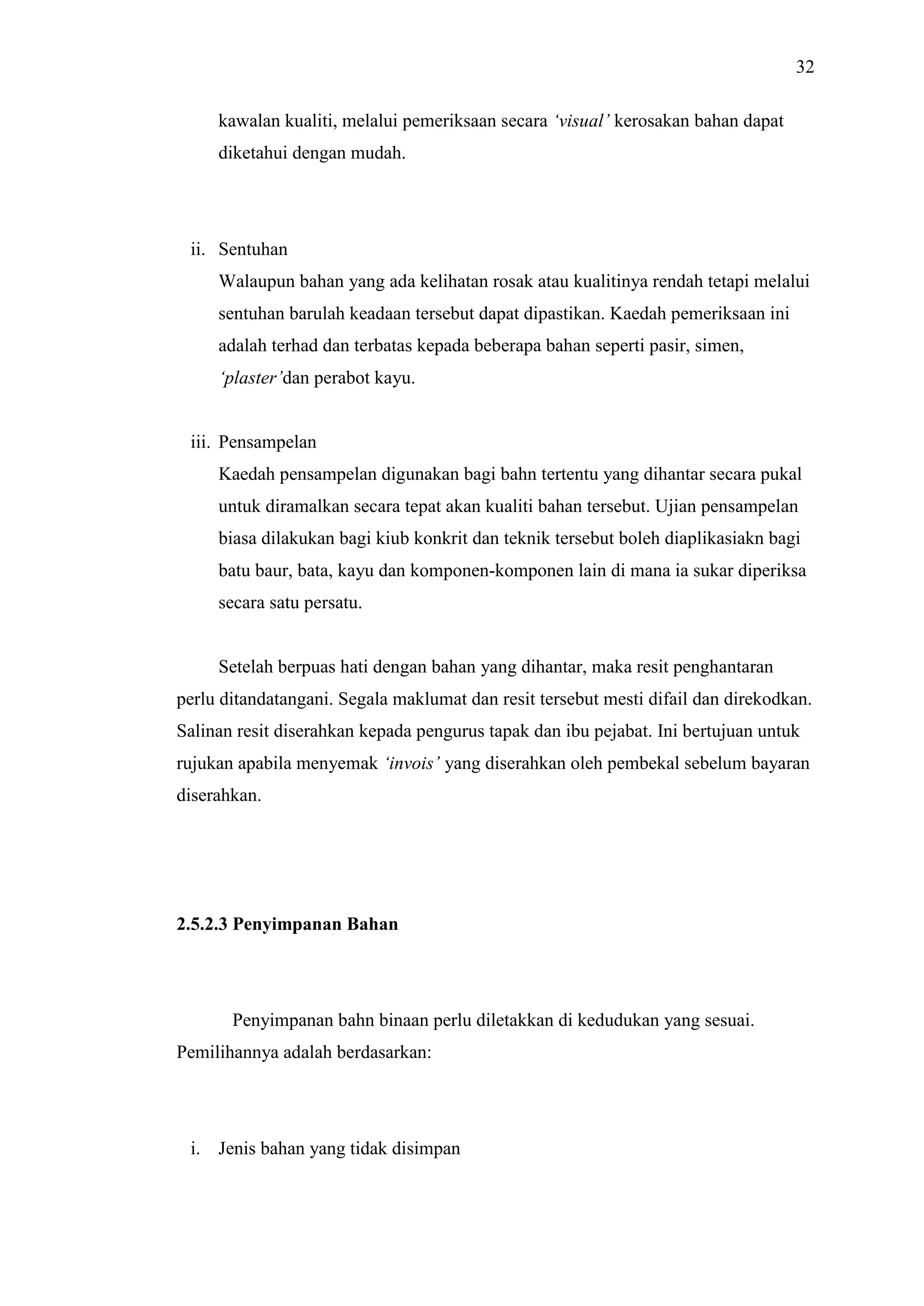 32
kawalan kualiti, melalui pemeriksaan secara ‘visual’ kerosakan bahan dapat
diketahui dengan mudah.

ii. Sentuhan
Walaupun bahan yang ada kelihatan rosak atau kualitinya rendah tetapi melalui
sentuhan barulah keadaan tersebut dapat dipastikan. Kaedah pemeriksaan ini
adalah terhad dan terbatas kepada beberapa bahan seperti pasir, simen,
‘plaster’dan perabot kayu.

iii. Pensampelan
Kaedah pensampelan digunakan bagi bahn tertentu yang dihantar secara pukal
untuk diramalkan secara tepat akan kualiti bahan tersebut. Ujian pensampelan
biasa dilakukan bagi kiub konkrit dan teknik tersebut boleh diaplikasiakn bagi
batu baur, bata, kayu dan komponen-komponen lain di mana ia sukar diperiksa
secara satu persatu.

Setelah berpuas hati dengan bahan yang dihantar, maka resit penghantaran
perlu ditandatangani. Segala maklumat dan resit tersebut mesti difail dan direkodkan.
Salinan resit diserahkan kepada pengurus tapak dan ibu pejabat. Ini bertujuan untuk
rujukan apabila menyemak ‘invois’ yang diserahkan oleh pembekal sebelum bayaran
diserahkan.

2.5.2.3 Penyimpanan Bahan

Penyimpanan bahn binaan perlu diletakkan di kedudukan yang sesuai.
Pemilihannya adalah berdasarkan:

i. Jenis bahan yang tidak disimpan

 