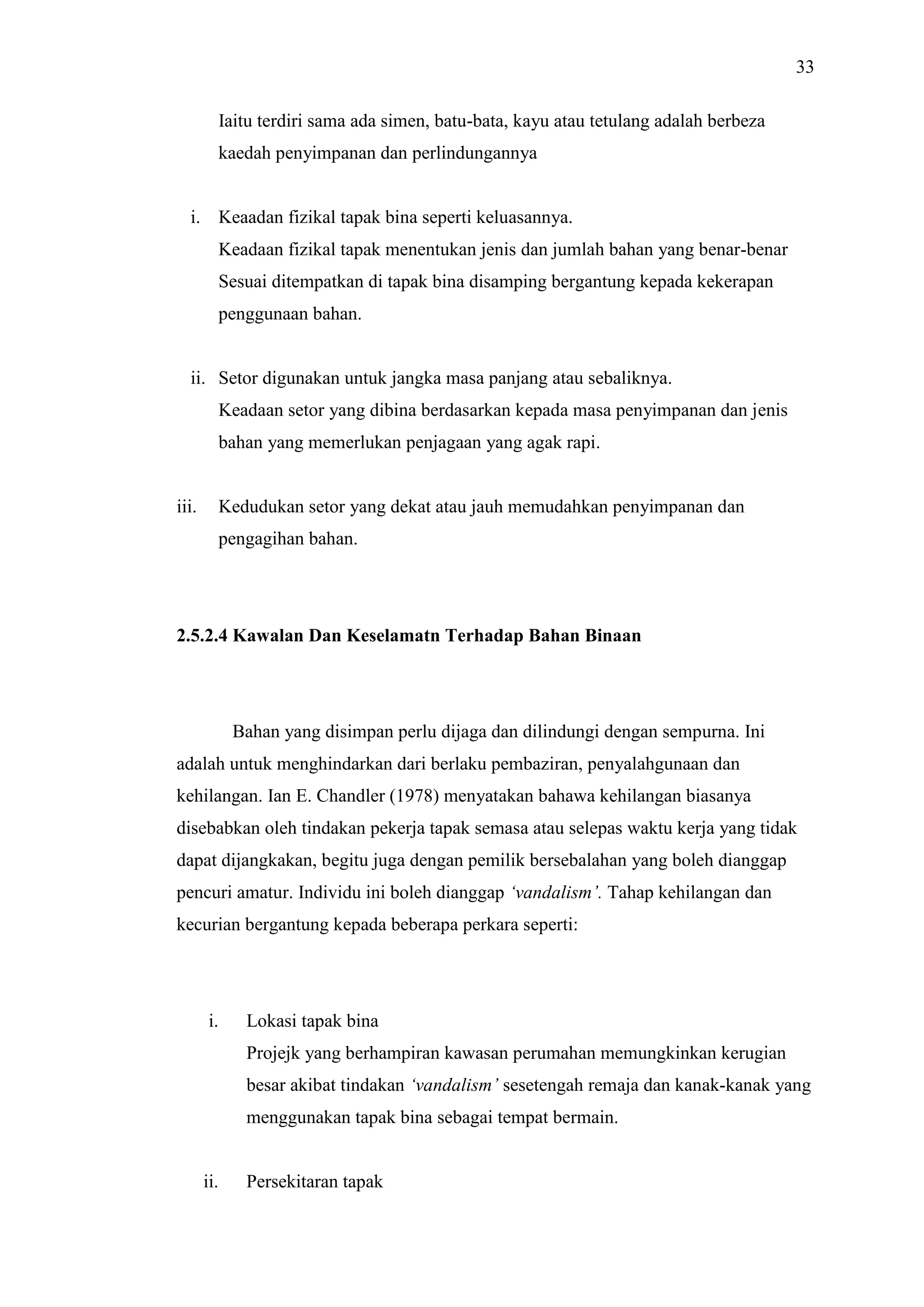 33
Iaitu terdiri sama ada simen, batu-bata, kayu atau tetulang adalah berbeza
kaedah penyimpanan dan perlindungannya

i. Keaadan fizikal tapak bina seperti keluasannya.
Keadaan fizikal tapak menentukan jenis dan jumlah bahan yang benar-benar
Sesuai ditempatkan di tapak bina disamping bergantung kepada kekerapan
penggunaan bahan.

ii. Setor digunakan untuk jangka masa panjang atau sebaliknya.
Keadaan setor yang dibina berdasarkan kepada masa penyimpanan dan jenis
bahan yang memerlukan penjagaan yang agak rapi.

iii.

Kedudukan setor yang dekat atau jauh memudahkan penyimpanan dan
pengagihan bahan.

2.5.2.4 Kawalan Dan Keselamatn Terhadap Bahan Binaan

Bahan yang disimpan perlu dijaga dan dilindungi dengan sempurna. Ini
adalah untuk menghindarkan dari berlaku pembaziran, penyalahgunaan dan
kehilangan. Ian E. Chandler (1978) menyatakan bahawa kehilangan biasanya
disebabkan oleh tindakan pekerja tapak semasa atau selepas waktu kerja yang tidak
dapat dijangkakan, begitu juga dengan pemilik bersebalahan yang boleh dianggap
pencuri amatur. Individu ini boleh dianggap ‘vandalism’. Tahap kehilangan dan
kecurian bergantung kepada beberapa perkara seperti:

i.

Lokasi tapak bina
Projejk yang berhampiran kawasan perumahan memungkinkan kerugian
besar akibat tindakan ‘vandalism’ sesetengah remaja dan kanak-kanak yang
menggunakan tapak bina sebagai tempat bermain.

ii.

Persekitaran tapak

 
