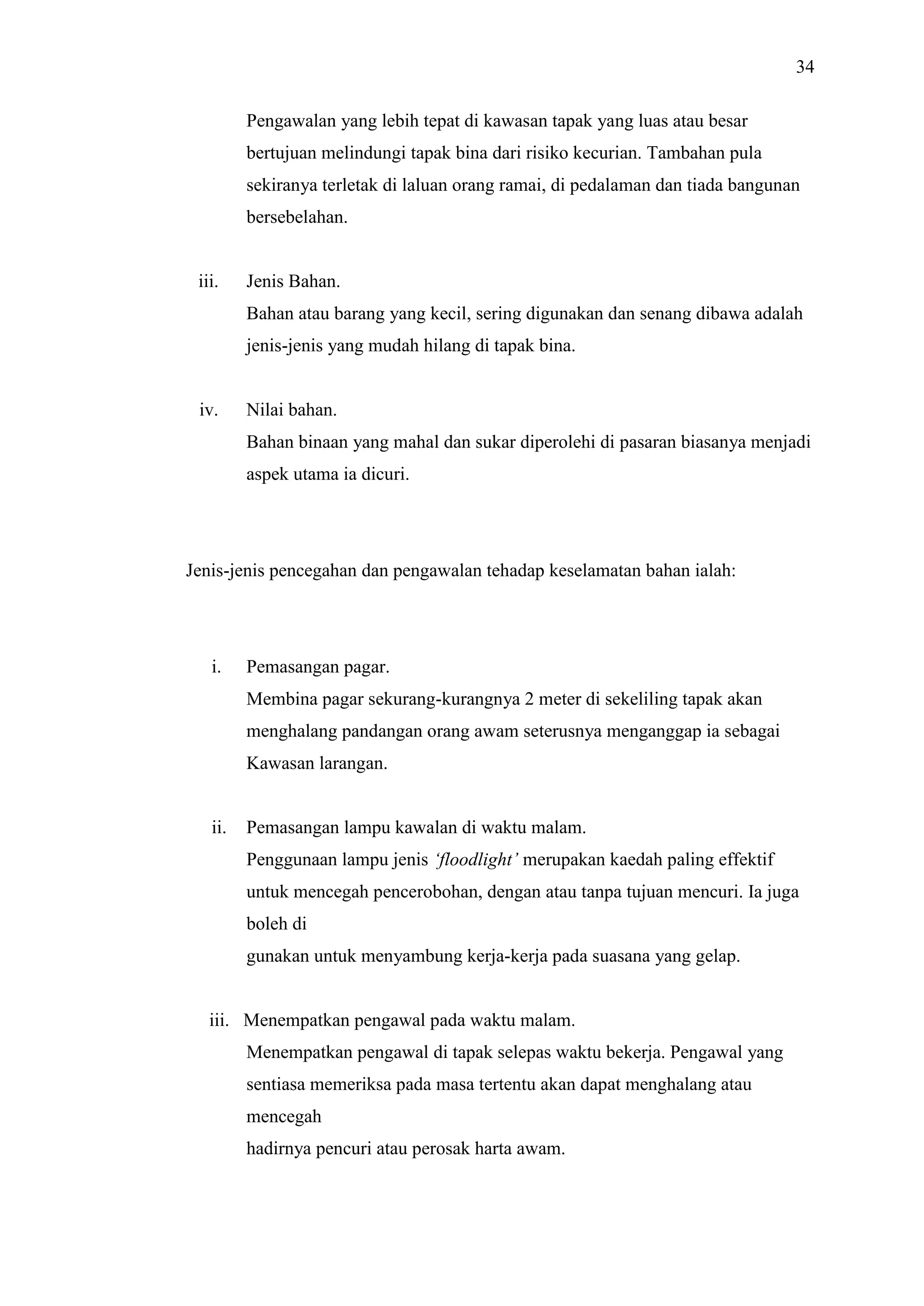 34
Pengawalan yang lebih tepat di kawasan tapak yang luas atau besar
bertujuan melindungi tapak bina dari risiko kecurian. Tambahan pula
sekiranya terletak di laluan orang ramai, di pedalaman dan tiada bangunan
bersebelahan.

iii.

Jenis Bahan.
Bahan atau barang yang kecil, sering digunakan dan senang dibawa adalah
jenis-jenis yang mudah hilang di tapak bina.

iv.

Nilai bahan.
Bahan binaan yang mahal dan sukar diperolehi di pasaran biasanya menjadi
aspek utama ia dicuri.

Jenis-jenis pencegahan dan pengawalan tehadap keselamatan bahan ialah:

i.

Pemasangan pagar.
Membina pagar sekurang-kurangnya 2 meter di sekeliling tapak akan
menghalang pandangan orang awam seterusnya menganggap ia sebagai
Kawasan larangan.

ii.

Pemasangan lampu kawalan di waktu malam.
Penggunaan lampu jenis ‘floodlight’ merupakan kaedah paling effektif
untuk mencegah pencerobohan, dengan atau tanpa tujuan mencuri. Ia juga
boleh di
gunakan untuk menyambung kerja-kerja pada suasana yang gelap.

iii. Menempatkan pengawal pada waktu malam.
Menempatkan pengawal di tapak selepas waktu bekerja. Pengawal yang
sentiasa memeriksa pada masa tertentu akan dapat menghalang atau
mencegah
hadirnya pencuri atau perosak harta awam.

 