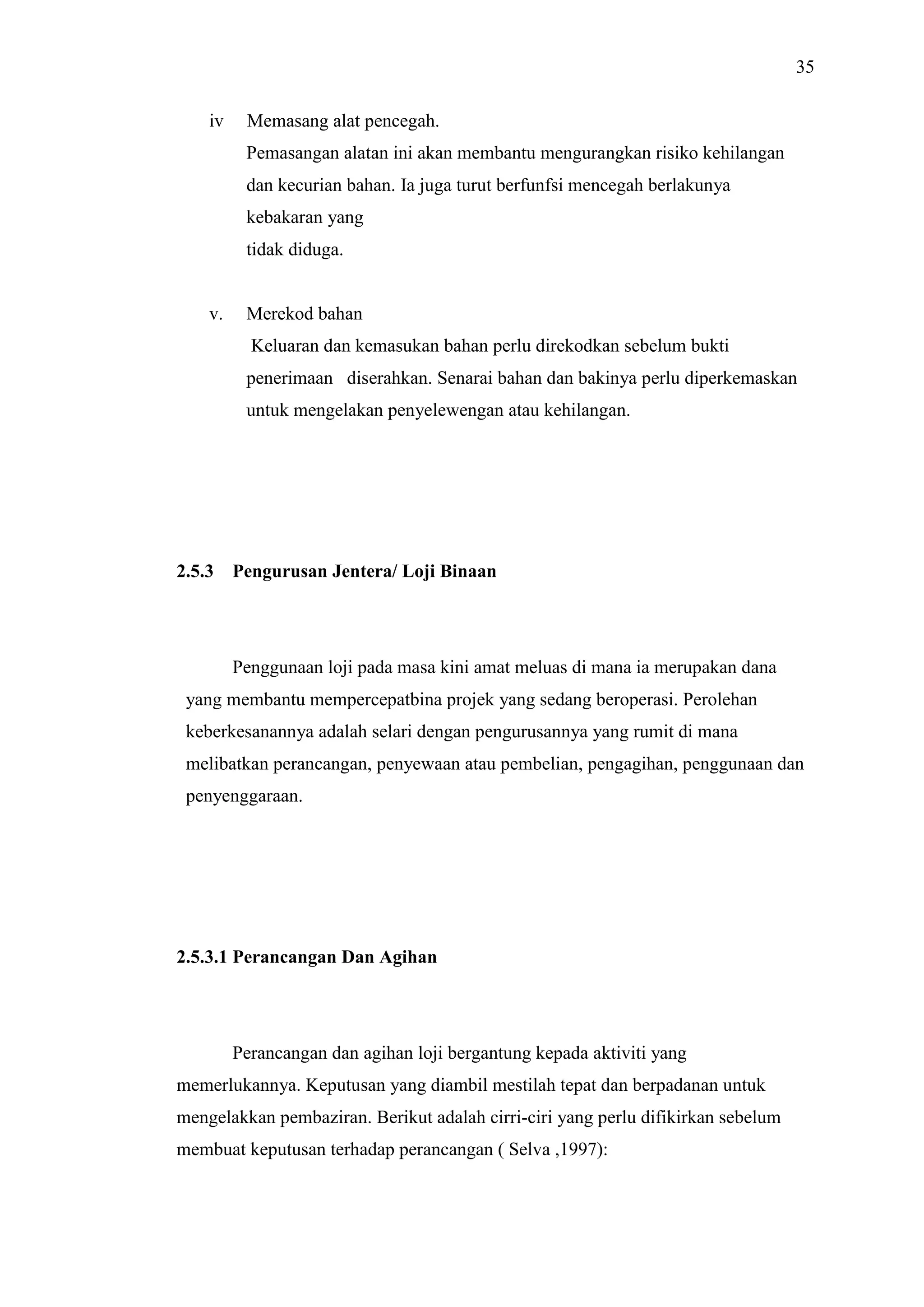 35
iv

Memasang alat pencegah.
Pemasangan alatan ini akan membantu mengurangkan risiko kehilangan
dan kecurian bahan. Ia juga turut berfunfsi mencegah berlakunya
kebakaran yang
tidak diduga.

v.

Merekod bahan
Keluaran dan kemasukan bahan perlu direkodkan sebelum bukti
penerimaan diserahkan. Senarai bahan dan bakinya perlu diperkemaskan
untuk mengelakan penyelewengan atau kehilangan.

2.5.3

Pengurusan Jentera/ Loji Binaan

Penggunaan loji pada masa kini amat meluas di mana ia merupakan dana
yang membantu mempercepatbina projek yang sedang beroperasi. Perolehan
keberkesanannya adalah selari dengan pengurusannya yang rumit di mana
melibatkan perancangan, penyewaan atau pembelian, pengagihan, penggunaan dan
penyenggaraan.

2.5.3.1 Perancangan Dan Agihan

Perancangan dan agihan loji bergantung kepada aktiviti yang
memerlukannya. Keputusan yang diambil mestilah tepat dan berpadanan untuk
mengelakkan pembaziran. Berikut adalah cirri-ciri yang perlu difikirkan sebelum
membuat keputusan terhadap perancangan ( Selva ,1997):

 