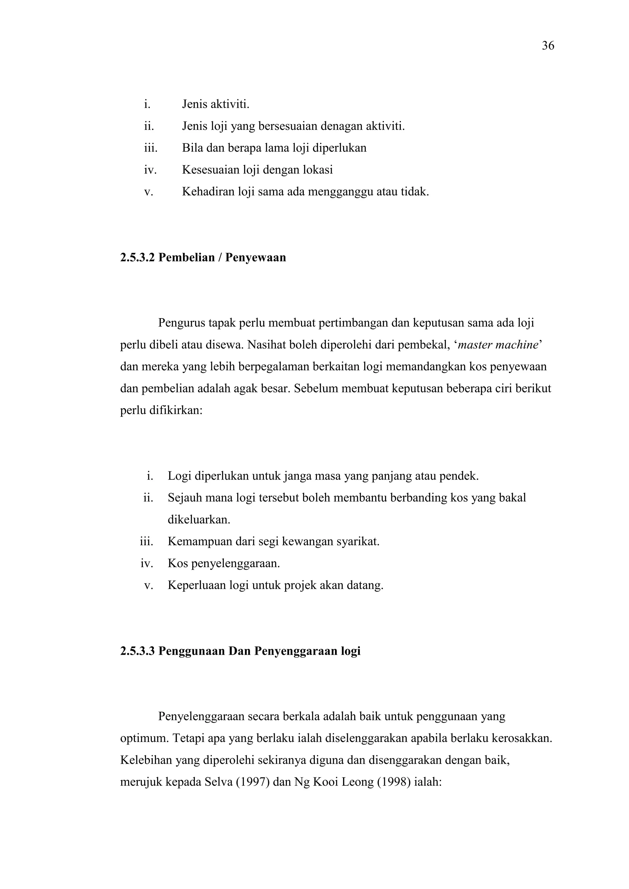 36

i.

Jenis aktiviti.

ii.

Jenis loji yang bersesuaian denagan aktiviti.

iii.

Bila dan berapa lama loji diperlukan

iv.

Kesesuaian loji dengan lokasi

v.

Kehadiran loji sama ada mengganggu atau tidak.

2.5.3.2 Pembelian / Penyewaan

Pengurus tapak perlu membuat pertimbangan dan keputusan sama ada loji
perlu dibeli atau disewa. Nasihat boleh diperolehi dari pembekal, ‘master machine’
dan mereka yang lebih berpegalaman berkaitan logi memandangkan kos penyewaan
dan pembelian adalah agak besar. Sebelum membuat keputusan beberapa ciri berikut
perlu difikirkan:

i.

Logi diperlukan untuk janga masa yang panjang atau pendek.

ii.

Sejauh mana logi tersebut boleh membantu berbanding kos yang bakal
dikeluarkan.

iii.

Kemampuan dari segi kewangan syarikat.

iv.

Kos penyelenggaraan.

v.

Keperluaan logi untuk projek akan datang.

2.5.3.3 Penggunaan Dan Penyenggaraan logi

Penyelenggaraan secara berkala adalah baik untuk penggunaan yang
optimum. Tetapi apa yang berlaku ialah diselenggarakan apabila berlaku kerosakkan.
Kelebihan yang diperolehi sekiranya diguna dan disenggarakan dengan baik,
merujuk kepada Selva (1997) dan Ng Kooi Leong (1998) ialah:

 