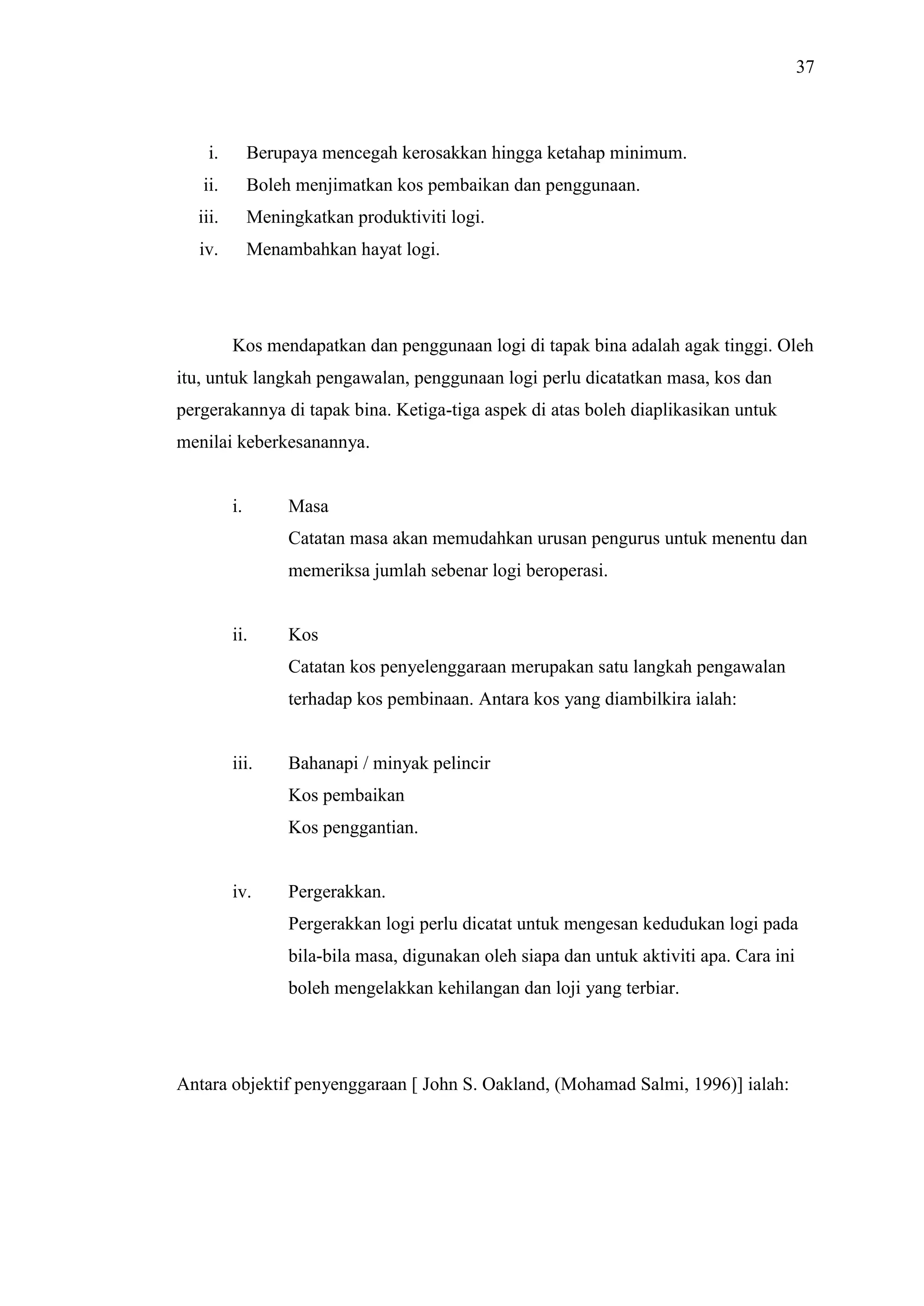 37

i.

Berupaya mencegah kerosakkan hingga ketahap minimum.

ii.

Boleh menjimatkan kos pembaikan dan penggunaan.

iii.

Meningkatkan produktiviti logi.

iv.

Menambahkan hayat logi.

Kos mendapatkan dan penggunaan logi di tapak bina adalah agak tinggi. Oleh
itu, untuk langkah pengawalan, penggunaan logi perlu dicatatkan masa, kos dan
pergerakannya di tapak bina. Ketiga-tiga aspek di atas boleh diaplikasikan untuk
menilai keberkesanannya.

i.

Masa
Catatan masa akan memudahkan urusan pengurus untuk menentu dan
memeriksa jumlah sebenar logi beroperasi.

ii.

Kos
Catatan kos penyelenggaraan merupakan satu langkah pengawalan
terhadap kos pembinaan. Antara kos yang diambilkira ialah:

iii.

Bahanapi / minyak pelincir
Kos pembaikan
Kos penggantian.

iv.

Pergerakkan.
Pergerakkan logi perlu dicatat untuk mengesan kedudukan logi pada
bila-bila masa, digunakan oleh siapa dan untuk aktiviti apa. Cara ini
boleh mengelakkan kehilangan dan loji yang terbiar.

Antara objektif penyenggaraan [ John S. Oakland, (Mohamad Salmi, 1996)] ialah:

 