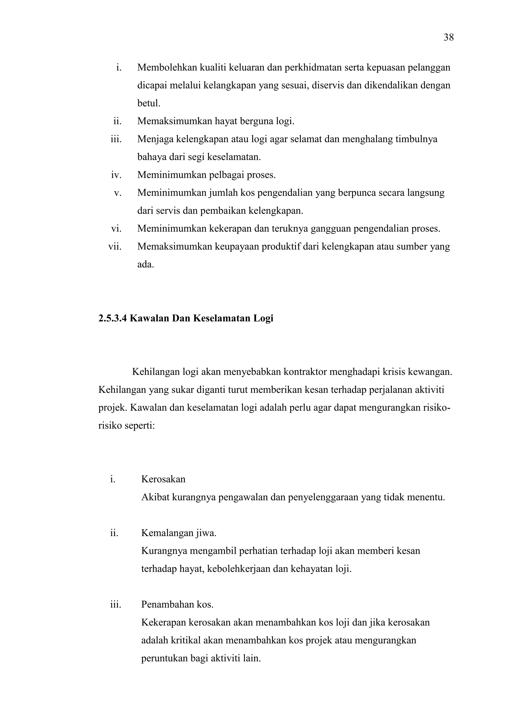 38
i.

Membolehkan kualiti keluaran dan perkhidmatan serta kepuasan pelanggan
dicapai melalui kelangkapan yang sesuai, diservis dan dikendalikan dengan
betul.

ii.

Memaksimumkan hayat berguna logi.

iii.

Menjaga kelengkapan atau logi agar selamat dan menghalang timbulnya
bahaya dari segi keselamatan.

iv.

Meminimumkan pelbagai proses.

v.

Meminimumkan jumlah kos pengendalian yang berpunca secara langsung
dari servis dan pembaikan kelengkapan.

vi.

Meminimumkan kekerapan dan teruknya gangguan pengendalian proses.

vii.

Memaksimumkan keupayaan produktif dari kelengkapan atau sumber yang
ada.

2.5.3.4 Kawalan Dan Keselamatan Logi

Kehilangan logi akan menyebabkan kontraktor menghadapi krisis kewangan.
Kehilangan yang sukar diganti turut memberikan kesan terhadap perjalanan aktiviti
projek. Kawalan dan keselamatan logi adalah perlu agar dapat mengurangkan risikorisiko seperti:

i.

Kerosakan
Akibat kurangnya pengawalan dan penyelenggaraan yang tidak menentu.

ii.

Kemalangan jiwa.
Kurangnya mengambil perhatian terhadap loji akan memberi kesan
terhadap hayat, kebolehkerjaan dan kehayatan loji.

iii.

Penambahan kos.
Kekerapan kerosakan akan menambahkan kos loji dan jika kerosakan
adalah kritikal akan menambahkan kos projek atau mengurangkan
peruntukan bagi aktiviti lain.

 