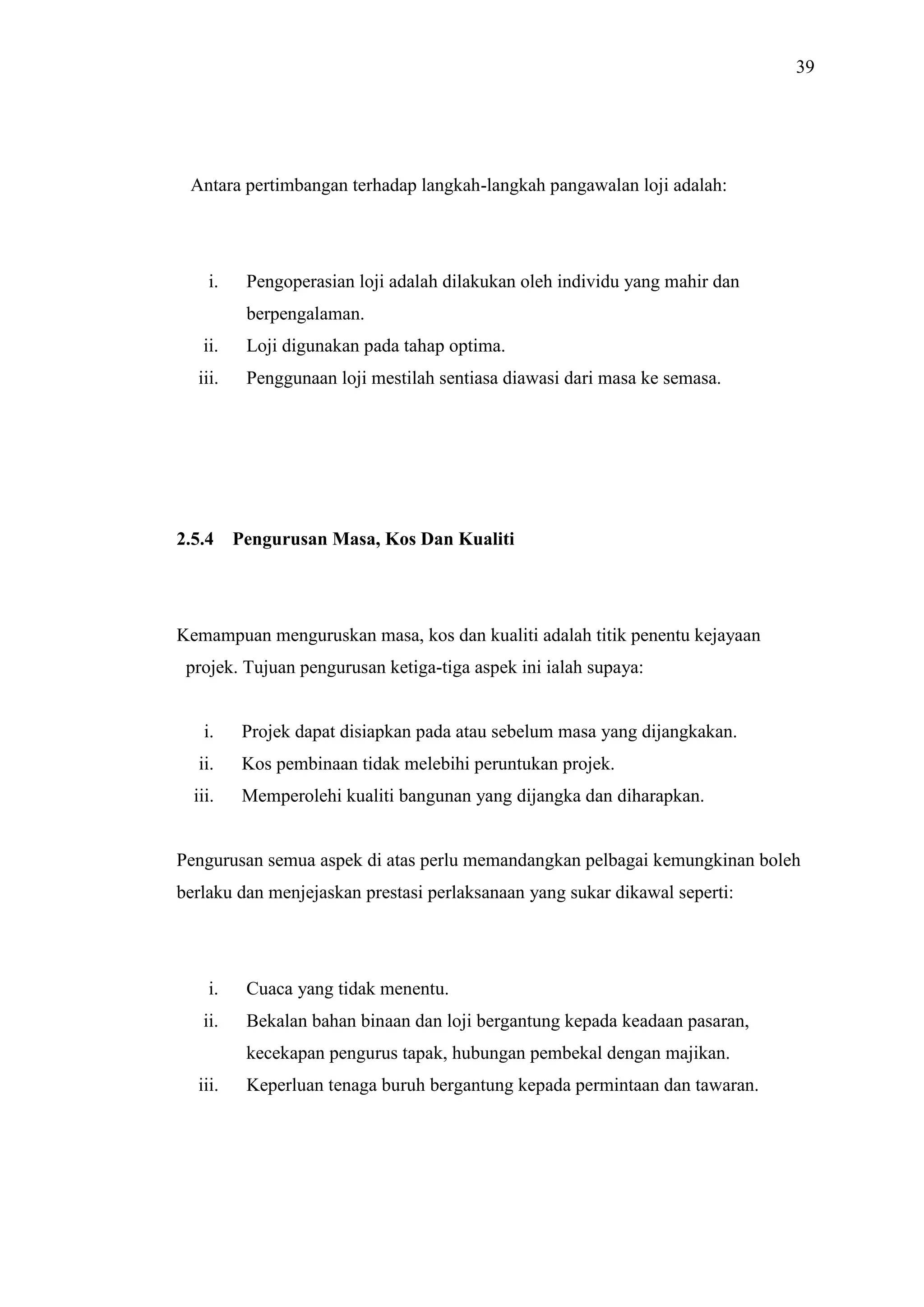 39

Antara pertimbangan terhadap langkah-langkah pangawalan loji adalah:

i.

Pengoperasian loji adalah dilakukan oleh individu yang mahir dan
berpengalaman.

ii.

Loji digunakan pada tahap optima.

iii.

Penggunaan loji mestilah sentiasa diawasi dari masa ke semasa.

2.5.4

Pengurusan Masa, Kos Dan Kualiti

Kemampuan menguruskan masa, kos dan kualiti adalah titik penentu kejayaan
projek. Tujuan pengurusan ketiga-tiga aspek ini ialah supaya:

i.

Projek dapat disiapkan pada atau sebelum masa yang dijangkakan.

ii.

Kos pembinaan tidak melebihi peruntukan projek.

iii.

Memperolehi kualiti bangunan yang dijangka dan diharapkan.

Pengurusan semua aspek di atas perlu memandangkan pelbagai kemungkinan boleh
berlaku dan menjejaskan prestasi perlaksanaan yang sukar dikawal seperti:

i.

Cuaca yang tidak menentu.

ii.

Bekalan bahan binaan dan loji bergantung kepada keadaan pasaran,
kecekapan pengurus tapak, hubungan pembekal dengan majikan.

iii.

Keperluan tenaga buruh bergantung kepada permintaan dan tawaran.

 
