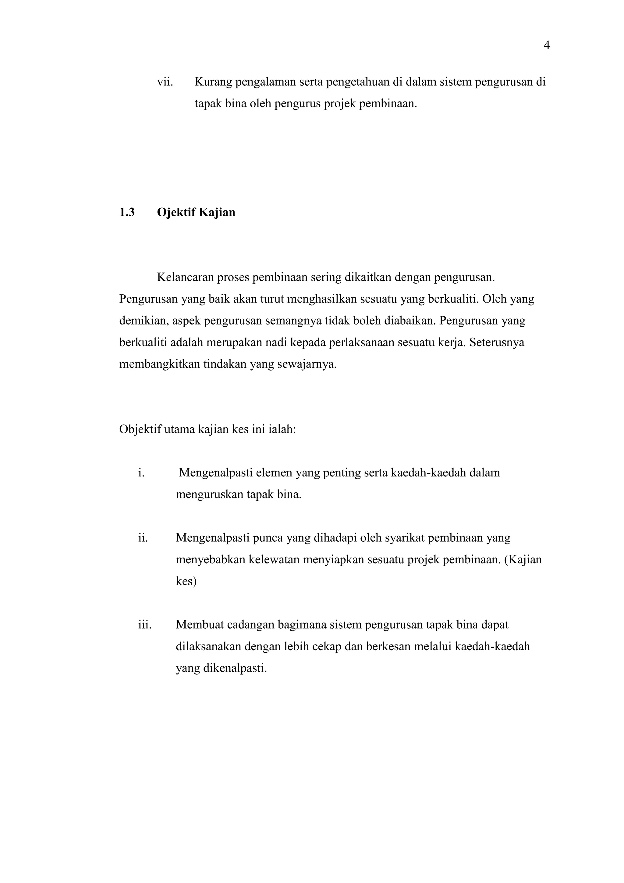 4
vii.

Kurang pengalaman serta pengetahuan di dalam sistem pengurusan di
tapak bina oleh pengurus projek pembinaan.

1.3

Ojektif Kajian

Kelancaran proses pembinaan sering dikaitkan dengan pengurusan.
Pengurusan yang baik akan turut menghasilkan sesuatu yang berkualiti. Oleh yang
demikian, aspek pengurusan semangnya tidak boleh diabaikan. Pengurusan yang
berkualiti adalah merupakan nadi kepada perlaksanaan sesuatu kerja. Seterusnya
membangkitkan tindakan yang sewajarnya.

Objektif utama kajian kes ini ialah:

i.

Mengenalpasti elemen yang penting serta kaedah-kaedah dalam
menguruskan tapak bina.

ii.

Mengenalpasti punca yang dihadapi oleh syarikat pembinaan yang
menyebabkan kelewatan menyiapkan sesuatu projek pembinaan. (Kajian
kes)

iii.

Membuat cadangan bagimana sistem pengurusan tapak bina dapat
dilaksanakan dengan lebih cekap dan berkesan melalui kaedah-kaedah
yang dikenalpasti.

 