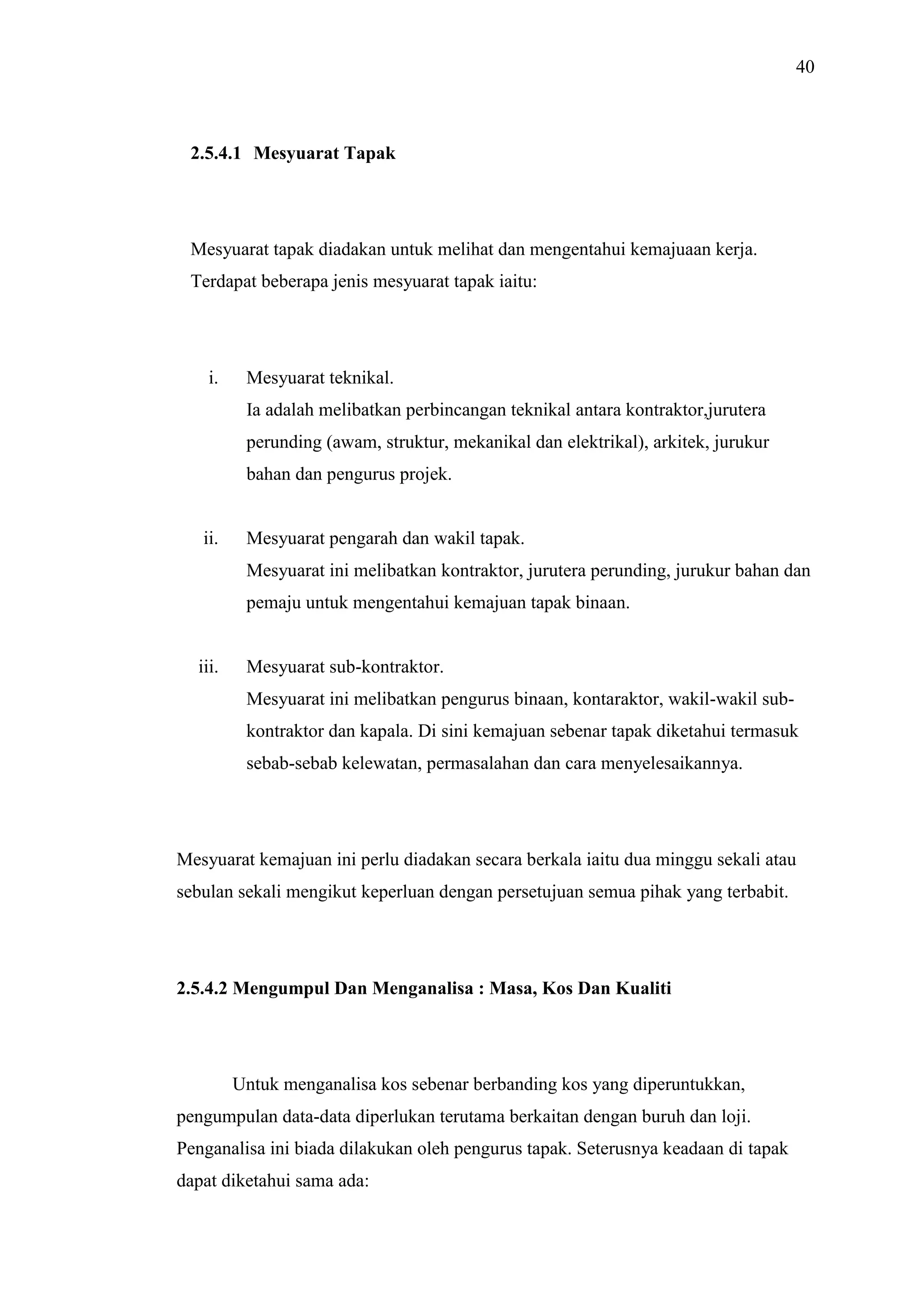 40

2.5.4.1 Mesyuarat Tapak

Mesyuarat tapak diadakan untuk melihat dan mengentahui kemajuaan kerja.
Terdapat beberapa jenis mesyuarat tapak iaitu:

i.

Mesyuarat teknikal.
Ia adalah melibatkan perbincangan teknikal antara kontraktor,jurutera
perunding (awam, struktur, mekanikal dan elektrikal), arkitek, jurukur
bahan dan pengurus projek.

ii.

Mesyuarat pengarah dan wakil tapak.
Mesyuarat ini melibatkan kontraktor, jurutera perunding, jurukur bahan dan
pemaju untuk mengentahui kemajuan tapak binaan.

iii.

Mesyuarat sub-kontraktor.
Mesyuarat ini melibatkan pengurus binaan, kontaraktor, wakil-wakil subkontraktor dan kapala. Di sini kemajuan sebenar tapak diketahui termasuk
sebab-sebab kelewatan, permasalahan dan cara menyelesaikannya.

Mesyuarat kemajuan ini perlu diadakan secara berkala iaitu dua minggu sekali atau
sebulan sekali mengikut keperluan dengan persetujuan semua pihak yang terbabit.

2.5.4.2 Mengumpul Dan Menganalisa : Masa, Kos Dan Kualiti

Untuk menganalisa kos sebenar berbanding kos yang diperuntukkan,
pengumpulan data-data diperlukan terutama berkaitan dengan buruh dan loji.
Penganalisa ini biada dilakukan oleh pengurus tapak. Seterusnya keadaan di tapak
dapat diketahui sama ada:

 