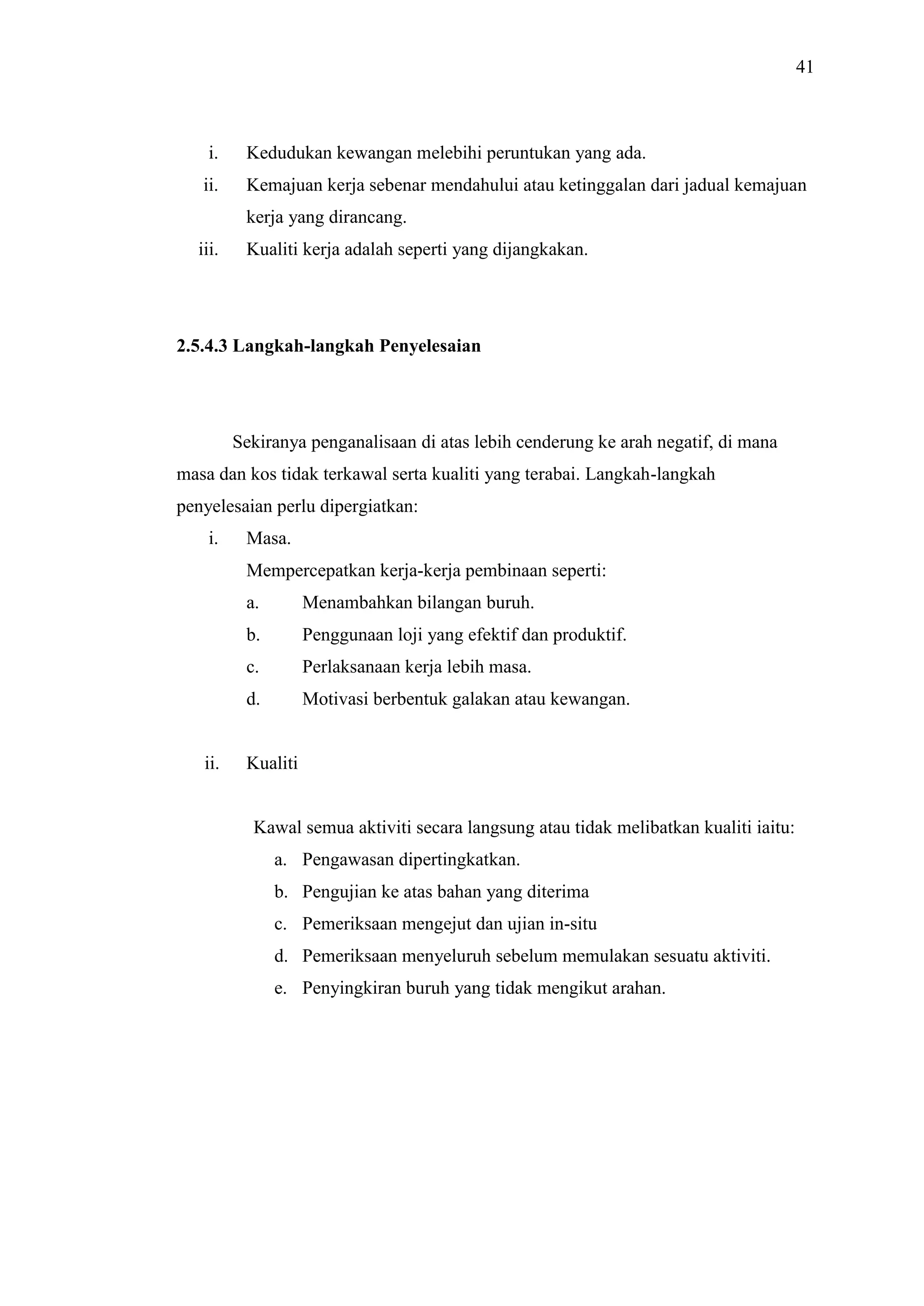 41

i.

Kedudukan kewangan melebihi peruntukan yang ada.

ii.

Kemajuan kerja sebenar mendahului atau ketinggalan dari jadual kemajuan
kerja yang dirancang.

iii.

Kualiti kerja adalah seperti yang dijangkakan.

2.5.4.3 Langkah-langkah Penyelesaian

Sekiranya penganalisaan di atas lebih cenderung ke arah negatif, di mana
masa dan kos tidak terkawal serta kualiti yang terabai. Langkah-langkah
penyelesaian perlu dipergiatkan:
i.

Masa.
Mempercepatkan kerja-kerja pembinaan seperti:
a.
b.

Penggunaan loji yang efektif dan produktif.

c.

Perlaksanaan kerja lebih masa.

d.

ii.

Menambahkan bilangan buruh.

Motivasi berbentuk galakan atau kewangan.

Kualiti

Kawal semua aktiviti secara langsung atau tidak melibatkan kualiti iaitu:
a. Pengawasan dipertingkatkan.
b. Pengujian ke atas bahan yang diterima
c. Pemeriksaan mengejut dan ujian in-situ
d. Pemeriksaan menyeluruh sebelum memulakan sesuatu aktiviti.
e. Penyingkiran buruh yang tidak mengikut arahan.

 