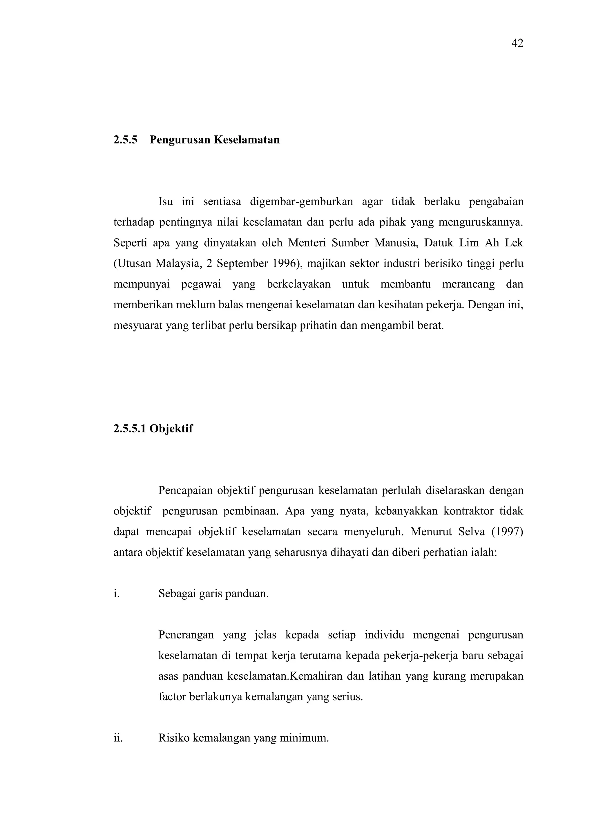 42

2.5.5

Pengurusan Keselamatan

Isu ini sentiasa digembar-gemburkan agar tidak berlaku pengabaian
terhadap pentingnya nilai keselamatan dan perlu ada pihak yang menguruskannya.
Seperti apa yang dinyatakan oleh Menteri Sumber Manusia, Datuk Lim Ah Lek
(Utusan Malaysia, 2 September 1996), majikan sektor industri berisiko tinggi perlu
mempunyai pegawai yang berkelayakan untuk membantu merancang dan
memberikan meklum balas mengenai keselamatan dan kesihatan pekerja. Dengan ini,
mesyuarat yang terlibat perlu bersikap prihatin dan mengambil berat.

2.5.5.1 Objektif

Pencapaian objektif pengurusan keselamatan perlulah diselaraskan dengan
objektif pengurusan pembinaan. Apa yang nyata, kebanyakkan kontraktor tidak
dapat mencapai objektif keselamatan secara menyeluruh. Menurut Selva (1997)
antara objektif keselamatan yang seharusnya dihayati dan diberi perhatian ialah:

i.

Sebagai garis panduan.

Penerangan yang jelas kepada setiap individu mengenai pengurusan
keselamatan di tempat kerja terutama kepada pekerja-pekerja baru sebagai
asas panduan keselamatan.Kemahiran dan latihan yang kurang merupakan
factor berlakunya kemalangan yang serius.

ii.

Risiko kemalangan yang minimum.

 