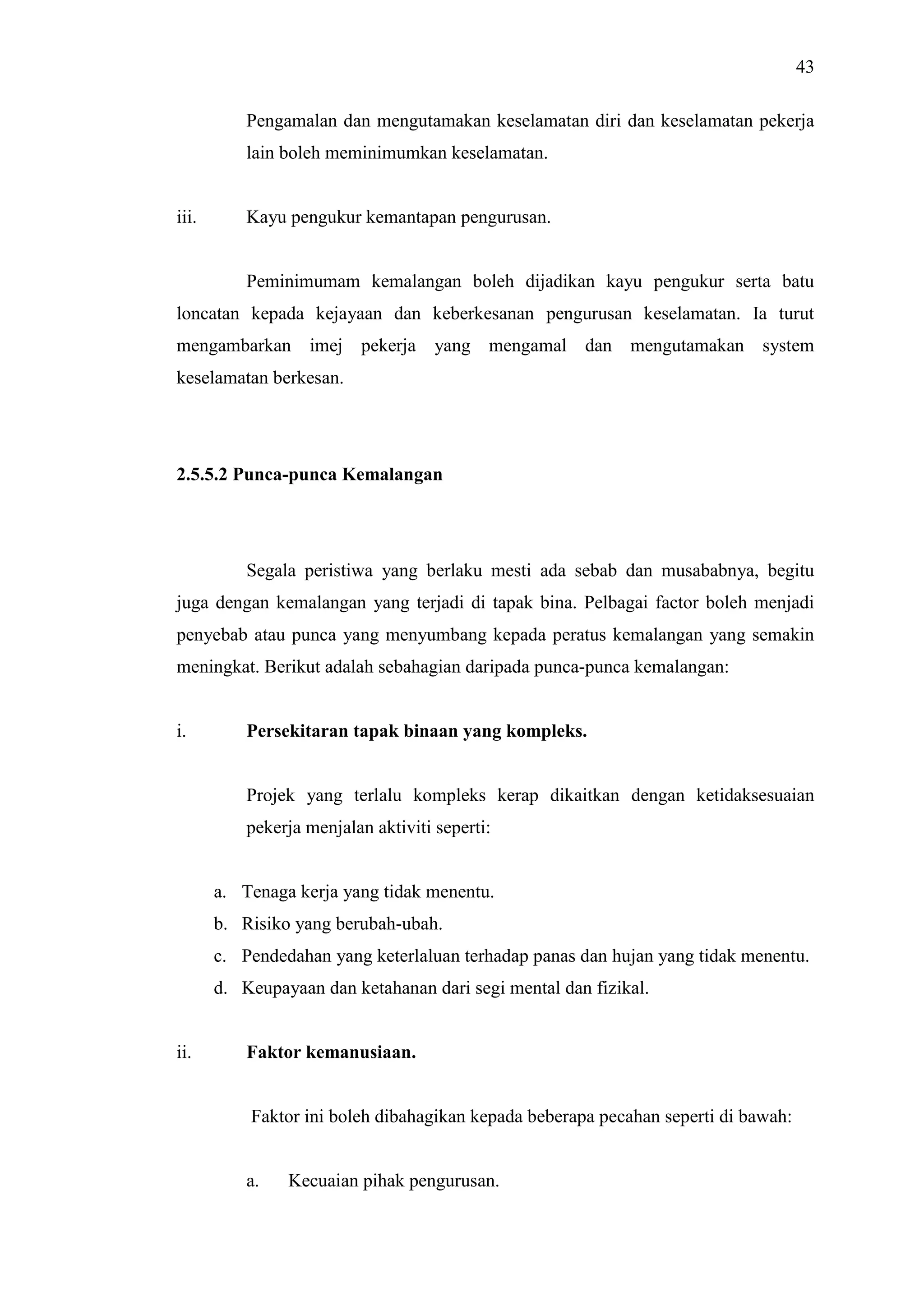 43
Pengamalan dan mengutamakan keselamatan diri dan keselamatan pekerja
lain boleh meminimumkan keselamatan.

iii.

Kayu pengukur kemantapan pengurusan.

Peminimumam kemalangan boleh dijadikan kayu pengukur serta batu
loncatan kepada kejayaan dan keberkesanan pengurusan keselamatan. Ia turut
mengambarkan imej pekerja

yang mengamal dan mengutamakan system

keselamatan berkesan.

2.5.5.2 Punca-punca Kemalangan

Segala peristiwa yang berlaku mesti ada sebab dan musababnya, begitu
juga dengan kemalangan yang terjadi di tapak bina. Pelbagai factor boleh menjadi
penyebab atau punca yang menyumbang kepada peratus kemalangan yang semakin
meningkat. Berikut adalah sebahagian daripada punca-punca kemalangan:

i.

Persekitaran tapak binaan yang kompleks.

Projek yang terlalu kompleks kerap dikaitkan dengan ketidaksesuaian
pekerja menjalan aktiviti seperti:

a. Tenaga kerja yang tidak menentu.
b. Risiko yang berubah-ubah.
c. Pendedahan yang keterlaluan terhadap panas dan hujan yang tidak menentu.
d. Keupayaan dan ketahanan dari segi mental dan fizikal.

ii.

Faktor kemanusiaan.

Faktor ini boleh dibahagikan kepada beberapa pecahan seperti di bawah:

a.

Kecuaian pihak pengurusan.

 