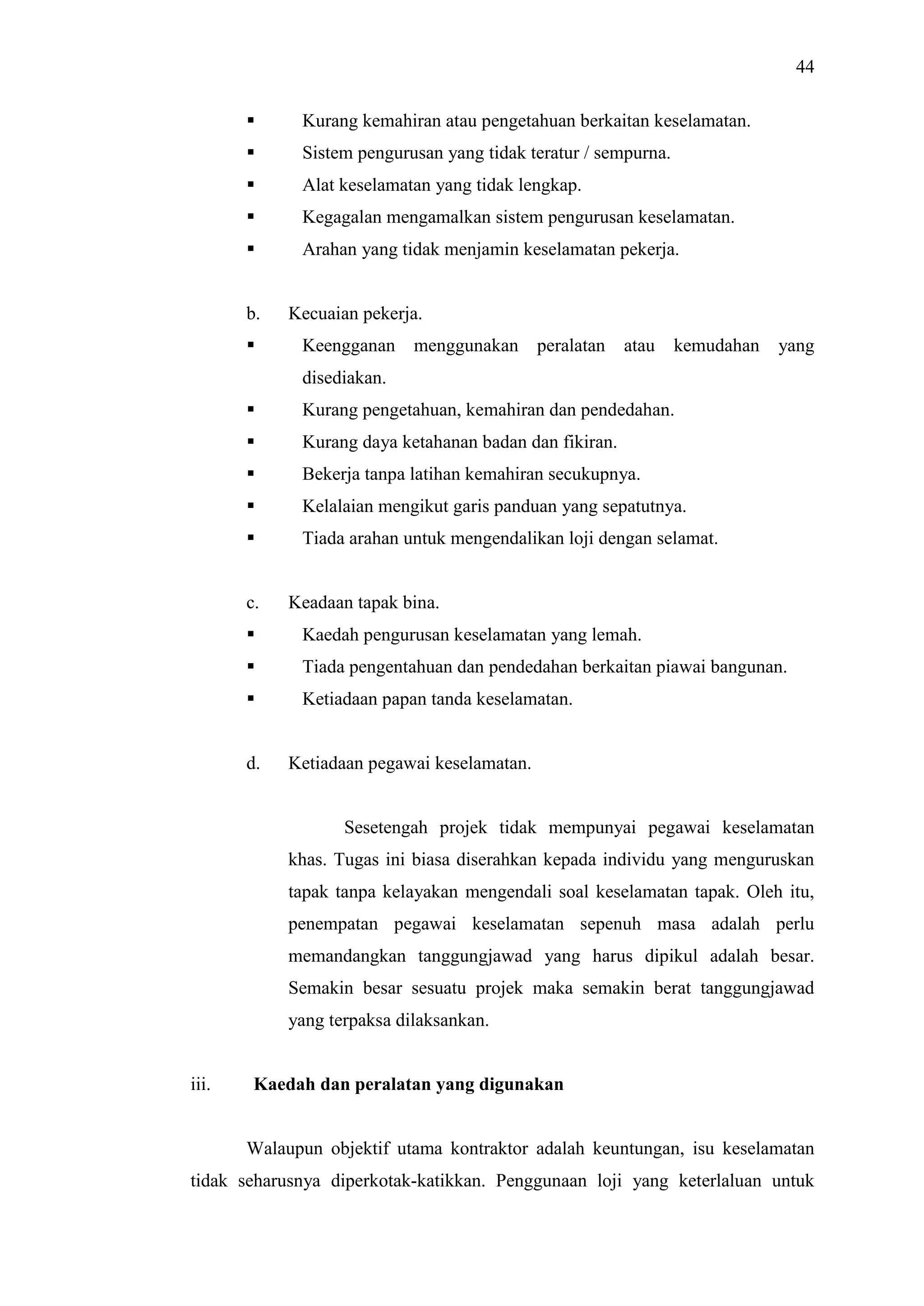 44


Kurang kemahiran atau pengetahuan berkaitan keselamatan.



Sistem pengurusan yang tidak teratur / sempurna.



Alat keselamatan yang tidak lengkap.



Kegagalan mengamalkan sistem pengurusan keselamatan.



Arahan yang tidak menjamin keselamatan pekerja.

b.


Kecuaian pekerja.
Keengganan menggunakan peralatan

atau

kemudahan

yang

disediakan.


Kurang pengetahuan, kemahiran dan pendedahan.



Kurang daya ketahanan badan dan fikiran.



Bekerja tanpa latihan kemahiran secukupnya.



Kelalaian mengikut garis panduan yang sepatutnya.



Tiada arahan untuk mengendalikan loji dengan selamat.

c.

Keadaan tapak bina.



Kaedah pengurusan keselamatan yang lemah.



Tiada pengentahuan dan pendedahan berkaitan piawai bangunan.



Ketiadaan papan tanda keselamatan.

d.

Ketiadaan pegawai keselamatan.

Sesetengah projek tidak mempunyai pegawai keselamatan
khas. Tugas ini biasa diserahkan kepada individu yang menguruskan
tapak tanpa kelayakan mengendali soal keselamatan tapak. Oleh itu,
penempatan pegawai keselamatan sepenuh masa adalah perlu
memandangkan tanggungjawad yang harus dipikul adalah besar.
Semakin besar sesuatu projek maka semakin berat tanggungjawad
yang terpaksa dilaksankan.

iii.

Kaedah dan peralatan yang digunakan

Walaupun objektif utama kontraktor adalah keuntungan, isu keselamatan
tidak seharusnya diperkotak-katikkan. Penggunaan loji yang keterlaluan untuk

 