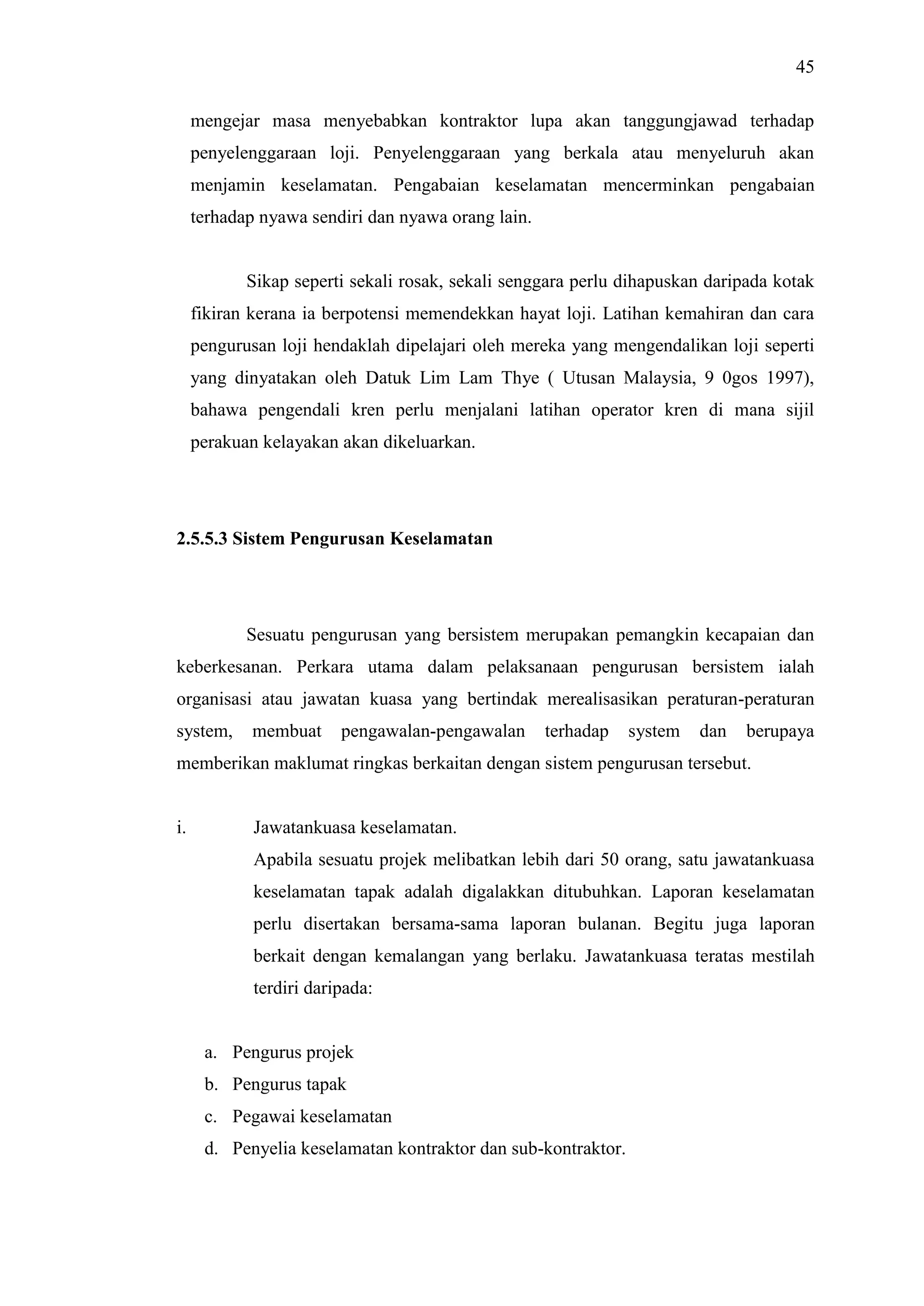 45
mengejar masa menyebabkan kontraktor lupa akan tanggungjawad terhadap
penyelenggaraan loji. Penyelenggaraan yang berkala atau menyeluruh akan
menjamin keselamatan. Pengabaian keselamatan mencerminkan pengabaian
terhadap nyawa sendiri dan nyawa orang lain.

Sikap seperti sekali rosak, sekali senggara perlu dihapuskan daripada kotak
fikiran kerana ia berpotensi memendekkan hayat loji. Latihan kemahiran dan cara
pengurusan loji hendaklah dipelajari oleh mereka yang mengendalikan loji seperti
yang dinyatakan oleh Datuk Lim Lam Thye ( Utusan Malaysia, 9 0gos 1997),
bahawa pengendali kren perlu menjalani latihan operator kren di mana sijil
perakuan kelayakan akan dikeluarkan.

2.5.5.3 Sistem Pengurusan Keselamatan

Sesuatu pengurusan yang bersistem merupakan pemangkin kecapaian dan
keberkesanan. Perkara utama dalam pelaksanaan pengurusan bersistem ialah
organisasi atau jawatan kuasa yang bertindak merealisasikan peraturan-peraturan
system,

membuat

pengawalan-pengawalan

terhadap

system

dan

berupaya

memberikan maklumat ringkas berkaitan dengan sistem pengurusan tersebut.

i.

Jawatankuasa keselamatan.
Apabila sesuatu projek melibatkan lebih dari 50 orang, satu jawatankuasa
keselamatan tapak adalah digalakkan ditubuhkan. Laporan keselamatan
perlu disertakan bersama-sama laporan bulanan. Begitu juga laporan
berkait dengan kemalangan yang berlaku. Jawatankuasa teratas mestilah
terdiri daripada:

a. Pengurus projek
b. Pengurus tapak
c. Pegawai keselamatan
d. Penyelia keselamatan kontraktor dan sub-kontraktor.

 