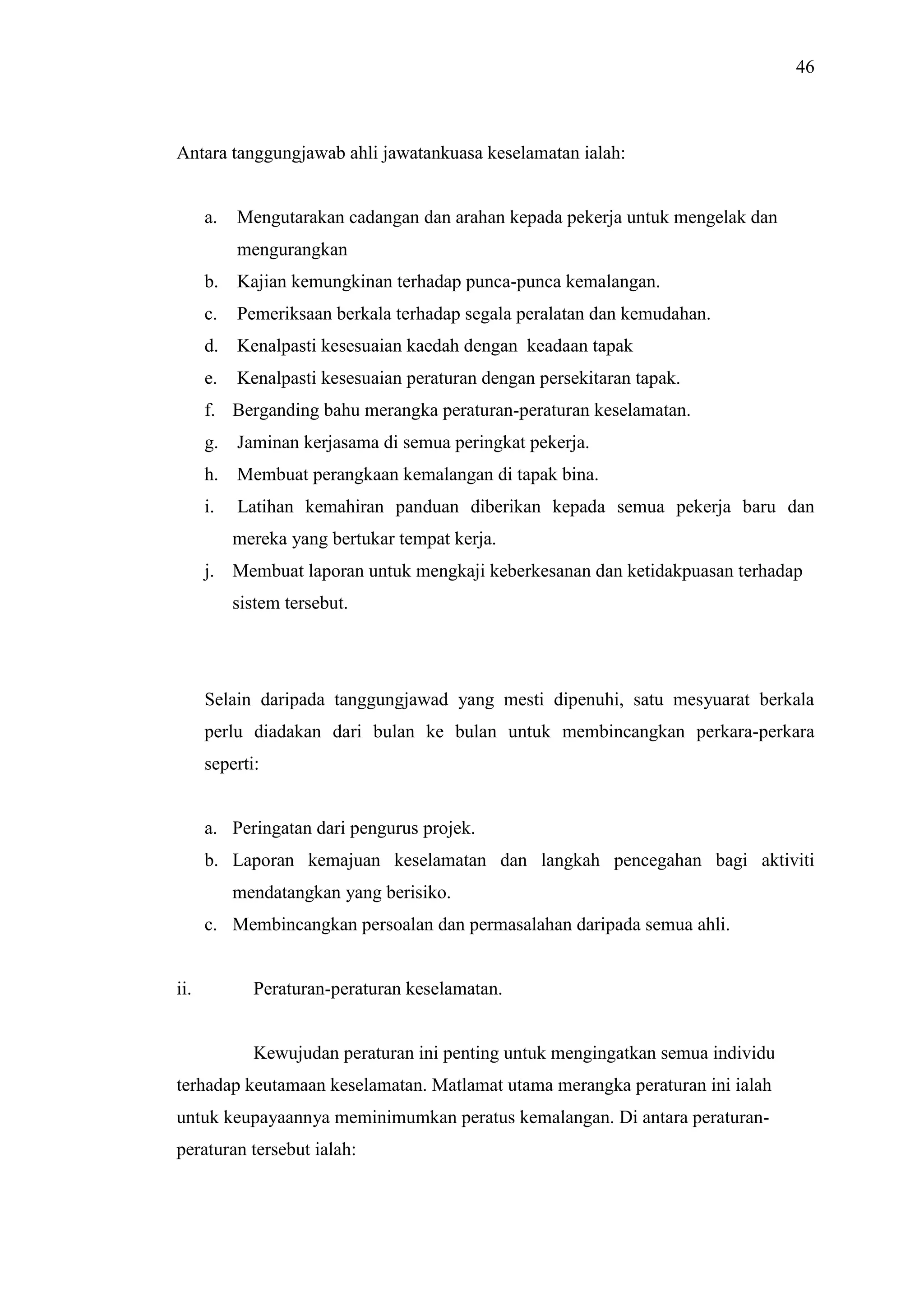 46

Antara tanggungjawab ahli jawatankuasa keselamatan ialah:

a.

Mengutarakan cadangan dan arahan kepada pekerja untuk mengelak dan
mengurangkan

b.

Kajian kemungkinan terhadap punca-punca kemalangan.

c.

Pemeriksaan berkala terhadap segala peralatan dan kemudahan.

d.

Kenalpasti kesesuaian kaedah dengan keadaan tapak

e.

Kenalpasti kesesuaian peraturan dengan persekitaran tapak.

f. Berganding bahu merangka peraturan-peraturan keselamatan.
g.

Jaminan kerjasama di semua peringkat pekerja.

h.

Membuat perangkaan kemalangan di tapak bina.

i.

Latihan kemahiran panduan diberikan kepada semua pekerja baru dan
mereka yang bertukar tempat kerja.

j. Membuat laporan untuk mengkaji keberkesanan dan ketidakpuasan terhadap
sistem tersebut.

Selain daripada tanggungjawad yang mesti dipenuhi, satu mesyuarat berkala
perlu diadakan dari bulan ke bulan untuk membincangkan perkara-perkara
seperti:

a. Peringatan dari pengurus projek.
b. Laporan kemajuan keselamatan dan langkah pencegahan bagi aktiviti
mendatangkan yang berisiko.
c. Membincangkan persoalan dan permasalahan daripada semua ahli.

ii.

Peraturan-peraturan keselamatan.

Kewujudan peraturan ini penting untuk mengingatkan semua individu
terhadap keutamaan keselamatan. Matlamat utama merangka peraturan ini ialah
untuk keupayaannya meminimumkan peratus kemalangan. Di antara peraturanperaturan tersebut ialah:

 