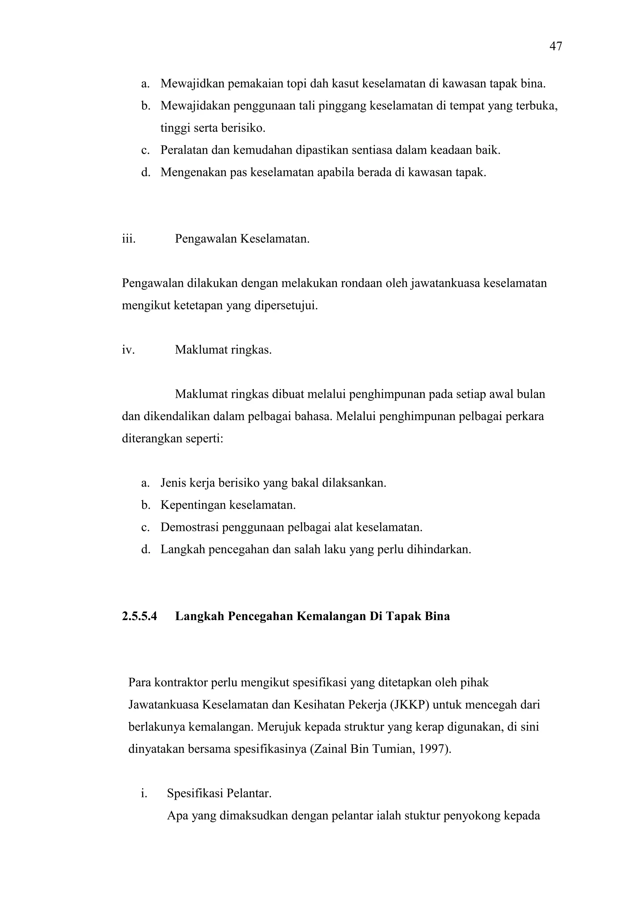47
a. Mewajidkan pemakaian topi dah kasut keselamatan di kawasan tapak bina.
b. Mewajidakan penggunaan tali pinggang keselamatan di tempat yang terbuka,
tinggi serta berisiko.
c. Peralatan dan kemudahan dipastikan sentiasa dalam keadaan baik.
d. Mengenakan pas keselamatan apabila berada di kawasan tapak.

iii.

Pengawalan Keselamatan.

Pengawalan dilakukan dengan melakukan rondaan oleh jawatankuasa keselamatan
mengikut ketetapan yang dipersetujui.

iv.

Maklumat ringkas.

Maklumat ringkas dibuat melalui penghimpunan pada setiap awal bulan
dan dikendalikan dalam pelbagai bahasa. Melalui penghimpunan pelbagai perkara
diterangkan seperti:

a. Jenis kerja berisiko yang bakal dilaksankan.
b. Kepentingan keselamatan.
c. Demostrasi penggunaan pelbagai alat keselamatan.
d. Langkah pencegahan dan salah laku yang perlu dihindarkan.

2.5.5.4

Langkah Pencegahan Kemalangan Di Tapak Bina

Para kontraktor perlu mengikut spesifikasi yang ditetapkan oleh pihak
Jawatankuasa Keselamatan dan Kesihatan Pekerja (JKKP) untuk mencegah dari
berlakunya kemalangan. Merujuk kepada struktur yang kerap digunakan, di sini
dinyatakan bersama spesifikasinya (Zainal Bin Tumian, 1997).

i.

Spesifikasi Pelantar.
Apa yang dimaksudkan dengan pelantar ialah stuktur penyokong kepada

 