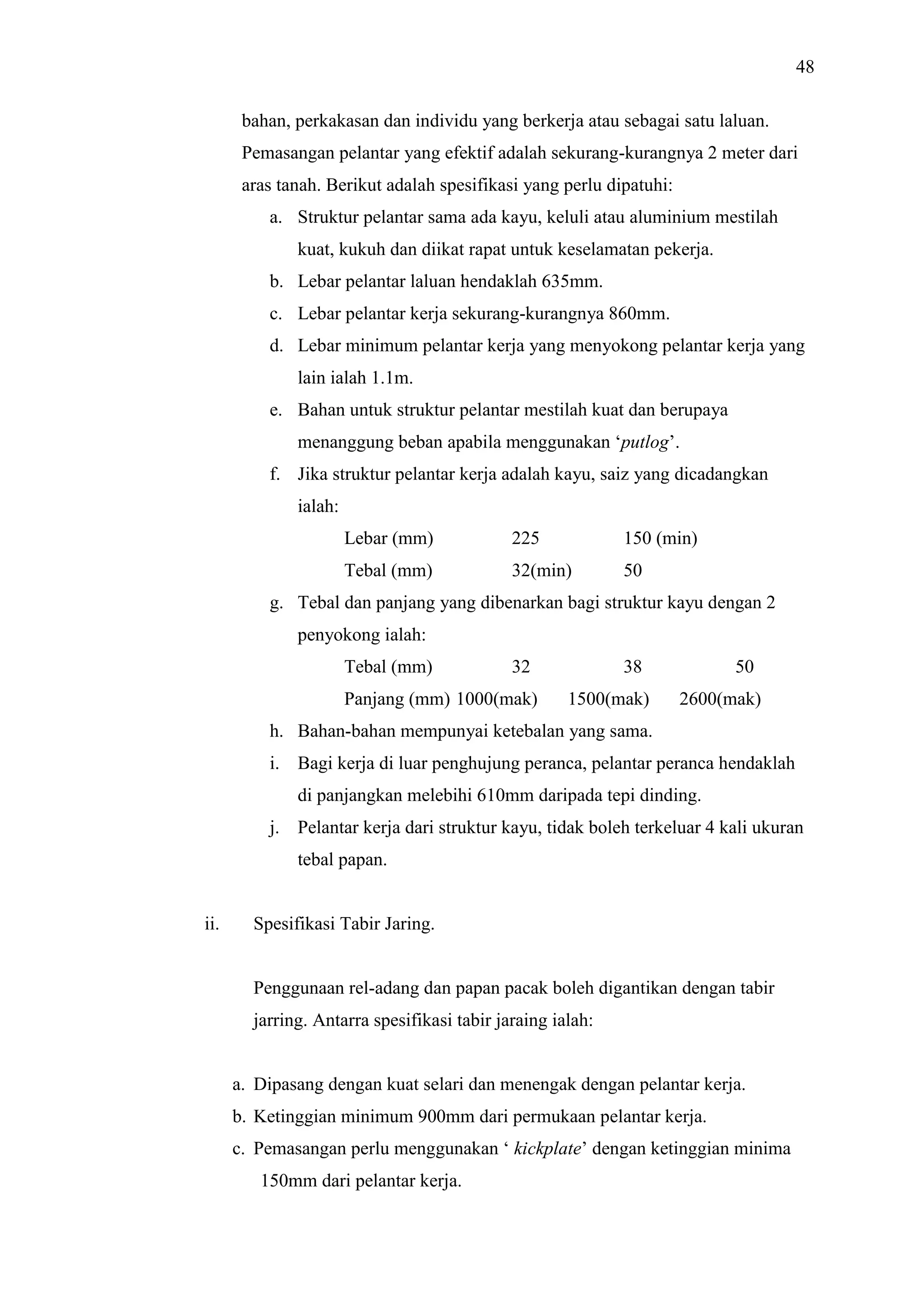 48
bahan, perkakasan dan individu yang berkerja atau sebagai satu laluan.
Pemasangan pelantar yang efektif adalah sekurang-kurangnya 2 meter dari
aras tanah. Berikut adalah spesifikasi yang perlu dipatuhi:
a. Struktur pelantar sama ada kayu, keluli atau aluminium mestilah
kuat, kukuh dan diikat rapat untuk keselamatan pekerja.
b. Lebar pelantar laluan hendaklah 635mm.
c. Lebar pelantar kerja sekurang-kurangnya 860mm.
d. Lebar minimum pelantar kerja yang menyokong pelantar kerja yang
lain ialah 1.1m.
e. Bahan untuk struktur pelantar mestilah kuat dan berupaya
menanggung beban apabila menggunakan ‘putlog’.
f. Jika struktur pelantar kerja adalah kayu, saiz yang dicadangkan
ialah:
Lebar (mm)

225

150 (min)

Tebal (mm)

32(min)

50

g. Tebal dan panjang yang dibenarkan bagi struktur kayu dengan 2
penyokong ialah:
Tebal (mm)

32

Panjang (mm) 1000(mak)

38
1500(mak)

50
2600(mak)

h. Bahan-bahan mempunyai ketebalan yang sama.
i. Bagi kerja di luar penghujung peranca, pelantar peranca hendaklah
di panjangkan melebihi 610mm daripada tepi dinding.
j. Pelantar kerja dari struktur kayu, tidak boleh terkeluar 4 kali ukuran
tebal papan.

ii.

Spesifikasi Tabir Jaring.

Penggunaan rel-adang dan papan pacak boleh digantikan dengan tabir
jarring. Antarra spesifikasi tabir jaraing ialah:

a. Dipasang dengan kuat selari dan menengak dengan pelantar kerja.
b. Ketinggian minimum 900mm dari permukaan pelantar kerja.
c. Pemasangan perlu menggunakan ‘ kickplate’ dengan ketinggian minima
150mm dari pelantar kerja.

 