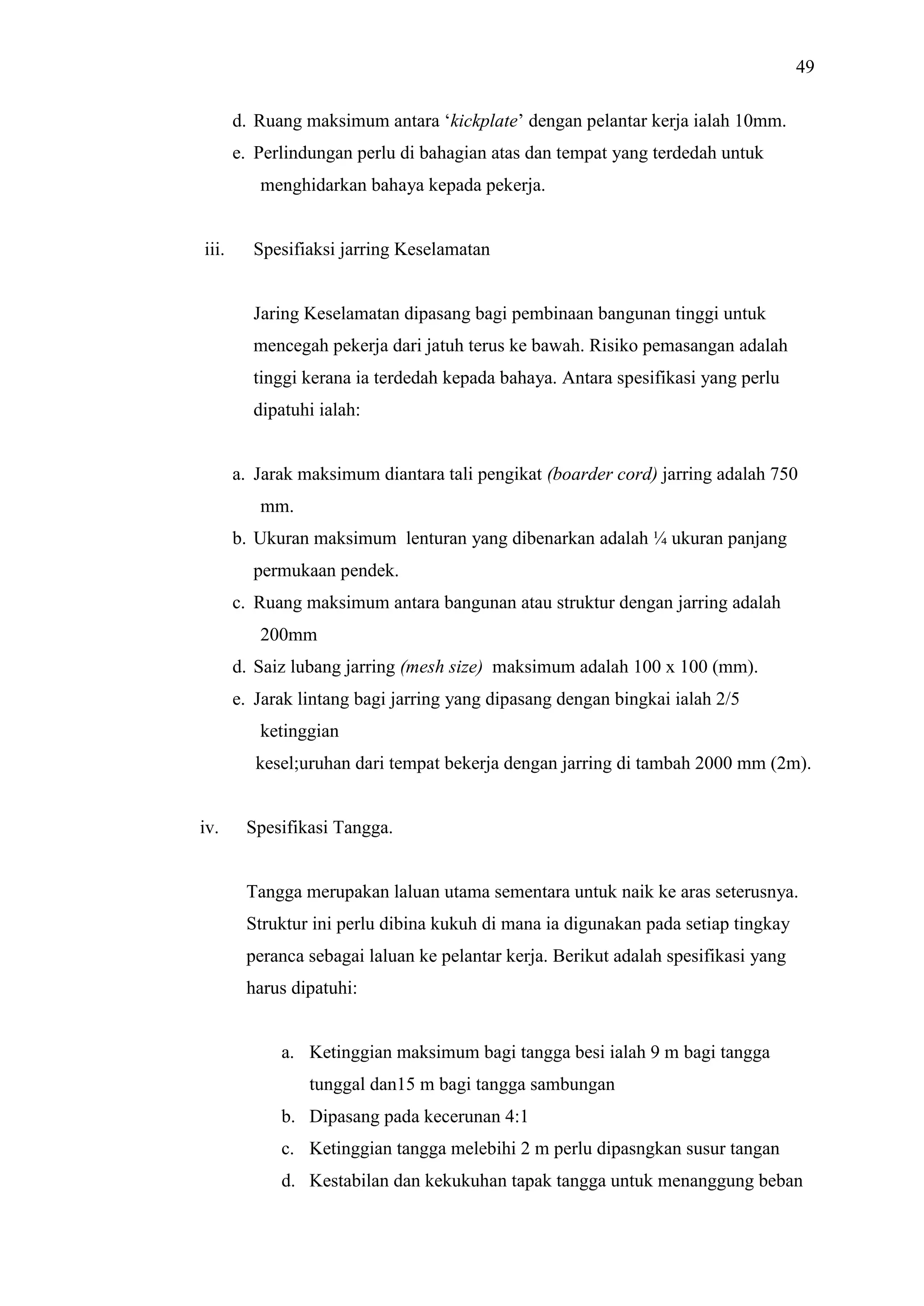 49
d. Ruang maksimum antara ‘kickplate’ dengan pelantar kerja ialah 10mm.
e. Perlindungan perlu di bahagian atas dan tempat yang terdedah untuk
menghidarkan bahaya kepada pekerja.

iii.

Spesifiaksi jarring Keselamatan

Jaring Keselamatan dipasang bagi pembinaan bangunan tinggi untuk
mencegah pekerja dari jatuh terus ke bawah. Risiko pemasangan adalah
tinggi kerana ia terdedah kepada bahaya. Antara spesifikasi yang perlu
dipatuhi ialah:

a. Jarak maksimum diantara tali pengikat (boarder cord) jarring adalah 750
mm.
b. Ukuran maksimum lenturan yang dibenarkan adalah ¼ ukuran panjang
permukaan pendek.
c. Ruang maksimum antara bangunan atau struktur dengan jarring adalah
200mm
d. Saiz lubang jarring (mesh size) maksimum adalah 100 x 100 (mm).
e. Jarak lintang bagi jarring yang dipasang dengan bingkai ialah 2/5
ketinggian
kesel;uruhan dari tempat bekerja dengan jarring di tambah 2000 mm (2m).

iv.

Spesifikasi Tangga.

Tangga merupakan laluan utama sementara untuk naik ke aras seterusnya.
Struktur ini perlu dibina kukuh di mana ia digunakan pada setiap tingkay
peranca sebagai laluan ke pelantar kerja. Berikut adalah spesifikasi yang
harus dipatuhi:

a. Ketinggian maksimum bagi tangga besi ialah 9 m bagi tangga
tunggal dan15 m bagi tangga sambungan
b. Dipasang pada kecerunan 4:1
c. Ketinggian tangga melebihi 2 m perlu dipasngkan susur tangan
d. Kestabilan dan kekukuhan tapak tangga untuk menanggung beban

 
