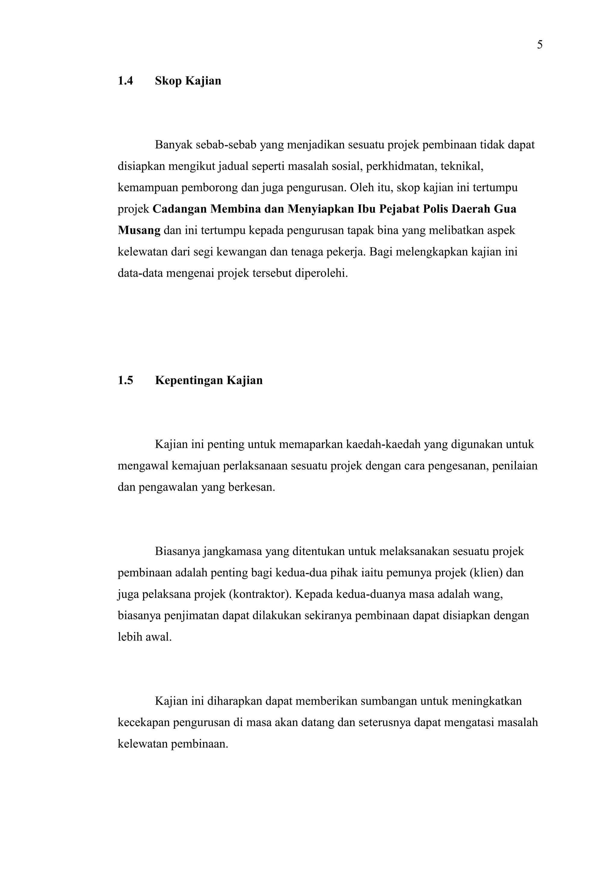 5
1.4

Skop Kajian

Banyak sebab-sebab yang menjadikan sesuatu projek pembinaan tidak dapat
disiapkan mengikut jadual seperti masalah sosial, perkhidmatan, teknikal,
kemampuan pemborong dan juga pengurusan. Oleh itu, skop kajian ini tertumpu
projek Cadangan Membina dan Menyiapkan Ibu Pejabat Polis Daerah Gua
Musang dan ini tertumpu kepada pengurusan tapak bina yang melibatkan aspek
kelewatan dari segi kewangan dan tenaga pekerja. Bagi melengkapkan kajian ini
data-data mengenai projek tersebut diperolehi.

1.5

Kepentingan Kajian

Kajian ini penting untuk memaparkan kaedah-kaedah yang digunakan untuk
mengawal kemajuan perlaksanaan sesuatu projek dengan cara pengesanan, penilaian
dan pengawalan yang berkesan.

Biasanya jangkamasa yang ditentukan untuk melaksanakan sesuatu projek
pembinaan adalah penting bagi kedua-dua pihak iaitu pemunya projek (klien) dan
juga pelaksana projek (kontraktor). Kepada kedua-duanya masa adalah wang,
biasanya penjimatan dapat dilakukan sekiranya pembinaan dapat disiapkan dengan
lebih awal.

Kajian ini diharapkan dapat memberikan sumbangan untuk meningkatkan
kecekapan pengurusan di masa akan datang dan seterusnya dapat mengatasi masalah
kelewatan pembinaan.

 