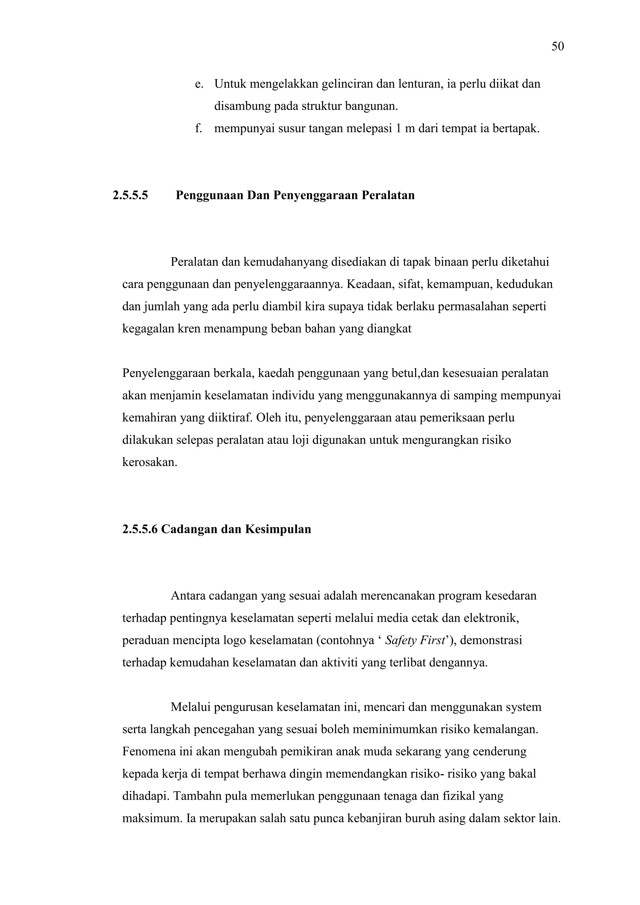 50
e. Untuk mengelakkan gelinciran dan lenturan, ia perlu diikat dan
disambung pada struktur bangunan.
f. mempunyai susur tangan melepasi 1 m dari tempat ia bertapak.

2.5.5.5

Penggunaan Dan Penyenggaraan Peralatan

Peralatan dan kemudahanyang disediakan di tapak binaan perlu diketahui
cara penggunaan dan penyelenggaraannya. Keadaan, sifat, kemampuan, kedudukan
dan jumlah yang ada perlu diambil kira supaya tidak berlaku permasalahan seperti
kegagalan kren menampung beban bahan yang diangkat

Penyelenggaraan berkala, kaedah penggunaan yang betul,dan kesesuaian peralatan
akan menjamin keselamatan individu yang menggunakannya di samping mempunyai
kemahiran yang diiktiraf. Oleh itu, penyelenggaraan atau pemeriksaan perlu
dilakukan selepas peralatan atau loji digunakan untuk mengurangkan risiko
kerosakan.

2.5.5.6 Cadangan dan Kesimpulan

Antara cadangan yang sesuai adalah merencanakan program kesedaran
terhadap pentingnya keselamatan seperti melalui media cetak dan elektronik,
peraduan mencipta logo keselamatan (contohnya ‘ Safety First’), demonstrasi
terhadap kemudahan keselamatan dan aktiviti yang terlibat dengannya.

Melalui pengurusan keselamatan ini, mencari dan menggunakan system
serta langkah pencegahan yang sesuai boleh meminimumkan risiko kemalangan.
Fenomena ini akan mengubah pemikiran anak muda sekarang yang cenderung
kepada kerja di tempat berhawa dingin memendangkan risiko- risiko yang bakal
dihadapi. Tambahn pula memerlukan penggunaan tenaga dan fizikal yang
maksimum. Ia merupakan salah satu punca kebanjiran buruh asing dalam sektor lain.

 