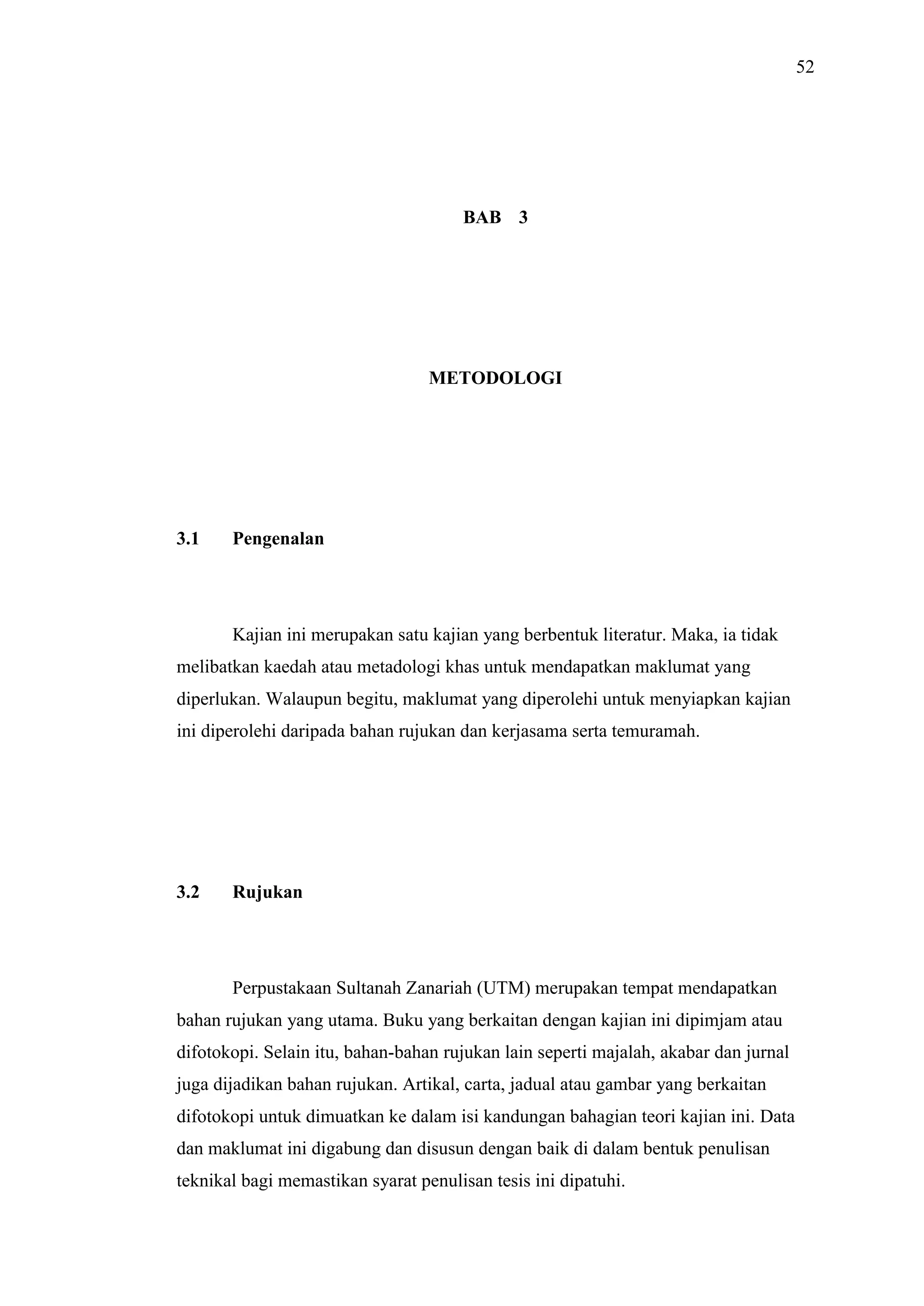 52

BAB 3

METODOLOGI

3.1

Pengenalan

Kajian ini merupakan satu kajian yang berbentuk literatur. Maka, ia tidak
melibatkan kaedah atau metadologi khas untuk mendapatkan maklumat yang
diperlukan. Walaupun begitu, maklumat yang diperolehi untuk menyiapkan kajian
ini diperolehi daripada bahan rujukan dan kerjasama serta temuramah.

3.2

Rujukan

Perpustakaan Sultanah Zanariah (UTM) merupakan tempat mendapatkan
bahan rujukan yang utama. Buku yang berkaitan dengan kajian ini dipimjam atau
difotokopi. Selain itu, bahan-bahan rujukan lain seperti majalah, akabar dan jurnal
juga dijadikan bahan rujukan. Artikal, carta, jadual atau gambar yang berkaitan
difotokopi untuk dimuatkan ke dalam isi kandungan bahagian teori kajian ini. Data
dan maklumat ini digabung dan disusun dengan baik di dalam bentuk penulisan
teknikal bagi memastikan syarat penulisan tesis ini dipatuhi.

 