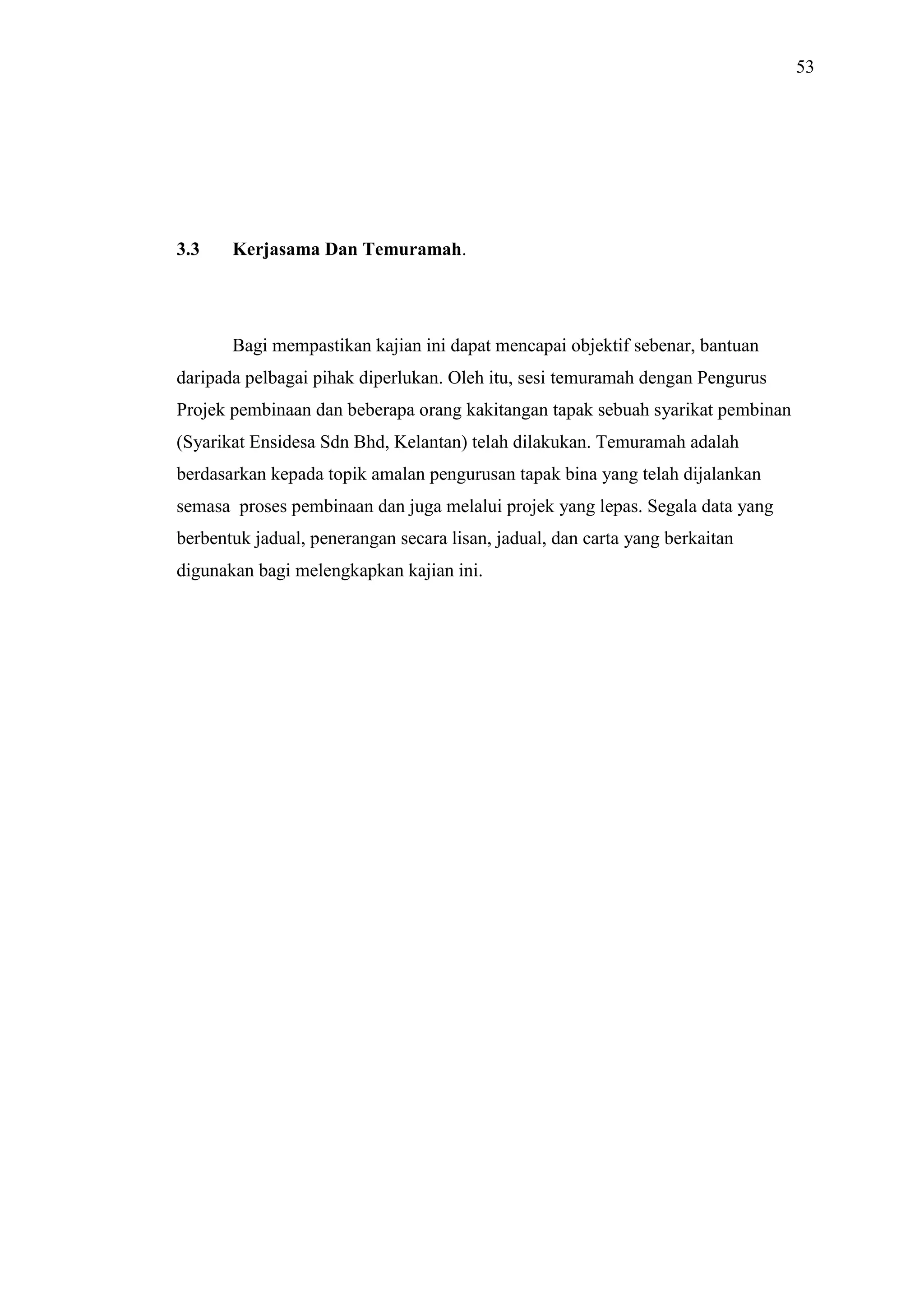 53

3.3

Kerjasama Dan Temuramah.

Bagi mempastikan kajian ini dapat mencapai objektif sebenar, bantuan
daripada pelbagai pihak diperlukan. Oleh itu, sesi temuramah dengan Pengurus
Projek pembinaan dan beberapa orang kakitangan tapak sebuah syarikat pembinan
(Syarikat Ensidesa Sdn Bhd, Kelantan) telah dilakukan. Temuramah adalah
berdasarkan kepada topik amalan pengurusan tapak bina yang telah dijalankan
semasa proses pembinaan dan juga melalui projek yang lepas. Segala data yang
berbentuk jadual, penerangan secara lisan, jadual, dan carta yang berkaitan
digunakan bagi melengkapkan kajian ini.

 