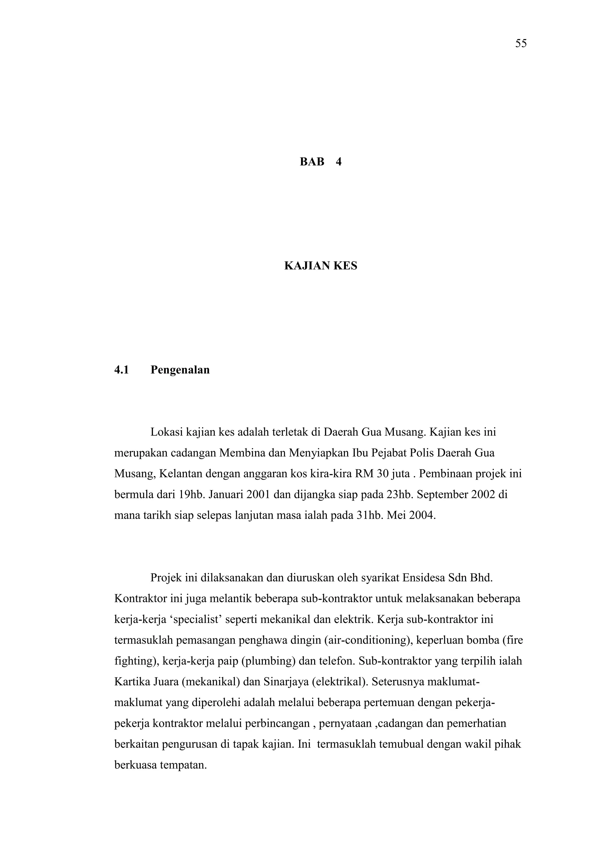 55

BAB 4

KAJIAN KES

4.1

Pengenalan

Lokasi kajian kes adalah terletak di Daerah Gua Musang. Kajian kes ini
merupakan cadangan Membina dan Menyiapkan Ibu Pejabat Polis Daerah Gua
Musang, Kelantan dengan anggaran kos kira-kira RM 30 juta . Pembinaan projek ini
bermula dari 19hb. Januari 2001 dan dijangka siap pada 23hb. September 2002 di
mana tarikh siap selepas lanjutan masa ialah pada 31hb. Mei 2004.

Projek ini dilaksanakan dan diuruskan oleh syarikat Ensidesa Sdn Bhd.
Kontraktor ini juga melantik beberapa sub-kontraktor untuk melaksanakan beberapa
kerja-kerja ‘specialist’ seperti mekanikal dan elektrik. Kerja sub-kontraktor ini
termasuklah pemasangan penghawa dingin (air-conditioning), keperluan bomba (fire
fighting), kerja-kerja paip (plumbing) dan telefon. Sub-kontraktor yang terpilih ialah
Kartika Juara (mekanikal) dan Sinarjaya (elektrikal). Seterusnya maklumatmaklumat yang diperolehi adalah melalui beberapa pertemuan dengan pekerjapekerja kontraktor melalui perbincangan , pernyataan ,cadangan dan pemerhatian
berkaitan pengurusan di tapak kajian. Ini termasuklah temubual dengan wakil pihak
berkuasa tempatan.

 