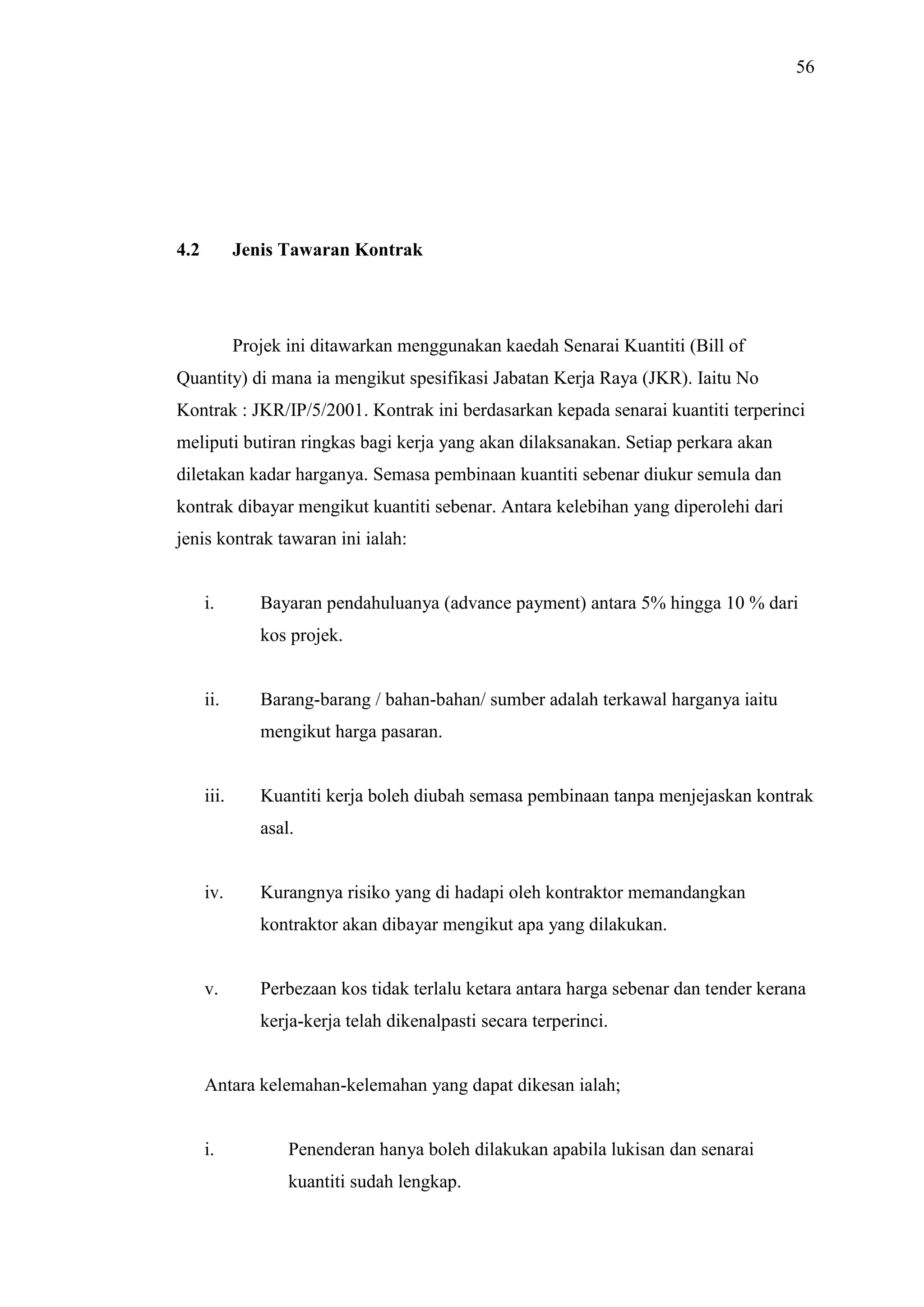 56

4.2

Jenis Tawaran Kontrak

Projek ini ditawarkan menggunakan kaedah Senarai Kuantiti (Bill of
Quantity) di mana ia mengikut spesifikasi Jabatan Kerja Raya (JKR). Iaitu No
Kontrak : JKR/IP/5/2001. Kontrak ini berdasarkan kepada senarai kuantiti terperinci
meliputi butiran ringkas bagi kerja yang akan dilaksanakan. Setiap perkara akan
diletakan kadar harganya. Semasa pembinaan kuantiti sebenar diukur semula dan
kontrak dibayar mengikut kuantiti sebenar. Antara kelebihan yang diperolehi dari
jenis kontrak tawaran ini ialah:

i.

Bayaran pendahuluanya (advance payment) antara 5% hingga 10 % dari
kos projek.

ii.

Barang-barang / bahan-bahan/ sumber adalah terkawal harganya iaitu
mengikut harga pasaran.

iii.

Kuantiti kerja boleh diubah semasa pembinaan tanpa menjejaskan kontrak
asal.

iv.

Kurangnya risiko yang di hadapi oleh kontraktor memandangkan
kontraktor akan dibayar mengikut apa yang dilakukan.

v.

Perbezaan kos tidak terlalu ketara antara harga sebenar dan tender kerana
kerja-kerja telah dikenalpasti secara terperinci.

Antara kelemahan-kelemahan yang dapat dikesan ialah;

i.

Penenderan hanya boleh dilakukan apabila lukisan dan senarai
kuantiti sudah lengkap.

 