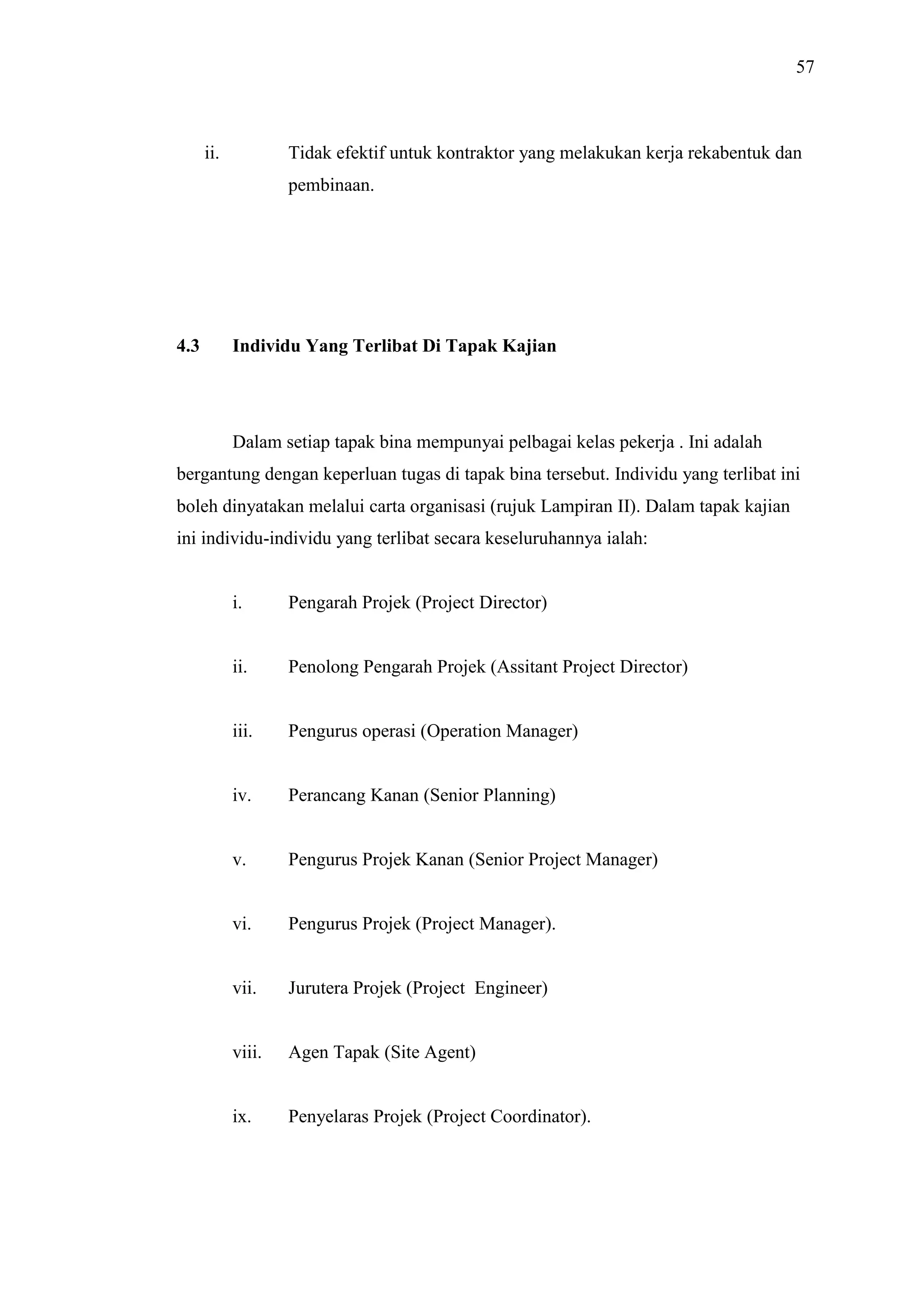 57

ii.

Tidak efektif untuk kontraktor yang melakukan kerja rekabentuk dan
pembinaan.

4.3

Individu Yang Terlibat Di Tapak Kajian

Dalam setiap tapak bina mempunyai pelbagai kelas pekerja . Ini adalah
bergantung dengan keperluan tugas di tapak bina tersebut. Individu yang terlibat ini
boleh dinyatakan melalui carta organisasi (rujuk Lampiran II). Dalam tapak kajian
ini individu-individu yang terlibat secara keseluruhannya ialah:

i.

Pengarah Projek (Project Director)

ii.

Penolong Pengarah Projek (Assitant Project Director)

iii.

Pengurus operasi (Operation Manager)

iv.

Perancang Kanan (Senior Planning)

v.

Pengurus Projek Kanan (Senior Project Manager)

vi.

Pengurus Projek (Project Manager).

vii.

Jurutera Projek (Project Engineer)

viii.

Agen Tapak (Site Agent)

ix.

Penyelaras Projek (Project Coordinator).

 