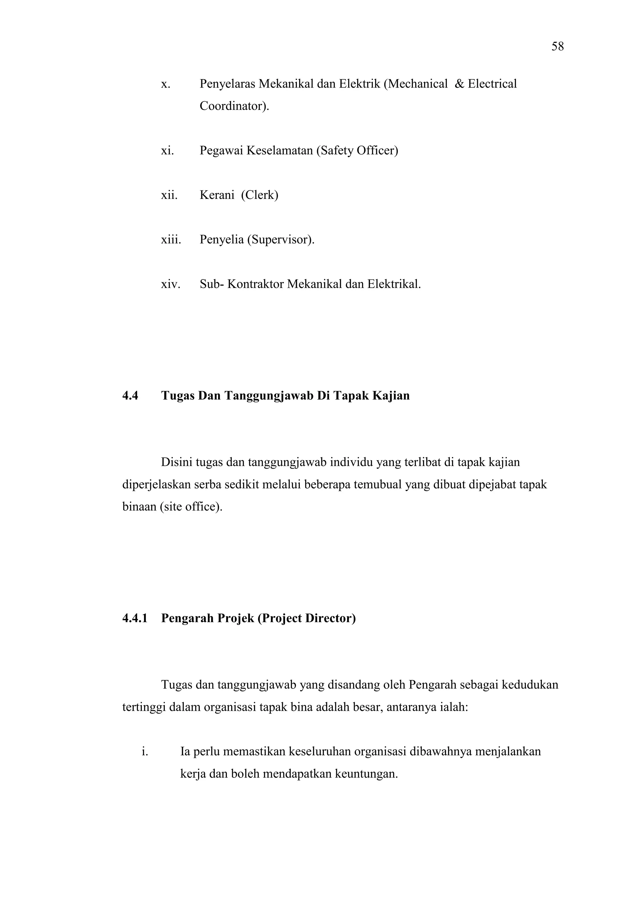 58
x.

Penyelaras Mekanikal dan Elektrik (Mechanical & Electrical
Coordinator).

xi.

xii.

Kerani (Clerk)

xiii.

Penyelia (Supervisor).

xiv.

4.4

Pegawai Keselamatan (Safety Officer)

Sub- Kontraktor Mekanikal dan Elektrikal.

Tugas Dan Tanggungjawab Di Tapak Kajian

Disini tugas dan tanggungjawab individu yang terlibat di tapak kajian
diperjelaskan serba sedikit melalui beberapa temubual yang dibuat dipejabat tapak
binaan (site office).

4.4.1

Pengarah Projek (Project Director)

Tugas dan tanggungjawab yang disandang oleh Pengarah sebagai kedudukan
tertinggi dalam organisasi tapak bina adalah besar, antaranya ialah:

i.

Ia perlu memastikan keseluruhan organisasi dibawahnya menjalankan
kerja dan boleh mendapatkan keuntungan.

 