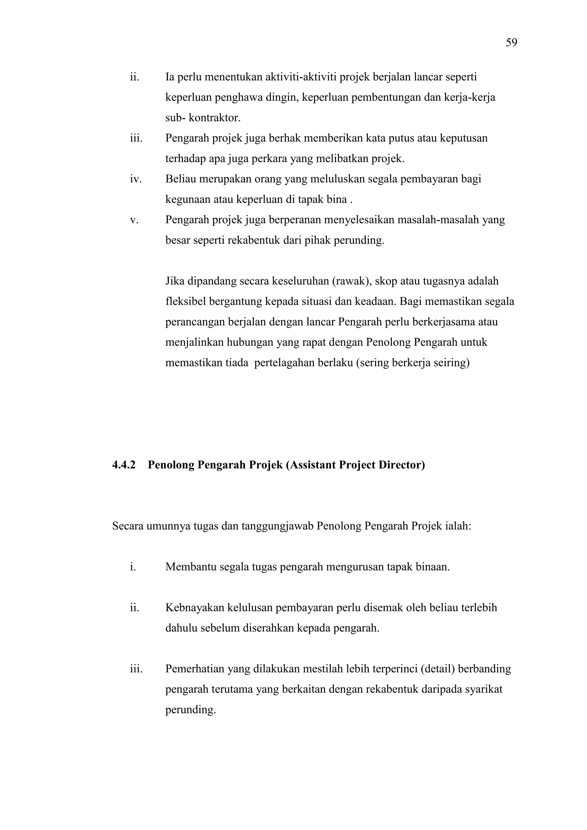 59
ii.

Ia perlu menentukan aktiviti-aktiviti projek berjalan lancar seperti
keperluan penghawa dingin, keperluan pembentungan dan kerja-kerja
sub- kontraktor.

iii.

Pengarah projek juga berhak memberikan kata putus atau keputusan
terhadap apa juga perkara yang melibatkan projek.

iv.

Beliau merupakan orang yang meluluskan segala pembayaran bagi
kegunaan atau keperluan di tapak bina .

v.

Pengarah projek juga berperanan menyelesaikan masalah-masalah yang
besar seperti rekabentuk dari pihak perunding.

Jika dipandang secara keseluruhan (rawak), skop atau tugasnya adalah
fleksibel bergantung kepada situasi dan keadaan. Bagi memastikan segala
perancangan berjalan dengan lancar Pengarah perlu berkerjasama atau
menjalinkan hubungan yang rapat dengan Penolong Pengarah untuk
memastikan tiada pertelagahan berlaku (sering berkerja seiring)

4.4.2

Penolong Pengarah Projek (Assistant Project Director)

Secara umunnya tugas dan tanggungjawab Penolong Pengarah Projek ialah:

i.

Membantu segala tugas pengarah mengurusan tapak binaan.

ii.

Kebnayakan kelulusan pembayaran perlu disemak oleh beliau terlebih
dahulu sebelum diserahkan kepada pengarah.

iii.

Pemerhatian yang dilakukan mestilah lebih terperinci (detail) berbanding
pengarah terutama yang berkaitan dengan rekabentuk daripada syarikat
perunding.

 