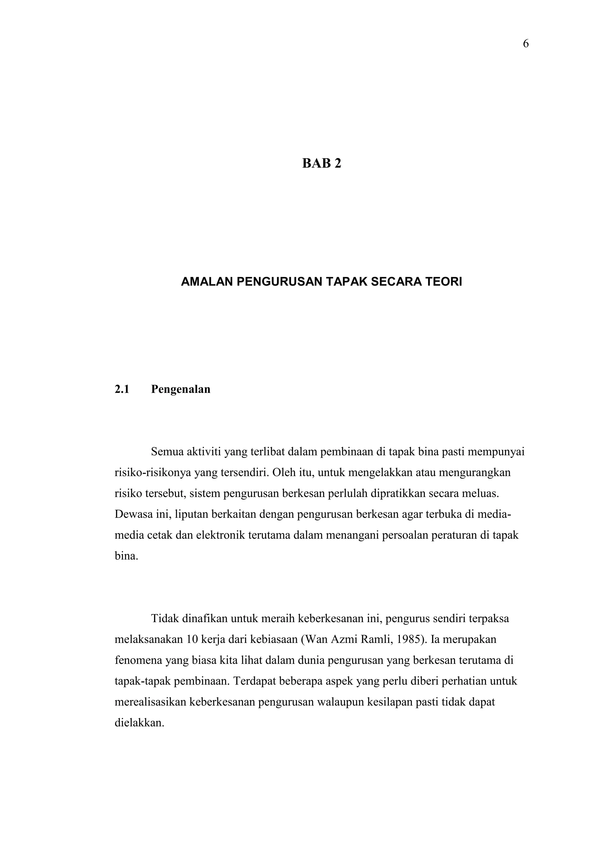 6

BAB 2

AMALAN PENGURUSAN TAPAK SECARA TEORI

2.1

Pengenalan

Semua aktiviti yang terlibat dalam pembinaan di tapak bina pasti mempunyai
risiko-risikonya yang tersendiri. Oleh itu, untuk mengelakkan atau mengurangkan
risiko tersebut, sistem pengurusan berkesan perlulah dipratikkan secara meluas.
Dewasa ini, liputan berkaitan dengan pengurusan berkesan agar terbuka di mediamedia cetak dan elektronik terutama dalam menangani persoalan peraturan di tapak
bina.

Tidak dinafikan untuk meraih keberkesanan ini, pengurus sendiri terpaksa
melaksanakan 10 kerja dari kebiasaan (Wan Azmi Ramli, 1985). Ia merupakan
fenomena yang biasa kita lihat dalam dunia pengurusan yang berkesan terutama di
tapak-tapak pembinaan. Terdapat beberapa aspek yang perlu diberi perhatian untuk
merealisasikan keberkesanan pengurusan walaupun kesilapan pasti tidak dapat
dielakkan.

 