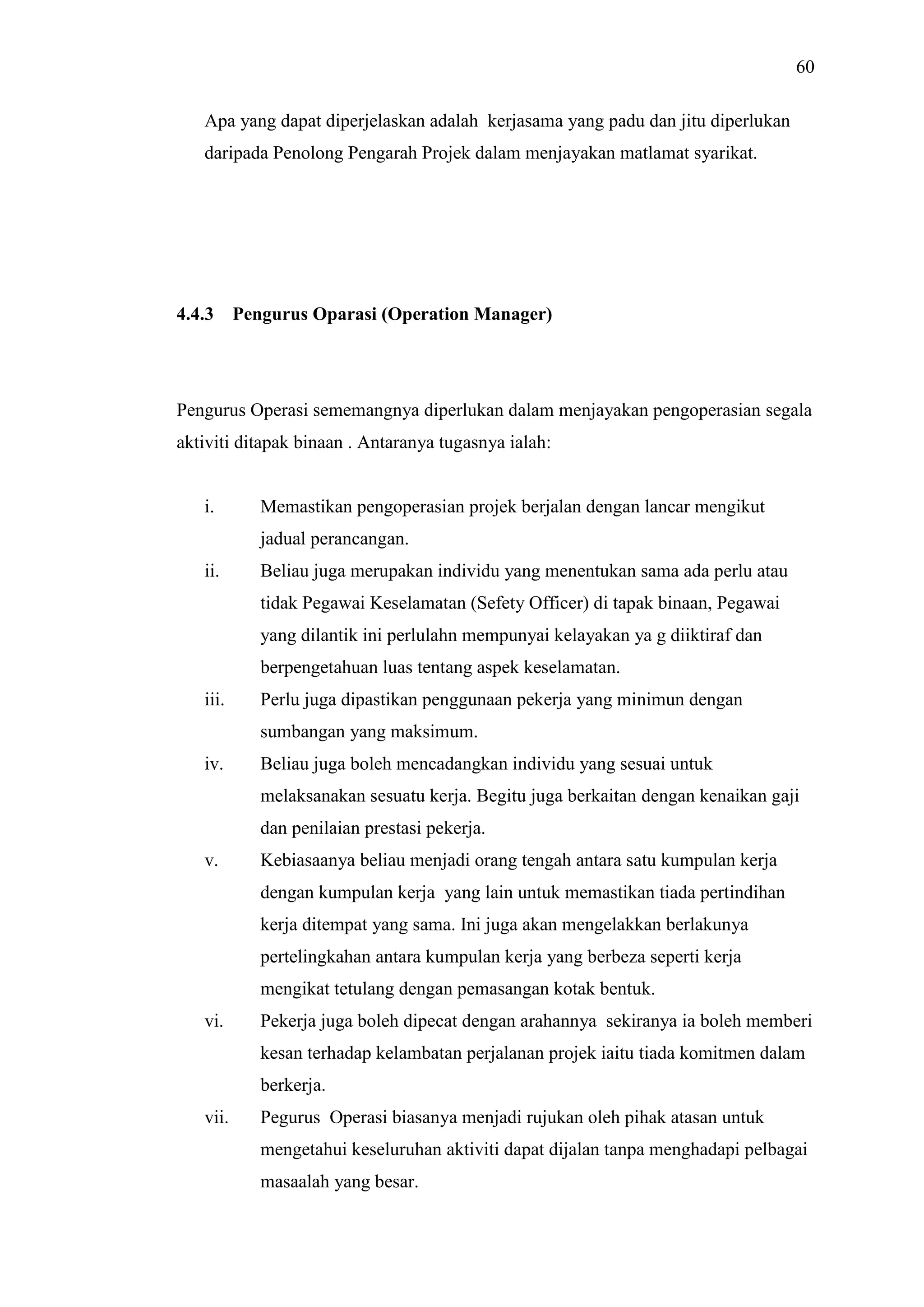 60
Apa yang dapat diperjelaskan adalah kerjasama yang padu dan jitu diperlukan
daripada Penolong Pengarah Projek dalam menjayakan matlamat syarikat.

4.4.3

Pengurus Oparasi (Operation Manager)

Pengurus Operasi sememangnya diperlukan dalam menjayakan pengoperasian segala
aktiviti ditapak binaan . Antaranya tugasnya ialah:

i.

Memastikan pengoperasian projek berjalan dengan lancar mengikut
jadual perancangan.

ii.

Beliau juga merupakan individu yang menentukan sama ada perlu atau
tidak Pegawai Keselamatan (Sefety Officer) di tapak binaan, Pegawai
yang dilantik ini perlulahn mempunyai kelayakan ya g diiktiraf dan
berpengetahuan luas tentang aspek keselamatan.

iii.

Perlu juga dipastikan penggunaan pekerja yang minimun dengan
sumbangan yang maksimum.

iv.

Beliau juga boleh mencadangkan individu yang sesuai untuk
melaksanakan sesuatu kerja. Begitu juga berkaitan dengan kenaikan gaji
dan penilaian prestasi pekerja.

v.

Kebiasaanya beliau menjadi orang tengah antara satu kumpulan kerja
dengan kumpulan kerja yang lain untuk memastikan tiada pertindihan
kerja ditempat yang sama. Ini juga akan mengelakkan berlakunya
pertelingkahan antara kumpulan kerja yang berbeza seperti kerja
mengikat tetulang dengan pemasangan kotak bentuk.

vi.

Pekerja juga boleh dipecat dengan arahannya sekiranya ia boleh memberi
kesan terhadap kelambatan perjalanan projek iaitu tiada komitmen dalam
berkerja.

vii.

Pegurus Operasi biasanya menjadi rujukan oleh pihak atasan untuk
mengetahui keseluruhan aktiviti dapat dijalan tanpa menghadapi pelbagai
masaalah yang besar.

 