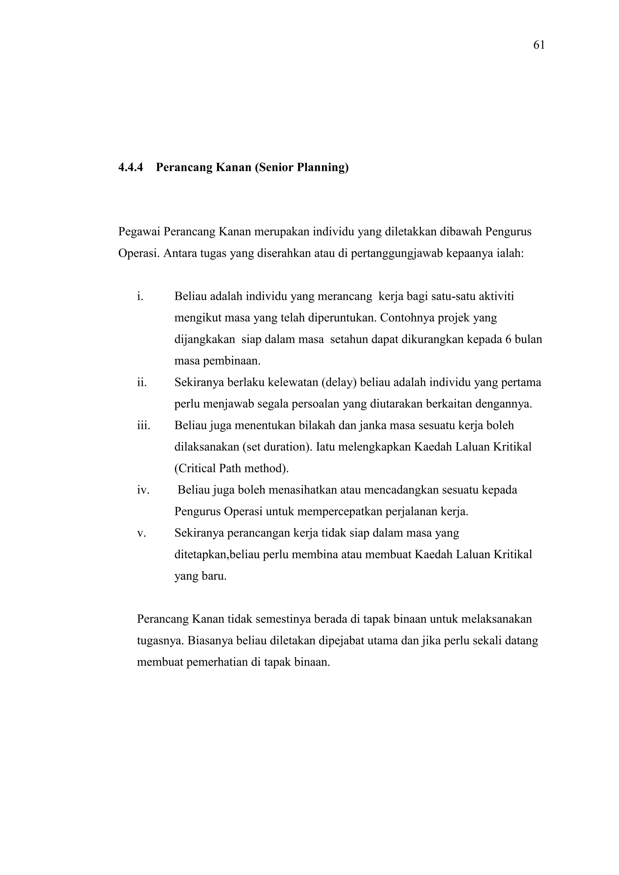 61

4.4.4

Perancang Kanan (Senior Planning)

Pegawai Perancang Kanan merupakan individu yang diletakkan dibawah Pengurus
Operasi. Antara tugas yang diserahkan atau di pertanggungjawab kepaanya ialah:

i.

Beliau adalah individu yang merancang kerja bagi satu-satu aktiviti
mengikut masa yang telah diperuntukan. Contohnya projek yang
dijangkakan siap dalam masa setahun dapat dikurangkan kepada 6 bulan
masa pembinaan.

ii.

Sekiranya berlaku kelewatan (delay) beliau adalah individu yang pertama
perlu menjawab segala persoalan yang diutarakan berkaitan dengannya.

iii.

Beliau juga menentukan bilakah dan janka masa sesuatu kerja boleh
dilaksanakan (set duration). Iatu melengkapkan Kaedah Laluan Kritikal
(Critical Path method).

iv.

Beliau juga boleh menasihatkan atau mencadangkan sesuatu kepada
Pengurus Operasi untuk mempercepatkan perjalanan kerja.

v.

Sekiranya perancangan kerja tidak siap dalam masa yang
ditetapkan,beliau perlu membina atau membuat Kaedah Laluan Kritikal
yang baru.

Perancang Kanan tidak semestinya berada di tapak binaan untuk melaksanakan
tugasnya. Biasanya beliau diletakan dipejabat utama dan jika perlu sekali datang
membuat pemerhatian di tapak binaan.

 