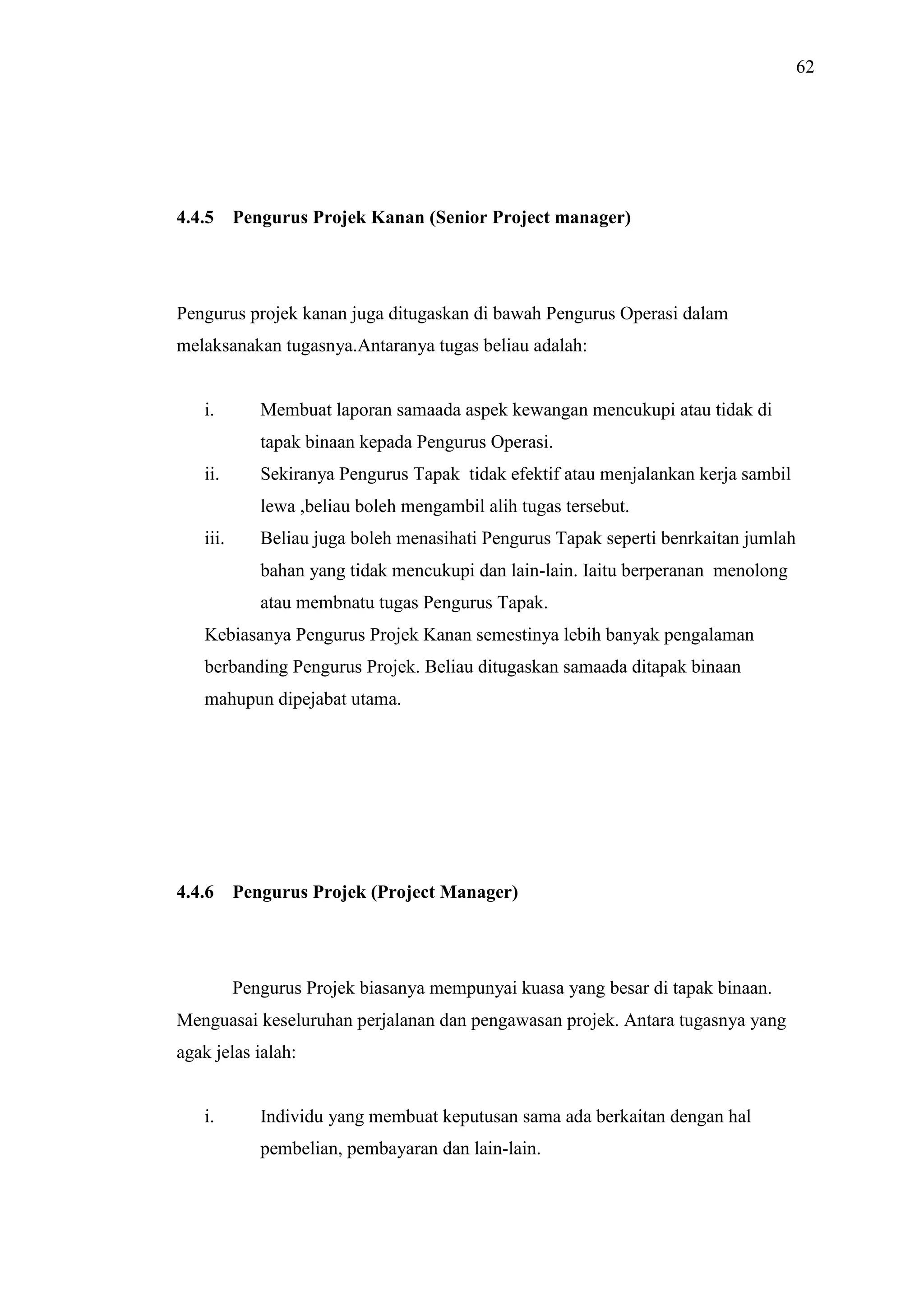 62

4.4.5

Pengurus Projek Kanan (Senior Project manager)

Pengurus projek kanan juga ditugaskan di bawah Pengurus Operasi dalam
melaksanakan tugasnya.Antaranya tugas beliau adalah:

i.

Membuat laporan samaada aspek kewangan mencukupi atau tidak di
tapak binaan kepada Pengurus Operasi.

ii.

Sekiranya Pengurus Tapak tidak efektif atau menjalankan kerja sambil
lewa ,beliau boleh mengambil alih tugas tersebut.

iii.

Beliau juga boleh menasihati Pengurus Tapak seperti benrkaitan jumlah
bahan yang tidak mencukupi dan lain-lain. Iaitu berperanan menolong
atau membnatu tugas Pengurus Tapak.

Kebiasanya Pengurus Projek Kanan semestinya lebih banyak pengalaman
berbanding Pengurus Projek. Beliau ditugaskan samaada ditapak binaan
mahupun dipejabat utama.

4.4.6

Pengurus Projek (Project Manager)

Pengurus Projek biasanya mempunyai kuasa yang besar di tapak binaan.
Menguasai keseluruhan perjalanan dan pengawasan projek. Antara tugasnya yang
agak jelas ialah:

i.

Individu yang membuat keputusan sama ada berkaitan dengan hal
pembelian, pembayaran dan lain-lain.

 