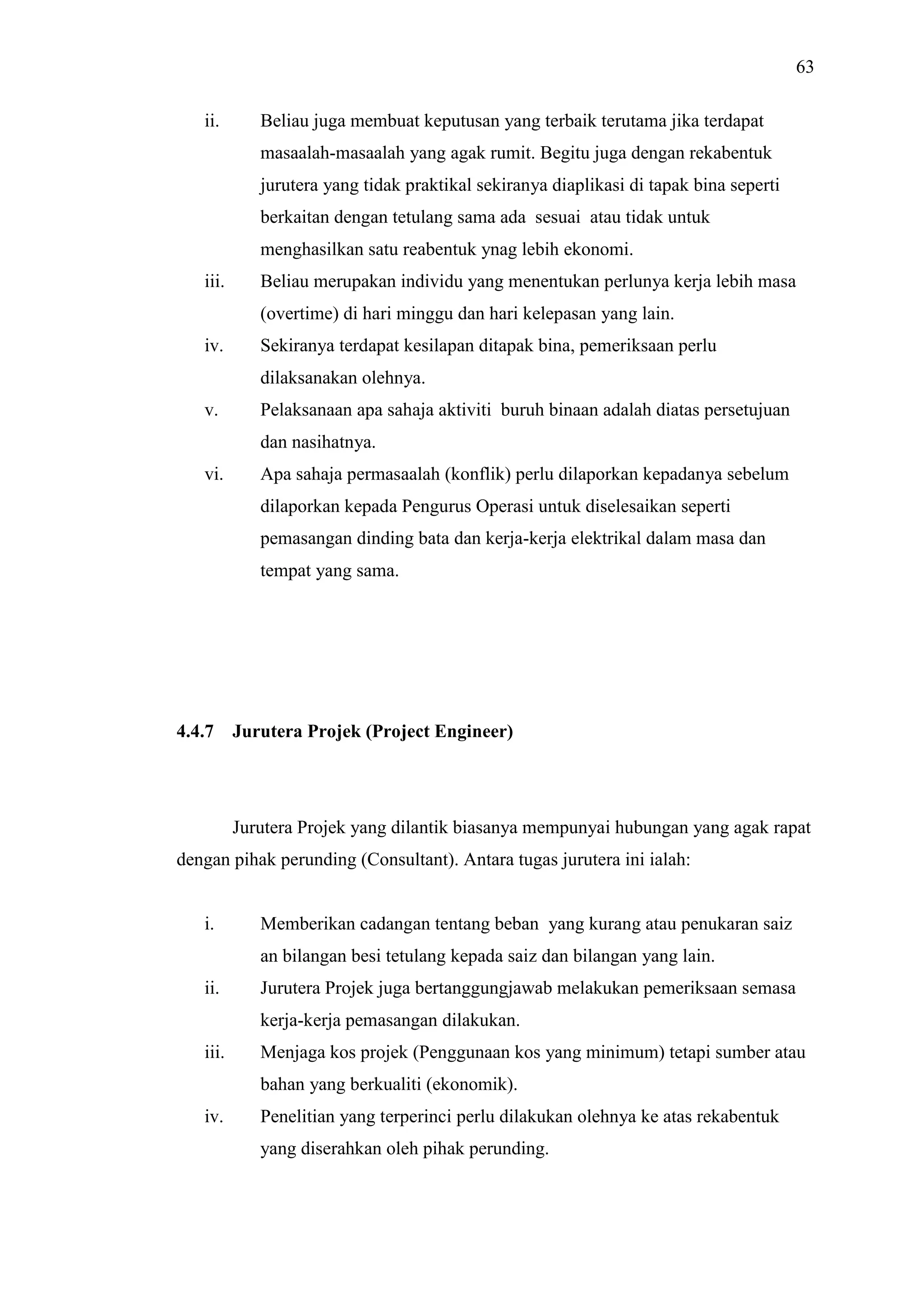 63
ii.

Beliau juga membuat keputusan yang terbaik terutama jika terdapat
masaalah-masaalah yang agak rumit. Begitu juga dengan rekabentuk
jurutera yang tidak praktikal sekiranya diaplikasi di tapak bina seperti
berkaitan dengan tetulang sama ada sesuai atau tidak untuk
menghasilkan satu reabentuk ynag lebih ekonomi.

iii.

Beliau merupakan individu yang menentukan perlunya kerja lebih masa
(overtime) di hari minggu dan hari kelepasan yang lain.

iv.

Sekiranya terdapat kesilapan ditapak bina, pemeriksaan perlu
dilaksanakan olehnya.

v.

Pelaksanaan apa sahaja aktiviti buruh binaan adalah diatas persetujuan
dan nasihatnya.

vi.

Apa sahaja permasaalah (konflik) perlu dilaporkan kepadanya sebelum
dilaporkan kepada Pengurus Operasi untuk diselesaikan seperti
pemasangan dinding bata dan kerja-kerja elektrikal dalam masa dan
tempat yang sama.

4.4.7

Jurutera Projek (Project Engineer)

Jurutera Projek yang dilantik biasanya mempunyai hubungan yang agak rapat
dengan pihak perunding (Consultant). Antara tugas jurutera ini ialah:

i.

Memberikan cadangan tentang beban yang kurang atau penukaran saiz
an bilangan besi tetulang kepada saiz dan bilangan yang lain.

ii.

Jurutera Projek juga bertanggungjawab melakukan pemeriksaan semasa
kerja-kerja pemasangan dilakukan.

iii.

Menjaga kos projek (Penggunaan kos yang minimum) tetapi sumber atau
bahan yang berkualiti (ekonomik).

iv.

Penelitian yang terperinci perlu dilakukan olehnya ke atas rekabentuk
yang diserahkan oleh pihak perunding.

 
