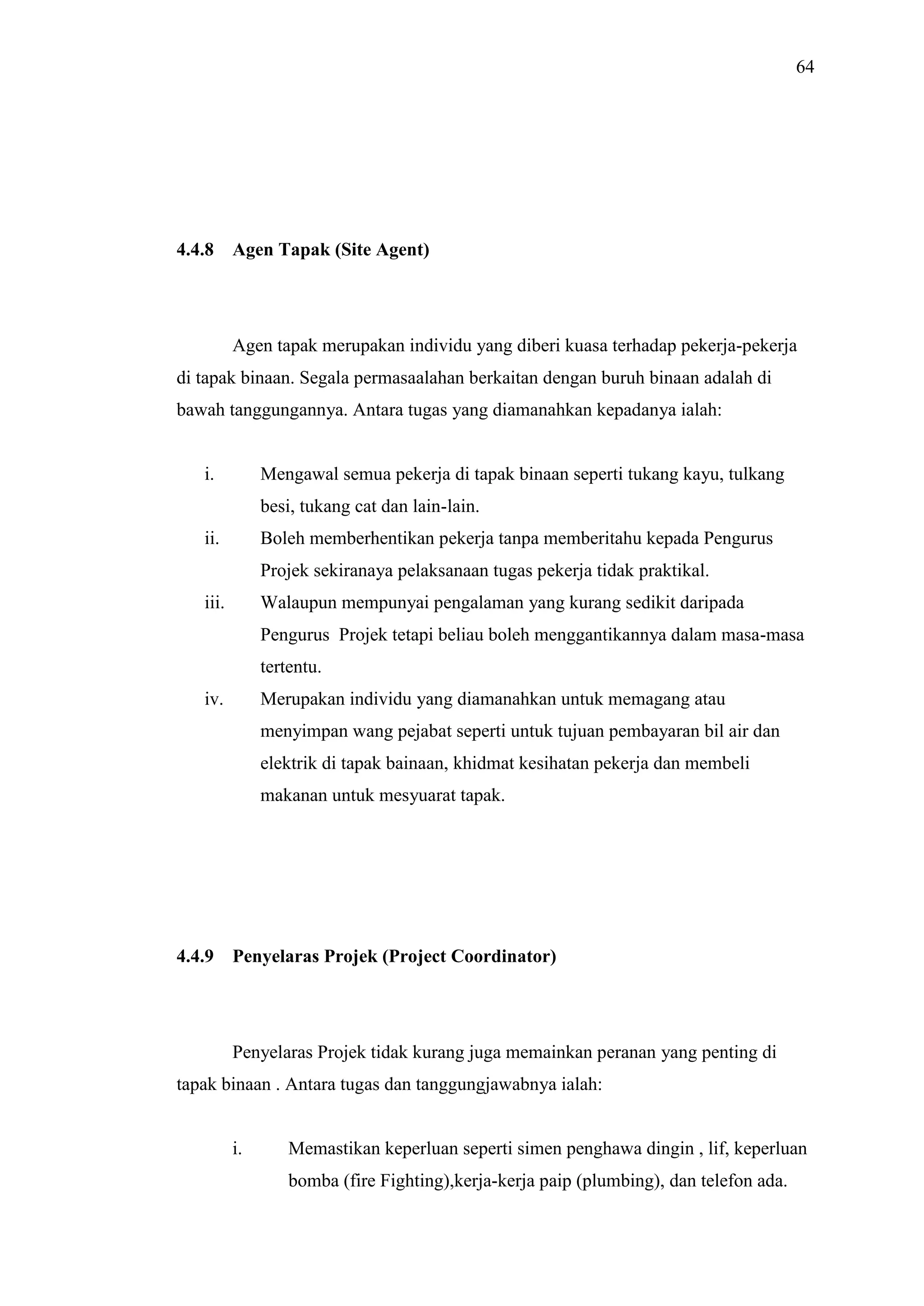 64

4.4.8

Agen Tapak (Site Agent)

Agen tapak merupakan individu yang diberi kuasa terhadap pekerja-pekerja
di tapak binaan. Segala permasaalahan berkaitan dengan buruh binaan adalah di
bawah tanggungannya. Antara tugas yang diamanahkan kepadanya ialah:

i.

Mengawal semua pekerja di tapak binaan seperti tukang kayu, tulkang
besi, tukang cat dan lain-lain.

ii.

Boleh memberhentikan pekerja tanpa memberitahu kepada Pengurus
Projek sekiranaya pelaksanaan tugas pekerja tidak praktikal.

iii.

Walaupun mempunyai pengalaman yang kurang sedikit daripada
Pengurus Projek tetapi beliau boleh menggantikannya dalam masa-masa
tertentu.

iv.

Merupakan individu yang diamanahkan untuk memagang atau
menyimpan wang pejabat seperti untuk tujuan pembayaran bil air dan
elektrik di tapak bainaan, khidmat kesihatan pekerja dan membeli
makanan untuk mesyuarat tapak.

4.4.9

Penyelaras Projek (Project Coordinator)

Penyelaras Projek tidak kurang juga memainkan peranan yang penting di
tapak binaan . Antara tugas dan tanggungjawabnya ialah:

i.

Memastikan keperluan seperti simen penghawa dingin , lif, keperluan
bomba (fire Fighting),kerja-kerja paip (plumbing), dan telefon ada.

 