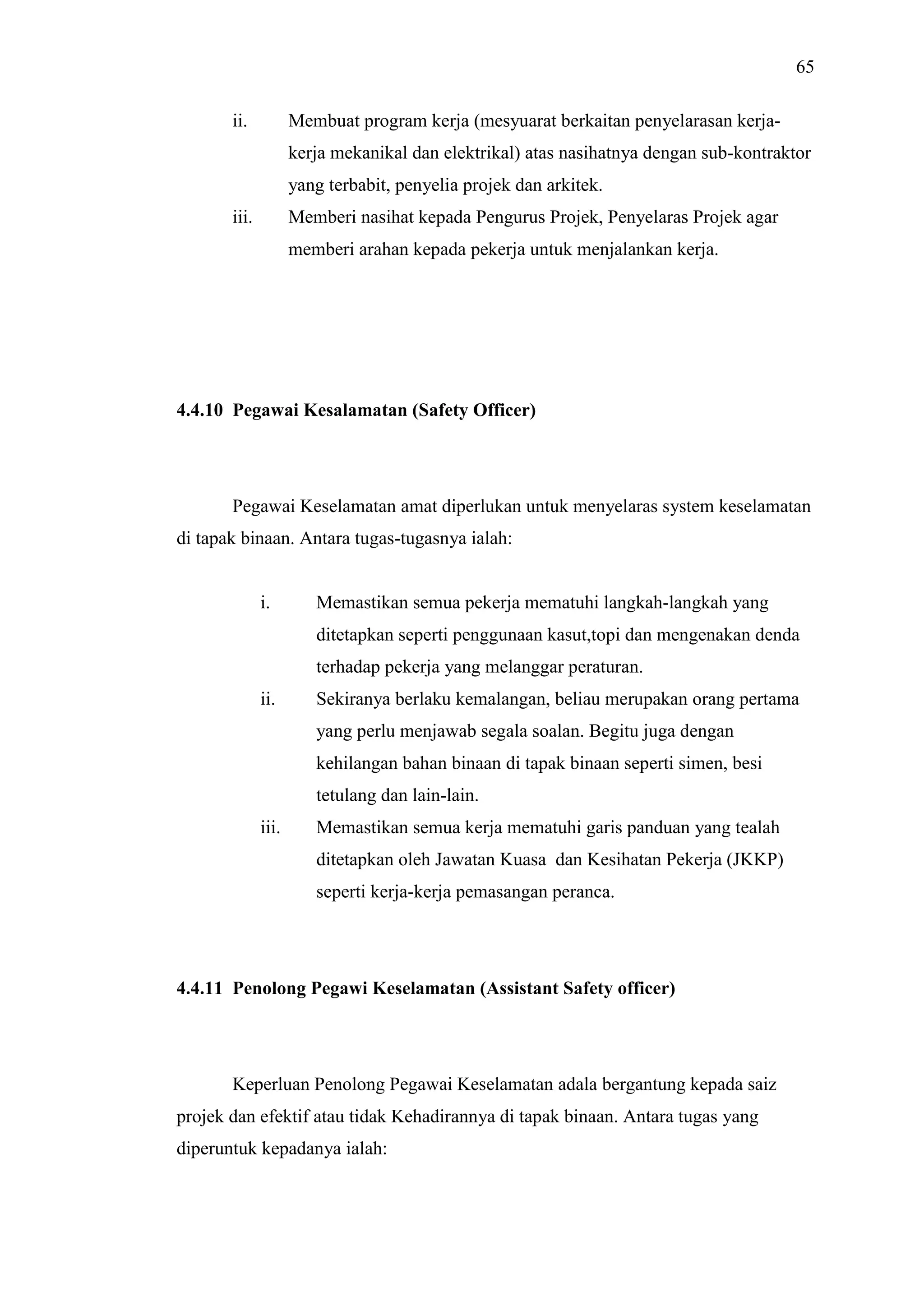 65
ii.

Membuat program kerja (mesyuarat berkaitan penyelarasan kerjakerja mekanikal dan elektrikal) atas nasihatnya dengan sub-kontraktor
yang terbabit, penyelia projek dan arkitek.

iii.

Memberi nasihat kepada Pengurus Projek, Penyelaras Projek agar
memberi arahan kepada pekerja untuk menjalankan kerja.

4.4.10 Pegawai Kesalamatan (Safety Officer)

Pegawai Keselamatan amat diperlukan untuk menyelaras system keselamatan
di tapak binaan. Antara tugas-tugasnya ialah:

i.

Memastikan semua pekerja mematuhi langkah-langkah yang
ditetapkan seperti penggunaan kasut,topi dan mengenakan denda
terhadap pekerja yang melanggar peraturan.

ii.

Sekiranya berlaku kemalangan, beliau merupakan orang pertama
yang perlu menjawab segala soalan. Begitu juga dengan
kehilangan bahan binaan di tapak binaan seperti simen, besi
tetulang dan lain-lain.

iii.

Memastikan semua kerja mematuhi garis panduan yang tealah
ditetapkan oleh Jawatan Kuasa dan Kesihatan Pekerja (JKKP)
seperti kerja-kerja pemasangan peranca.

4.4.11 Penolong Pegawi Keselamatan (Assistant Safety officer)

Keperluan Penolong Pegawai Keselamatan adala bergantung kepada saiz
projek dan efektif atau tidak Kehadirannya di tapak binaan. Antara tugas yang
diperuntuk kepadanya ialah:

 