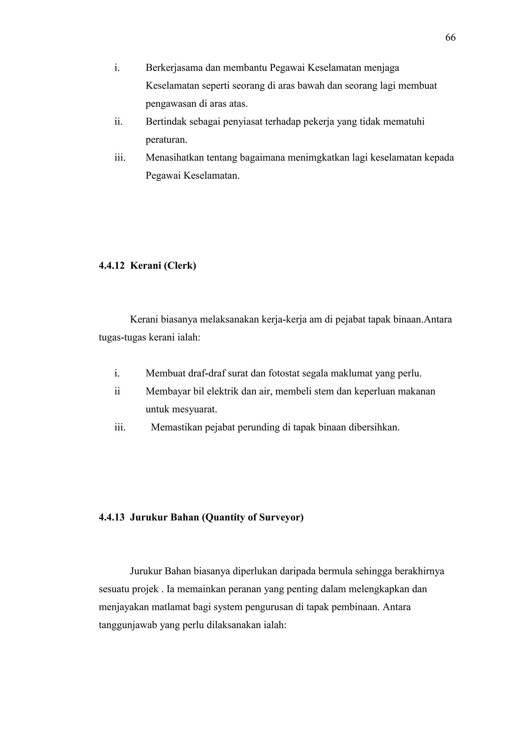 66
i.

Berkerjasama dan membantu Pegawai Keselamatan menjaga
Keselamatan seperti seorang di aras bawah dan seorang lagi membuat
pengawasan di aras atas.

ii.

Bertindak sebagai penyiasat terhadap pekerja yang tidak mematuhi
peraturan.

iii.

Menasihatkan tentang bagaimana menimgkatkan lagi keselamatan kepada
Pegawai Keselamatan.

4.4.12 Kerani (Clerk)

Kerani biasanya melaksanakan kerja-kerja am di pejabat tapak binaan.Antara
tugas-tugas kerani ialah:

i.

Membuat draf-draf surat dan fotostat segala maklumat yang perlu.

ii

Membayar bil elektrik dan air, membeli stem dan keperluan makanan
untuk mesyuarat.

iii.

Memastikan pejabat perunding di tapak binaan dibersihkan.

4.4.13 Jurukur Bahan (Quantity of Surveyor)

Jurukur Bahan biasanya diperlukan daripada bermula sehingga berakhirnya
sesuatu projek . Ia memainkan peranan yang penting dalam melengkapkan dan
menjayakan matlamat bagi system pengurusan di tapak pembinaan. Antara
tanggunjawab yang perlu dilaksanakan ialah:

 