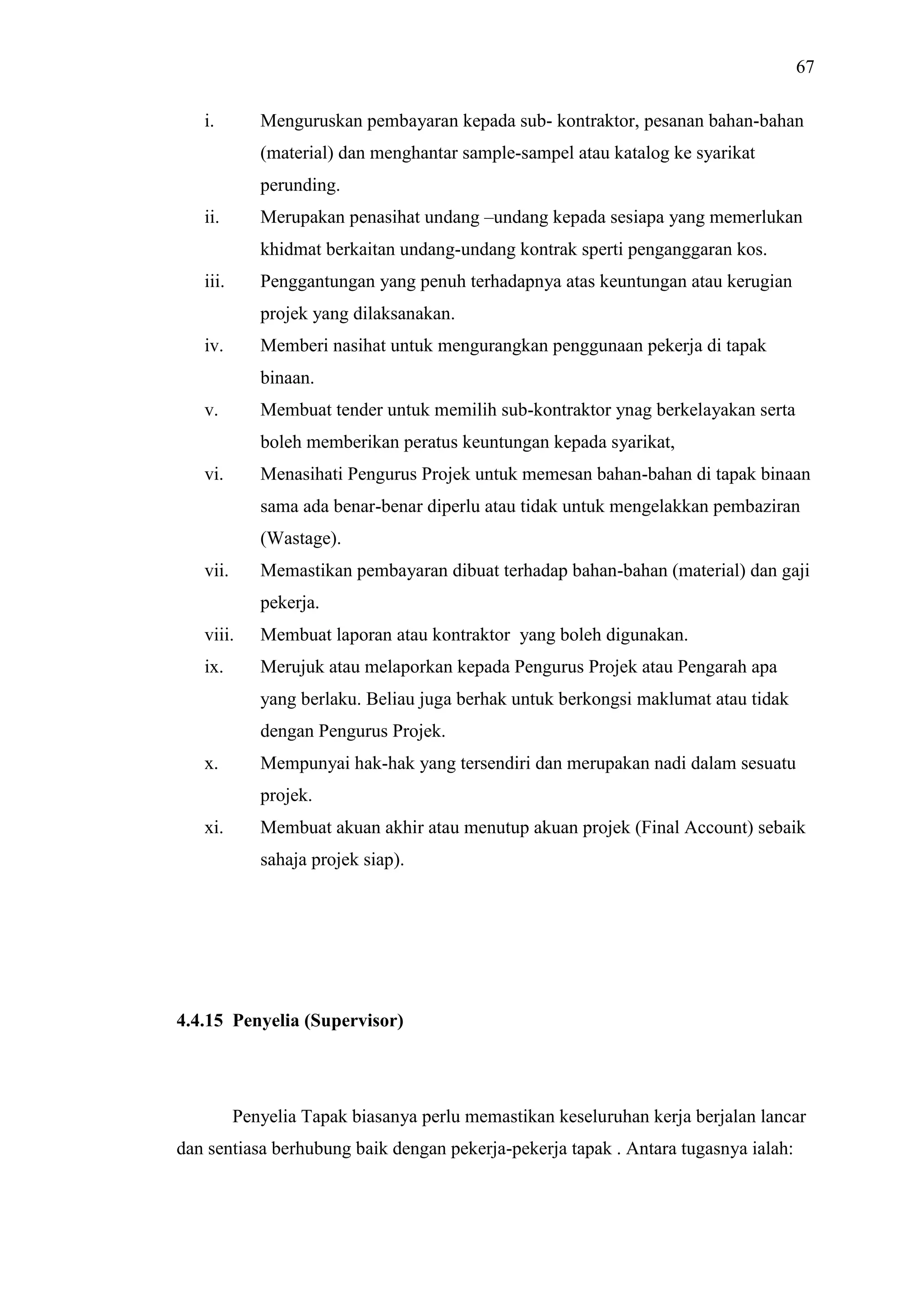 67
i.

Menguruskan pembayaran kepada sub- kontraktor, pesanan bahan-bahan
(material) dan menghantar sample-sampel atau katalog ke syarikat
perunding.
Merupakan penasihat undang –undang kepada sesiapa yang memerlukan

ii.

khidmat berkaitan undang-undang kontrak sperti penganggaran kos.
iii.

Penggantungan yang penuh terhadapnya atas keuntungan atau kerugian
projek yang dilaksanakan.

iv.

Memberi nasihat untuk mengurangkan penggunaan pekerja di tapak
binaan.

v.

Membuat tender untuk memilih sub-kontraktor ynag berkelayakan serta
boleh memberikan peratus keuntungan kepada syarikat,

vi.

Menasihati Pengurus Projek untuk memesan bahan-bahan di tapak binaan
sama ada benar-benar diperlu atau tidak untuk mengelakkan pembaziran
(Wastage).

vii.

Memastikan pembayaran dibuat terhadap bahan-bahan (material) dan gaji
pekerja.

viii.

Membuat laporan atau kontraktor yang boleh digunakan.

ix.

Merujuk atau melaporkan kepada Pengurus Projek atau Pengarah apa
yang berlaku. Beliau juga berhak untuk berkongsi maklumat atau tidak
dengan Pengurus Projek.

x.

Mempunyai hak-hak yang tersendiri dan merupakan nadi dalam sesuatu
projek.

xi.

Membuat akuan akhir atau menutup akuan projek (Final Account) sebaik
sahaja projek siap).

4.4.15 Penyelia (Supervisor)

Penyelia Tapak biasanya perlu memastikan keseluruhan kerja berjalan lancar
dan sentiasa berhubung baik dengan pekerja-pekerja tapak . Antara tugasnya ialah:

 