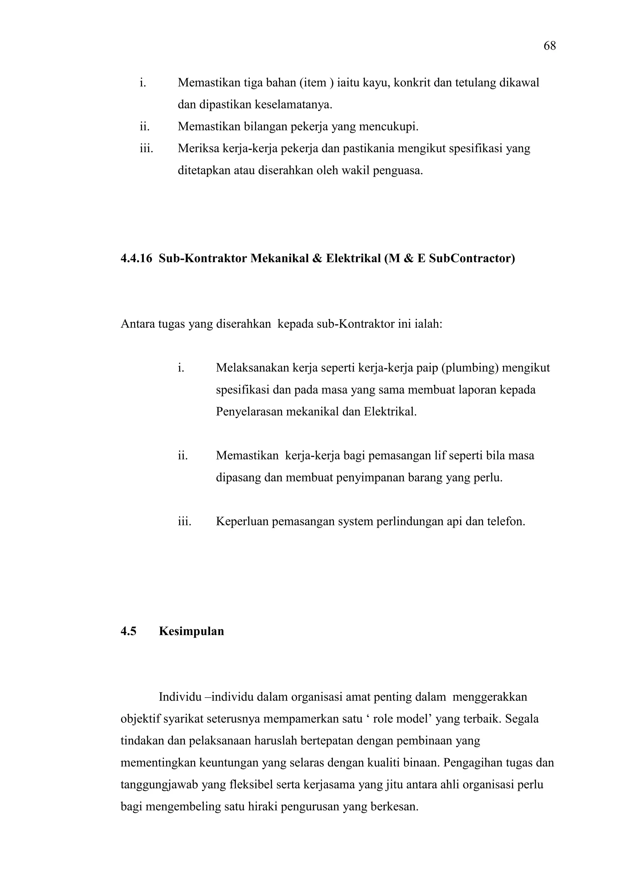 68
i.

Memastikan tiga bahan (item ) iaitu kayu, konkrit dan tetulang dikawal
dan dipastikan keselamatanya.

ii.

Memastikan bilangan pekerja yang mencukupi.

iii.

Meriksa kerja-kerja pekerja dan pastikania mengikut spesifikasi yang
ditetapkan atau diserahkan oleh wakil penguasa.

4.4.16 Sub-Kontraktor Mekanikal & Elektrikal (M & E SubContractor)

Antara tugas yang diserahkan kepada sub-Kontraktor ini ialah:

i.

Melaksanakan kerja seperti kerja-kerja paip (plumbing) mengikut
spesifikasi dan pada masa yang sama membuat laporan kepada
Penyelarasan mekanikal dan Elektrikal.

ii.

Memastikan kerja-kerja bagi pemasangan lif seperti bila masa
dipasang dan membuat penyimpanan barang yang perlu.

iii.

4.5

Keperluan pemasangan system perlindungan api dan telefon.

Kesimpulan

Individu –individu dalam organisasi amat penting dalam menggerakkan
objektif syarikat seterusnya mempamerkan satu ‘ role model’ yang terbaik. Segala
tindakan dan pelaksanaan haruslah bertepatan dengan pembinaan yang
mementingkan keuntungan yang selaras dengan kualiti binaan. Pengagihan tugas dan
tanggungjawab yang fleksibel serta kerjasama yang jitu antara ahli organisasi perlu
bagi mengembeling satu hiraki pengurusan yang berkesan.

 