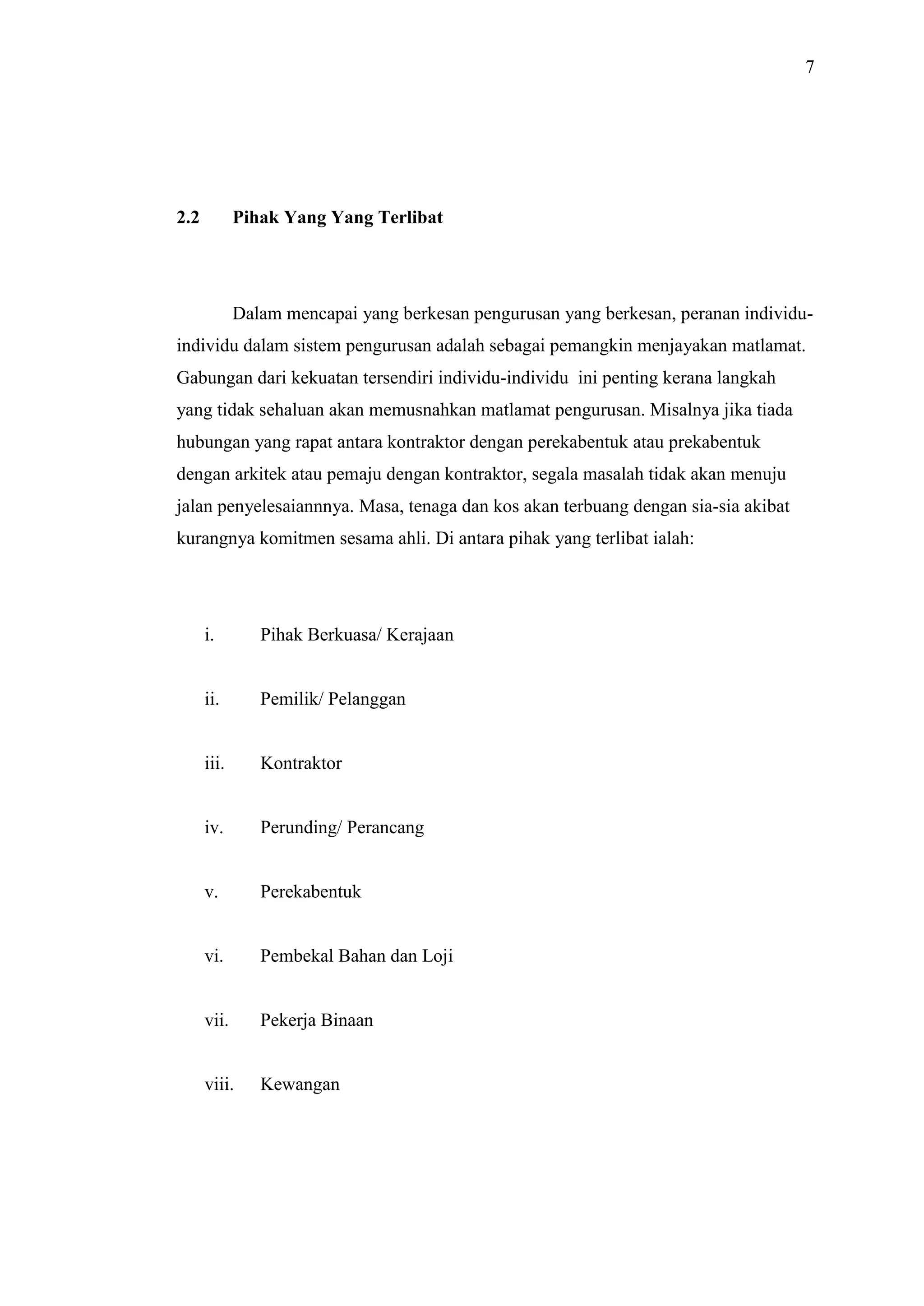 7

2.2

Pihak Yang Yang Terlibat

Dalam mencapai yang berkesan pengurusan yang berkesan, peranan individuindividu dalam sistem pengurusan adalah sebagai pemangkin menjayakan matlamat.
Gabungan dari kekuatan tersendiri individu-individu ini penting kerana langkah
yang tidak sehaluan akan memusnahkan matlamat pengurusan. Misalnya jika tiada
hubungan yang rapat antara kontraktor dengan perekabentuk atau prekabentuk
dengan arkitek atau pemaju dengan kontraktor, segala masalah tidak akan menuju
jalan penyelesaiannnya. Masa, tenaga dan kos akan terbuang dengan sia-sia akibat
kurangnya komitmen sesama ahli. Di antara pihak yang terlibat ialah:

i.

Pihak Berkuasa/ Kerajaan

ii.

Pemilik/ Pelanggan

iii.

Kontraktor

iv.

Perunding/ Perancang

v.

Perekabentuk

vi.

Pembekal Bahan dan Loji

vii.

Pekerja Binaan

viii.

Kewangan

 