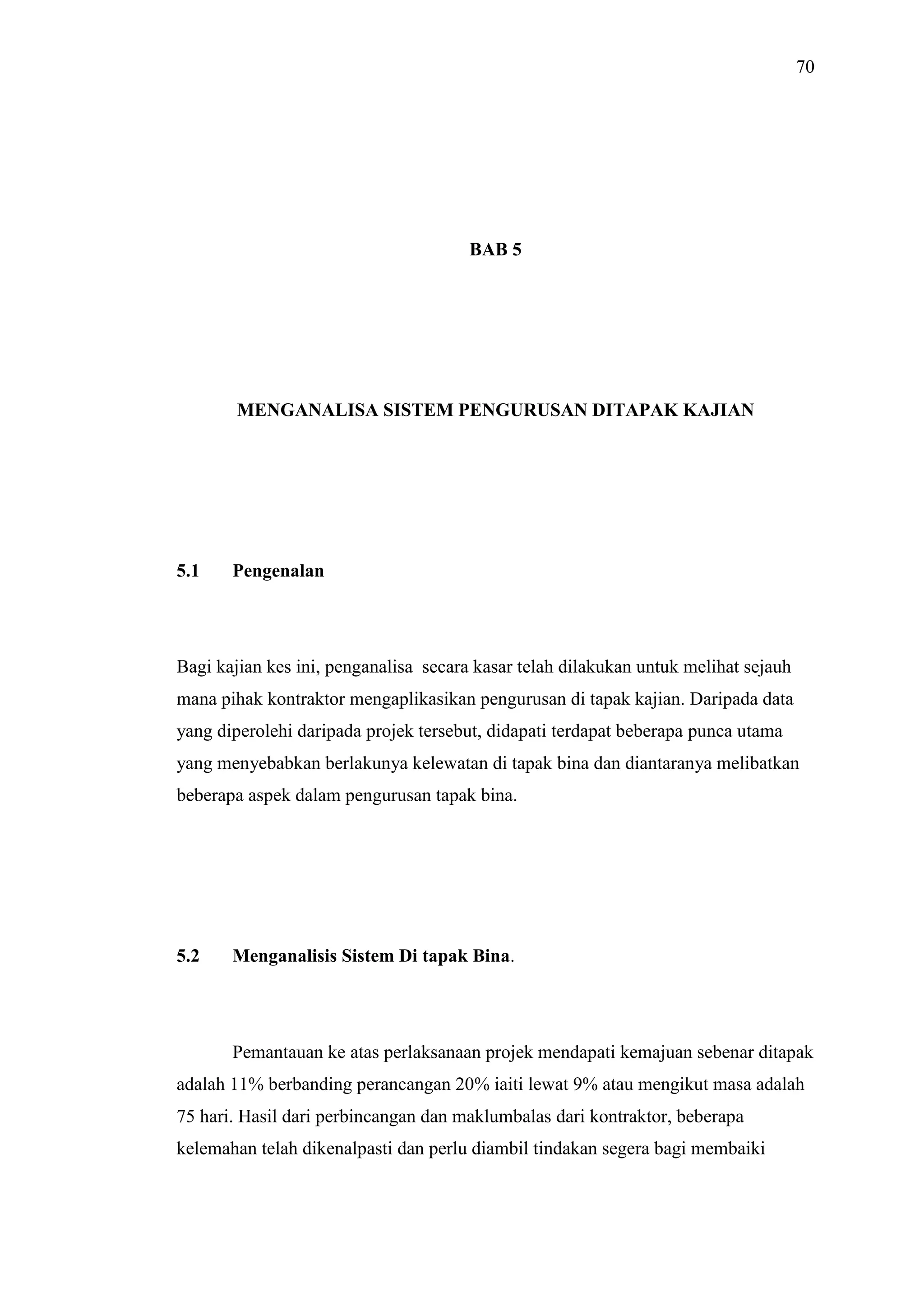 70

BAB 5

MENGANALISA SISTEM PENGURUSAN DITAPAK KAJIAN

5.1

Pengenalan

Bagi kajian kes ini, penganalisa secara kasar telah dilakukan untuk melihat sejauh
mana pihak kontraktor mengaplikasikan pengurusan di tapak kajian. Daripada data
yang diperolehi daripada projek tersebut, didapati terdapat beberapa punca utama
yang menyebabkan berlakunya kelewatan di tapak bina dan diantaranya melibatkan
beberapa aspek dalam pengurusan tapak bina.

5.2

Menganalisis Sistem Di tapak Bina.

Pemantauan ke atas perlaksanaan projek mendapati kemajuan sebenar ditapak
adalah 11% berbanding perancangan 20% iaiti lewat 9% atau mengikut masa adalah
75 hari. Hasil dari perbincangan dan maklumbalas dari kontraktor, beberapa
kelemahan telah dikenalpasti dan perlu diambil tindakan segera bagi membaiki

 