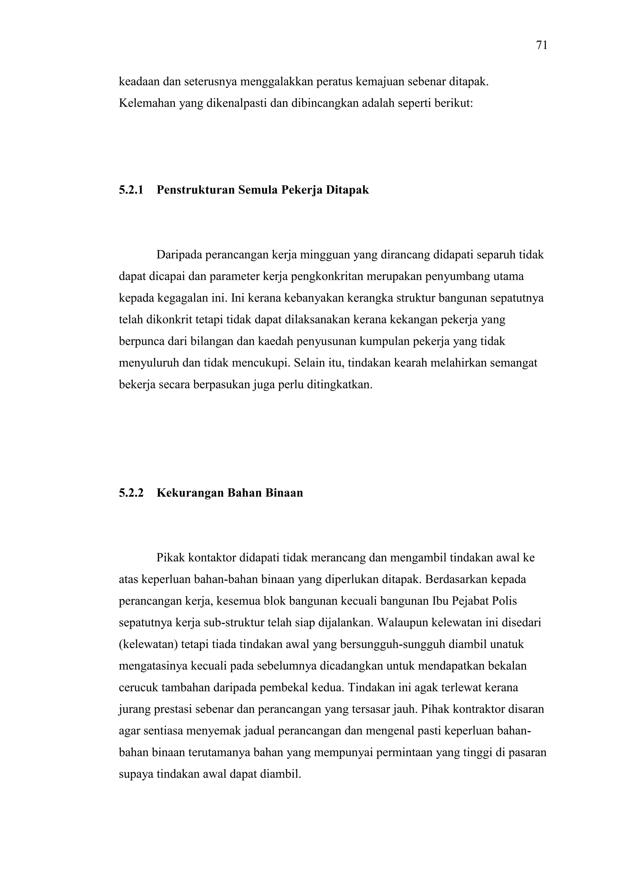 71
keadaan dan seterusnya menggalakkan peratus kemajuan sebenar ditapak.
Kelemahan yang dikenalpasti dan dibincangkan adalah seperti berikut:

5.2.1

Penstrukturan Semula Pekerja Ditapak

Daripada perancangan kerja mingguan yang dirancang didapati separuh tidak
dapat dicapai dan parameter kerja pengkonkritan merupakan penyumbang utama
kepada kegagalan ini. Ini kerana kebanyakan kerangka struktur bangunan sepatutnya
telah dikonkrit tetapi tidak dapat dilaksanakan kerana kekangan pekerja yang
berpunca dari bilangan dan kaedah penyusunan kumpulan pekerja yang tidak
menyuluruh dan tidak mencukupi. Selain itu, tindakan kearah melahirkan semangat
bekerja secara berpasukan juga perlu ditingkatkan.

5.2.2

Kekurangan Bahan Binaan

Pikak kontaktor didapati tidak merancang dan mengambil tindakan awal ke
atas keperluan bahan-bahan binaan yang diperlukan ditapak. Berdasarkan kepada
perancangan kerja, kesemua blok bangunan kecuali bangunan Ibu Pejabat Polis
sepatutnya kerja sub-struktur telah siap dijalankan. Walaupun kelewatan ini disedari
(kelewatan) tetapi tiada tindakan awal yang bersungguh-sungguh diambil unatuk
mengatasinya kecuali pada sebelumnya dicadangkan untuk mendapatkan bekalan
cerucuk tambahan daripada pembekal kedua. Tindakan ini agak terlewat kerana
jurang prestasi sebenar dan perancangan yang tersasar jauh. Pihak kontraktor disaran
agar sentiasa menyemak jadual perancangan dan mengenal pasti keperluan bahanbahan binaan terutamanya bahan yang mempunyai permintaan yang tinggi di pasaran
supaya tindakan awal dapat diambil.

 