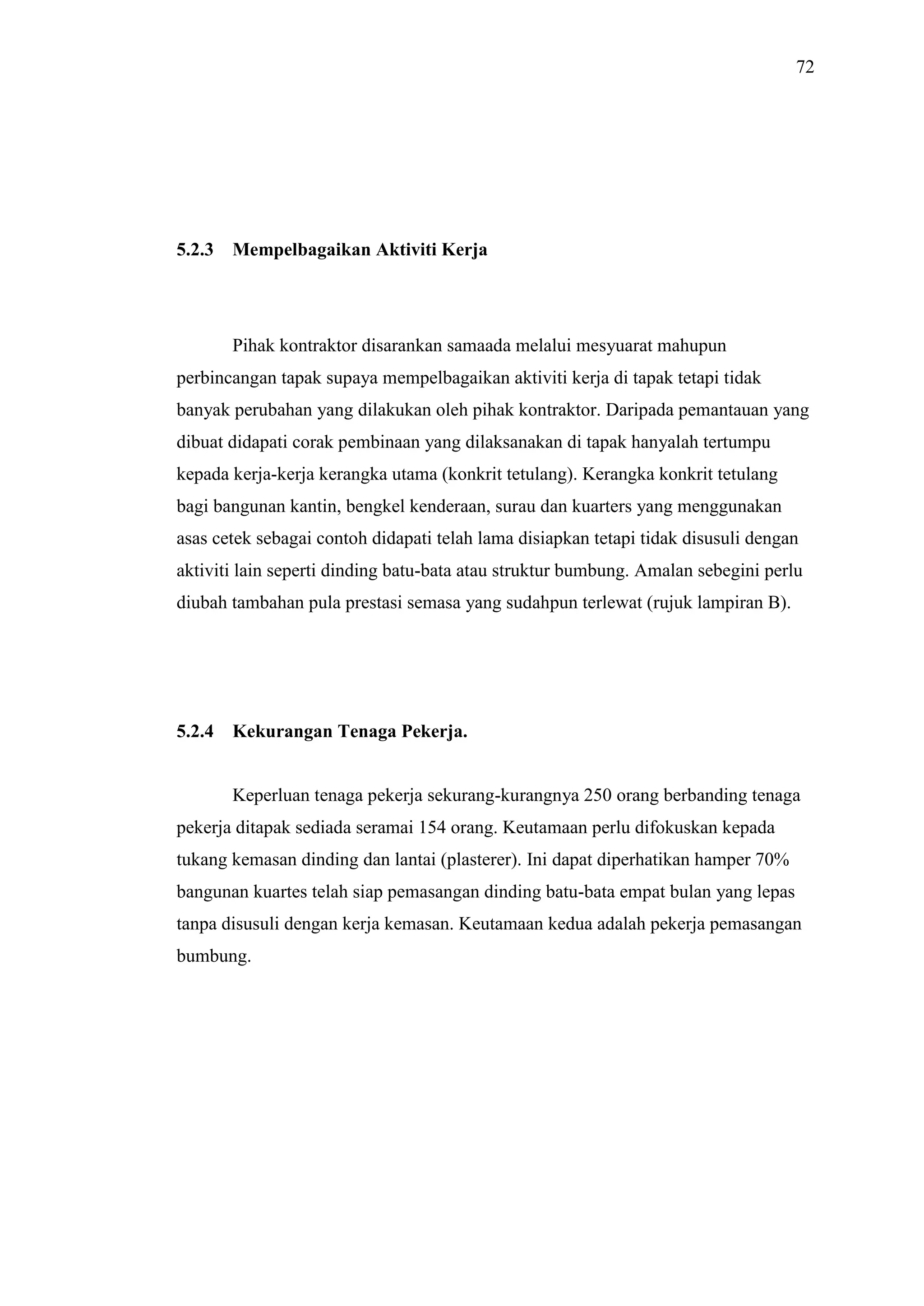 72

5.2.3

Mempelbagaikan Aktiviti Kerja

Pihak kontraktor disarankan samaada melalui mesyuarat mahupun
perbincangan tapak supaya mempelbagaikan aktiviti kerja di tapak tetapi tidak
banyak perubahan yang dilakukan oleh pihak kontraktor. Daripada pemantauan yang
dibuat didapati corak pembinaan yang dilaksanakan di tapak hanyalah tertumpu
kepada kerja-kerja kerangka utama (konkrit tetulang). Kerangka konkrit tetulang
bagi bangunan kantin, bengkel kenderaan, surau dan kuarters yang menggunakan
asas cetek sebagai contoh didapati telah lama disiapkan tetapi tidak disusuli dengan
aktiviti lain seperti dinding batu-bata atau struktur bumbung. Amalan sebegini perlu
diubah tambahan pula prestasi semasa yang sudahpun terlewat (rujuk lampiran B).

5.2.4

Kekurangan Tenaga Pekerja.

Keperluan tenaga pekerja sekurang-kurangnya 250 orang berbanding tenaga
pekerja ditapak sediada seramai 154 orang. Keutamaan perlu difokuskan kepada
tukang kemasan dinding dan lantai (plasterer). Ini dapat diperhatikan hamper 70%
bangunan kuartes telah siap pemasangan dinding batu-bata empat bulan yang lepas
tanpa disusuli dengan kerja kemasan. Keutamaan kedua adalah pekerja pemasangan
bumbung.

 