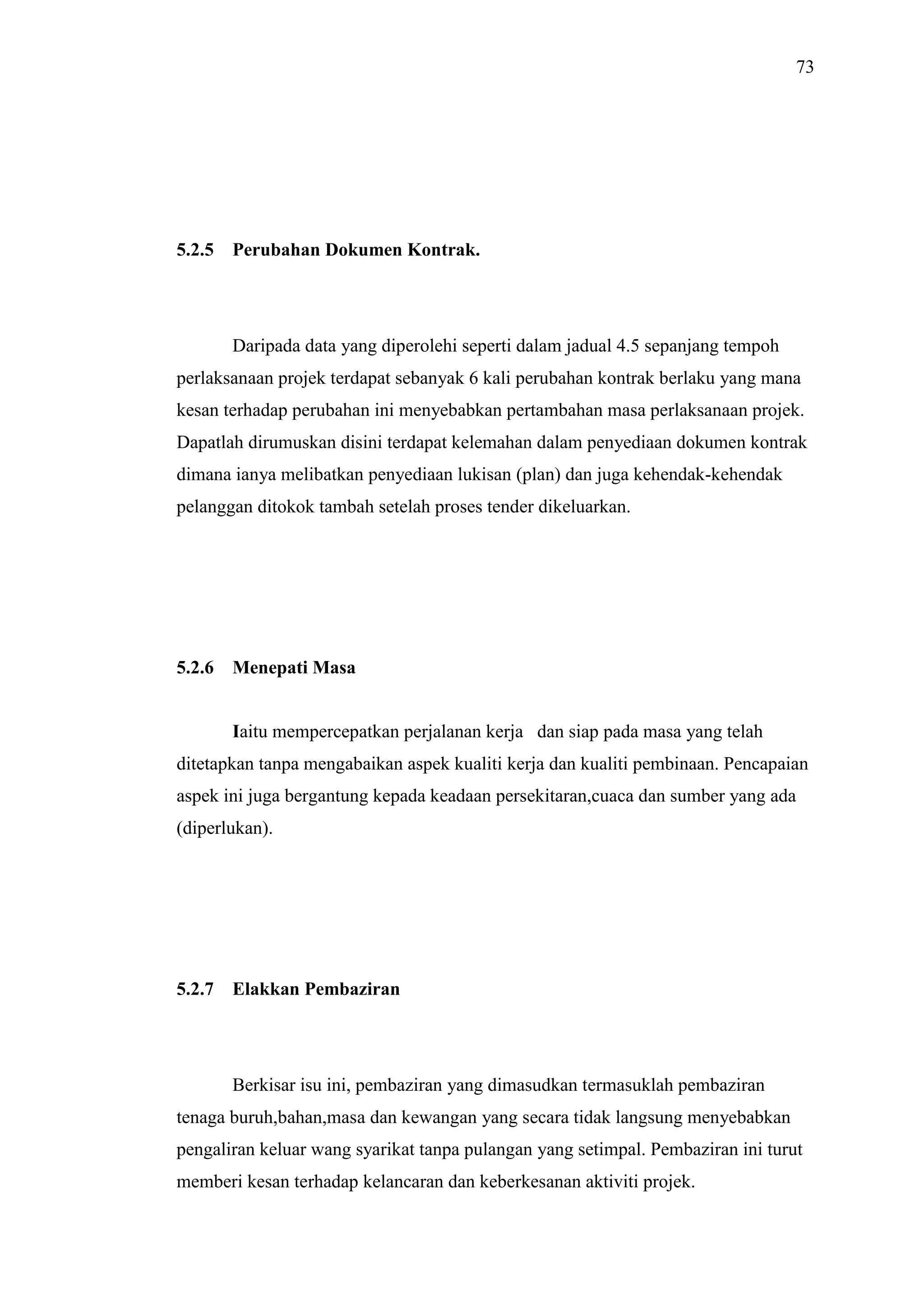 73

5.2.5

Perubahan Dokumen Kontrak.

Daripada data yang diperolehi seperti dalam jadual 4.5 sepanjang tempoh
perlaksanaan projek terdapat sebanyak 6 kali perubahan kontrak berlaku yang mana
kesan terhadap perubahan ini menyebabkan pertambahan masa perlaksanaan projek.
Dapatlah dirumuskan disini terdapat kelemahan dalam penyediaan dokumen kontrak
dimana ianya melibatkan penyediaan lukisan (plan) dan juga kehendak-kehendak
pelanggan ditokok tambah setelah proses tender dikeluarkan.

5.2.6

Menepati Masa

Iaitu mempercepatkan perjalanan kerja dan siap pada masa yang telah
ditetapkan tanpa mengabaikan aspek kualiti kerja dan kualiti pembinaan. Pencapaian
aspek ini juga bergantung kepada keadaan persekitaran,cuaca dan sumber yang ada
(diperlukan).

5.2.7

Elakkan Pembaziran

Berkisar isu ini, pembaziran yang dimasudkan termasuklah pembaziran
tenaga buruh,bahan,masa dan kewangan yang secara tidak langsung menyebabkan
pengaliran keluar wang syarikat tanpa pulangan yang setimpal. Pembaziran ini turut
memberi kesan terhadap kelancaran dan keberkesanan aktiviti projek.

 