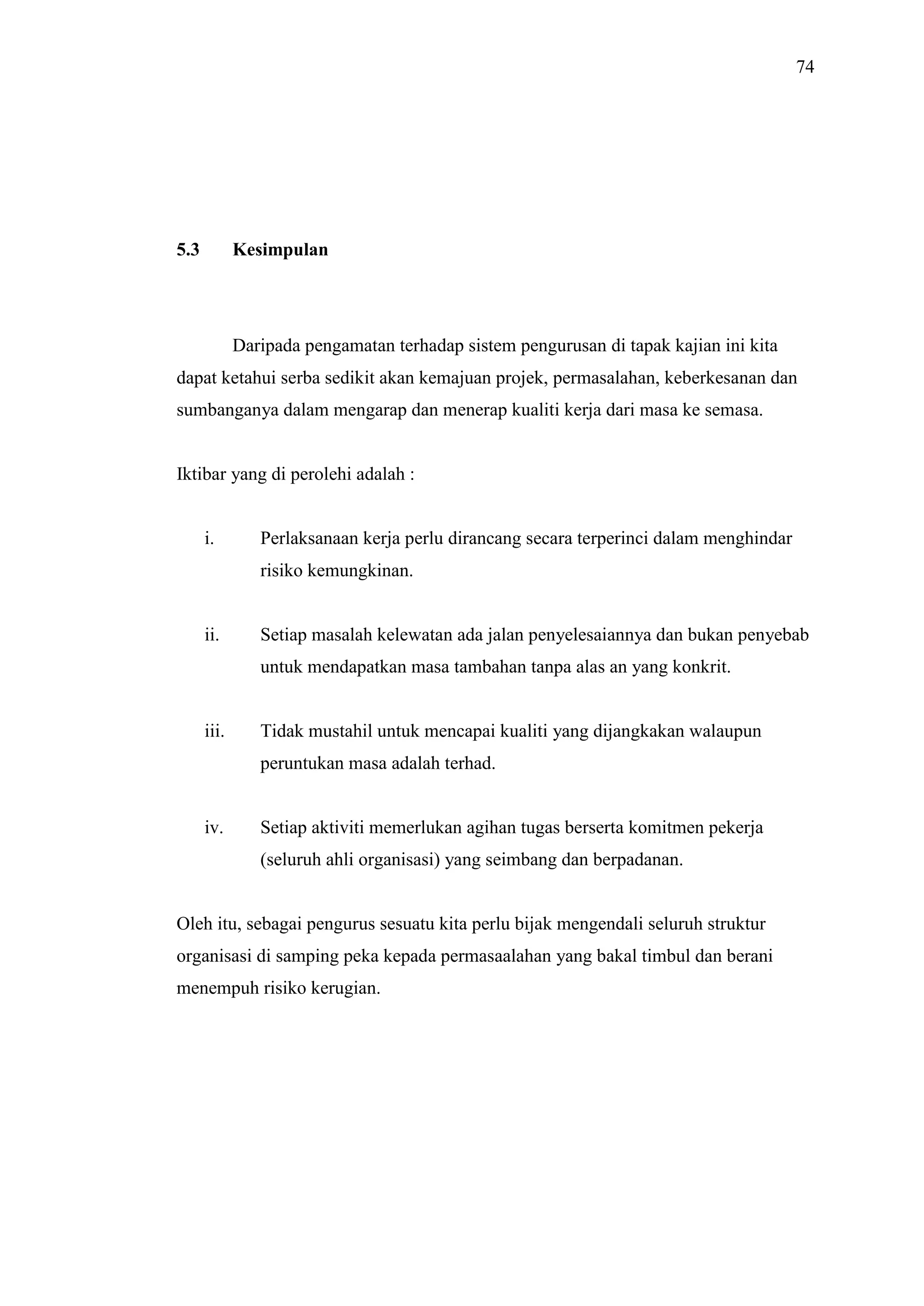 74

5.3

Kesimpulan

Daripada pengamatan terhadap sistem pengurusan di tapak kajian ini kita
dapat ketahui serba sedikit akan kemajuan projek, permasalahan, keberkesanan dan
sumbanganya dalam mengarap dan menerap kualiti kerja dari masa ke semasa.

Iktibar yang di perolehi adalah :

i.

Perlaksanaan kerja perlu dirancang secara terperinci dalam menghindar
risiko kemungkinan.

ii.

Setiap masalah kelewatan ada jalan penyelesaiannya dan bukan penyebab
untuk mendapatkan masa tambahan tanpa alas an yang konkrit.

iii.

Tidak mustahil untuk mencapai kualiti yang dijangkakan walaupun
peruntukan masa adalah terhad.

iv.

Setiap aktiviti memerlukan agihan tugas berserta komitmen pekerja
(seluruh ahli organisasi) yang seimbang dan berpadanan.

Oleh itu, sebagai pengurus sesuatu kita perlu bijak mengendali seluruh struktur
organisasi di samping peka kepada permasaalahan yang bakal timbul dan berani
menempuh risiko kerugian.

 