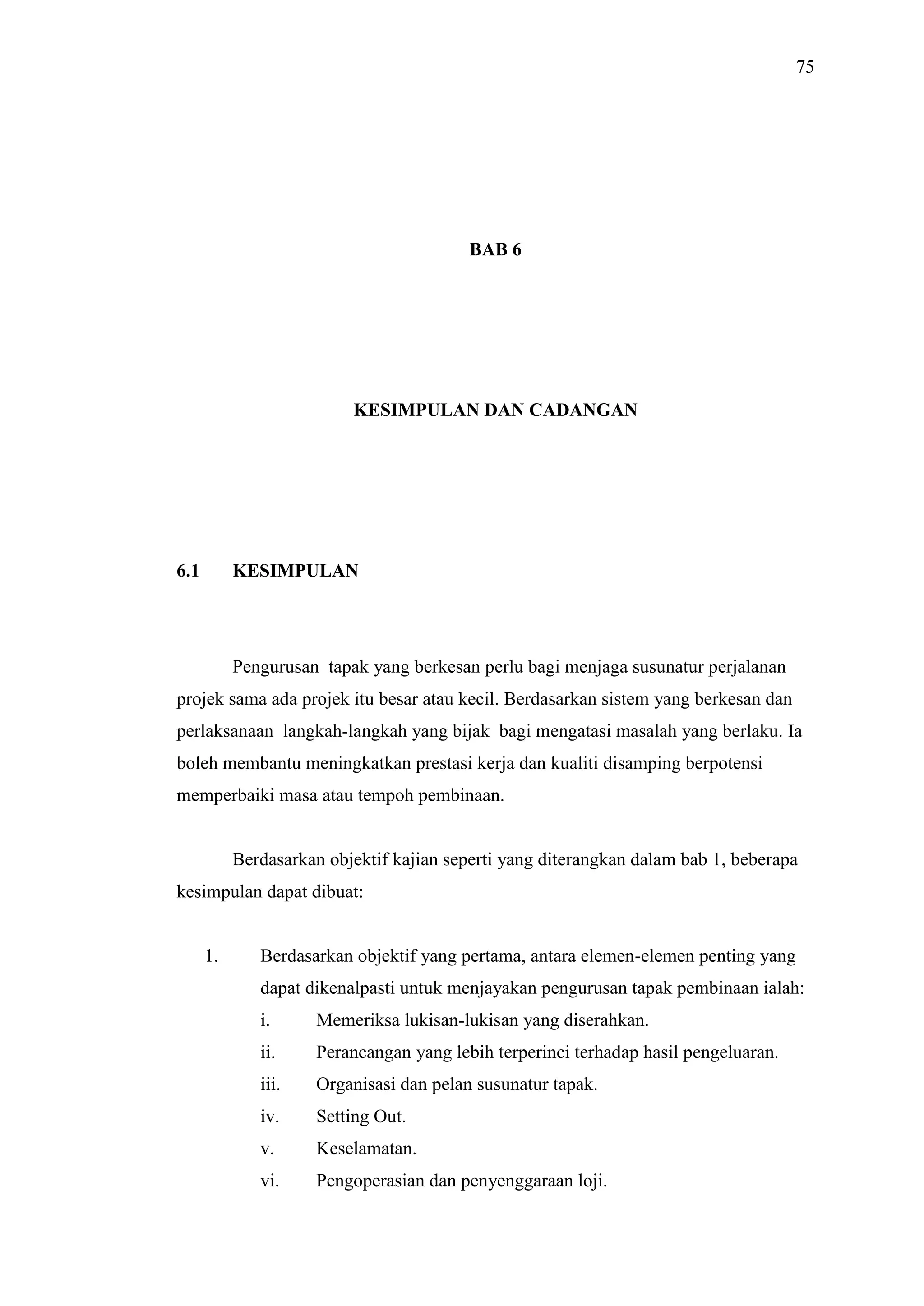 75

BAB 6

KESIMPULAN DAN CADANGAN

6.1

KESIMPULAN

Pengurusan tapak yang berkesan perlu bagi menjaga susunatur perjalanan
projek sama ada projek itu besar atau kecil. Berdasarkan sistem yang berkesan dan
perlaksanaan langkah-langkah yang bijak bagi mengatasi masalah yang berlaku. Ia
boleh membantu meningkatkan prestasi kerja dan kualiti disamping berpotensi
memperbaiki masa atau tempoh pembinaan.

Berdasarkan objektif kajian seperti yang diterangkan dalam bab 1, beberapa
kesimpulan dapat dibuat:

1.

Berdasarkan objektif yang pertama, antara elemen-elemen penting yang
dapat dikenalpasti untuk menjayakan pengurusan tapak pembinaan ialah:
i.

Memeriksa lukisan-lukisan yang diserahkan.

ii.

Perancangan yang lebih terperinci terhadap hasil pengeluaran.

iii.

Organisasi dan pelan susunatur tapak.

iv.

Setting Out.

v.

Keselamatan.

vi.

Pengoperasian dan penyenggaraan loji.

 
