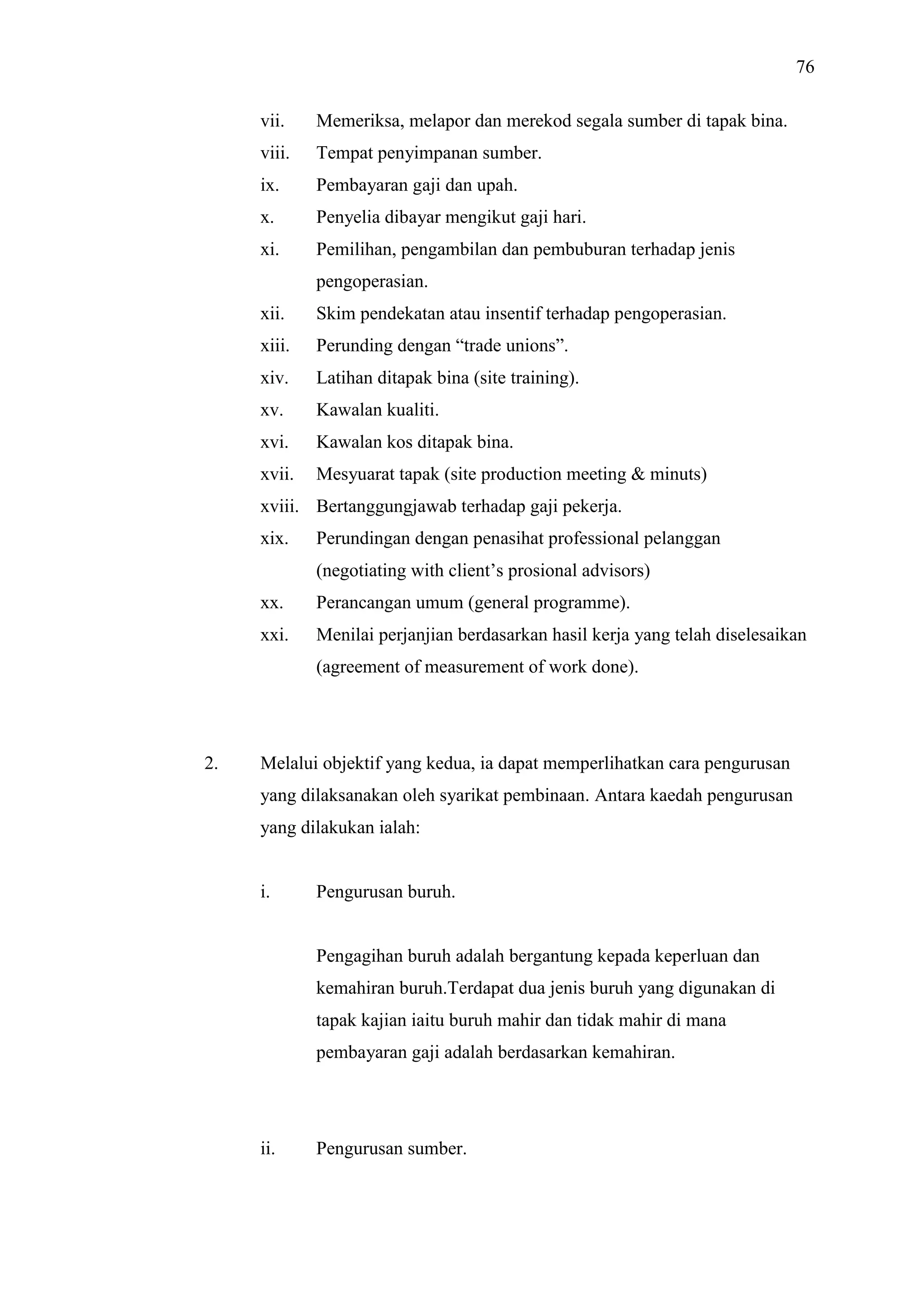 76
vii.

Memeriksa, melapor dan merekod segala sumber di tapak bina.

viii.

Tempat penyimpanan sumber.

ix.

Pembayaran gaji dan upah.

x.

Penyelia dibayar mengikut gaji hari.

xi.

Pemilihan, pengambilan dan pembuburan terhadap jenis
pengoperasian.

xii.

Skim pendekatan atau insentif terhadap pengoperasian.

xiii.

Perunding dengan “trade unions”.

xiv.

Latihan ditapak bina (site training).

xv.

Kawalan kualiti.

xvi.

Kawalan kos ditapak bina.

xvii.

Mesyuarat tapak (site production meeting & minuts)

xviii. Bertanggungjawab terhadap gaji pekerja.
xix.

Perundingan dengan penasihat professional pelanggan
(negotiating with client’s prosional advisors)

xx.

Perancangan umum (general programme).

xxi.

Menilai perjanjian berdasarkan hasil kerja yang telah diselesaikan
(agreement of measurement of work done).

2.

Melalui objektif yang kedua, ia dapat memperlihatkan cara pengurusan
yang dilaksanakan oleh syarikat pembinaan. Antara kaedah pengurusan
yang dilakukan ialah:

i.

Pengurusan buruh.

Pengagihan buruh adalah bergantung kepada keperluan dan
kemahiran buruh.Terdapat dua jenis buruh yang digunakan di
tapak kajian iaitu buruh mahir dan tidak mahir di mana
pembayaran gaji adalah berdasarkan kemahiran.

ii.

Pengurusan sumber.

 