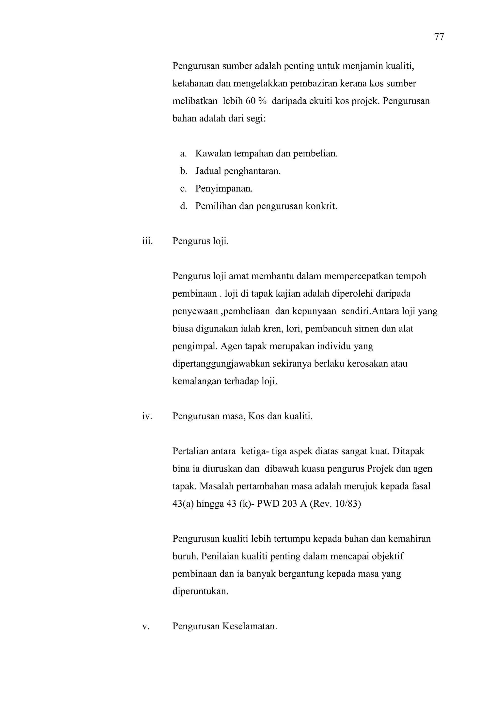 77
Pengurusan sumber adalah penting untuk menjamin kualiti,
ketahanan dan mengelakkan pembaziran kerana kos sumber
melibatkan lebih 60 % daripada ekuiti kos projek. Pengurusan
bahan adalah dari segi:

a. Kawalan tempahan dan pembelian.
b. Jadual penghantaran.
c. Penyimpanan.
d. Pemilihan dan pengurusan konkrit.

iii.

Pengurus loji.

Pengurus loji amat membantu dalam mempercepatkan tempoh
pembinaan . loji di tapak kajian adalah diperolehi daripada
penyewaan ,pembeliaan dan kepunyaan sendiri.Antara loji yang
biasa digunakan ialah kren, lori, pembancuh simen dan alat
pengimpal. Agen tapak merupakan individu yang
dipertanggungjawabkan sekiranya berlaku kerosakan atau
kemalangan terhadap loji.

iv.

Pengurusan masa, Kos dan kualiti.

Pertalian antara ketiga- tiga aspek diatas sangat kuat. Ditapak
bina ia diuruskan dan dibawah kuasa pengurus Projek dan agen
tapak. Masalah pertambahan masa adalah merujuk kepada fasal
43(a) hingga 43 (k)- PWD 203 A (Rev. 10/83)

Pengurusan kualiti lebih tertumpu kepada bahan dan kemahiran
buruh. Penilaian kualiti penting dalam mencapai objektif
pembinaan dan ia banyak bergantung kepada masa yang
diperuntukan.

v.

Pengurusan Keselamatan.

 