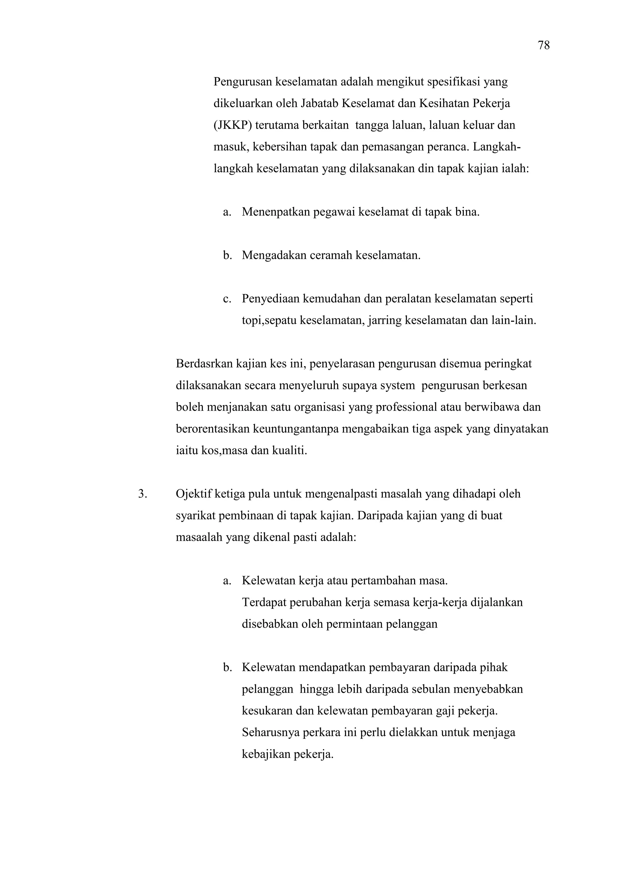78
Pengurusan keselamatan adalah mengikut spesifikasi yang
dikeluarkan oleh Jabatab Keselamat dan Kesihatan Pekerja
(JKKP) terutama berkaitan tangga laluan, laluan keluar dan
masuk, kebersihan tapak dan pemasangan peranca. Langkahlangkah keselamatan yang dilaksanakan din tapak kajian ialah:

a. Menenpatkan pegawai keselamat di tapak bina.

b. Mengadakan ceramah keselamatan.

c. Penyediaan kemudahan dan peralatan keselamatan seperti
topi,sepatu keselamatan, jarring keselamatan dan lain-lain.

Berdasrkan kajian kes ini, penyelarasan pengurusan disemua peringkat
dilaksanakan secara menyeluruh supaya system pengurusan berkesan
boleh menjanakan satu organisasi yang professional atau berwibawa dan
berorentasikan keuntungantanpa mengabaikan tiga aspek yang dinyatakan
iaitu kos,masa dan kualiti.

3.

Ojektif ketiga pula untuk mengenalpasti masalah yang dihadapi oleh
syarikat pembinaan di tapak kajian. Daripada kajian yang di buat
masaalah yang dikenal pasti adalah:

a. Kelewatan kerja atau pertambahan masa.
Terdapat perubahan kerja semasa kerja-kerja dijalankan
disebabkan oleh permintaan pelanggan

b. Kelewatan mendapatkan pembayaran daripada pihak
pelanggan hingga lebih daripada sebulan menyebabkan
kesukaran dan kelewatan pembayaran gaji pekerja.
Seharusnya perkara ini perlu dielakkan untuk menjaga
kebajikan pekerja.

 