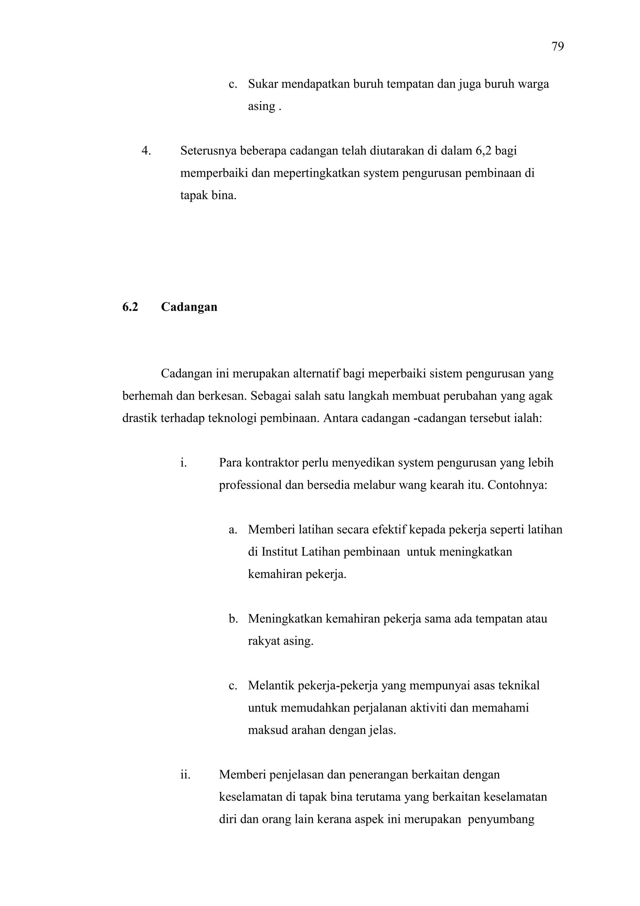 79
c. Sukar mendapatkan buruh tempatan dan juga buruh warga
asing .

4.

Seterusnya beberapa cadangan telah diutarakan di dalam 6,2 bagi
memperbaiki dan mepertingkatkan system pengurusan pembinaan di
tapak bina.

6.2

Cadangan

Cadangan ini merupakan alternatif bagi meperbaiki sistem pengurusan yang
berhemah dan berkesan. Sebagai salah satu langkah membuat perubahan yang agak
drastik terhadap teknologi pembinaan. Antara cadangan -cadangan tersebut ialah:

i.

Para kontraktor perlu menyedikan system pengurusan yang lebih
professional dan bersedia melabur wang kearah itu. Contohnya:

a. Memberi latihan secara efektif kepada pekerja seperti latihan
di Institut Latihan pembinaan untuk meningkatkan
kemahiran pekerja.

b. Meningkatkan kemahiran pekerja sama ada tempatan atau
rakyat asing.

c. Melantik pekerja-pekerja yang mempunyai asas teknikal
untuk memudahkan perjalanan aktiviti dan memahami
maksud arahan dengan jelas.

ii.

Memberi penjelasan dan penerangan berkaitan dengan
keselamatan di tapak bina terutama yang berkaitan keselamatan
diri dan orang lain kerana aspek ini merupakan penyumbang

 